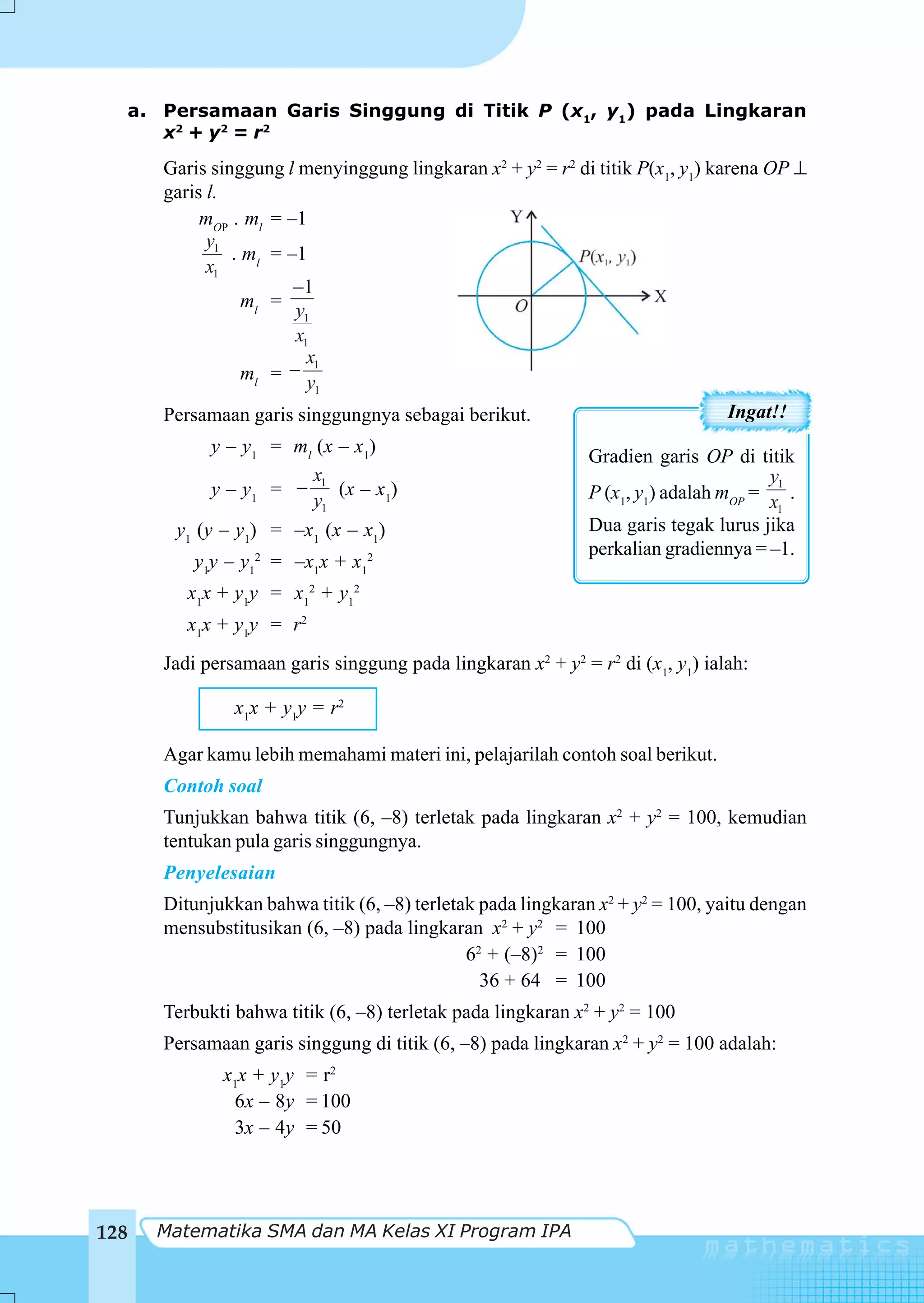 a. Persamaan Garis Singgung di Titik P (x1, y1) pada Lingkaran
     x2 + y 2 = r 2
      Garis singgung l menyinggung lingkaran x2 + y2 = r2 di titik P(x1, y1) karena OP ⊥
      garis l.
           mOP . ml = –1
            y1
               . ml = –1
            x1
                       −1
                 ml = y
                        1
                       x1
                         x1
                 ml = − y
                          1

      Persamaan garis singgungnya sebagai berikut.                              Ingat!!
            y – y1 = ml (x – x1)
                                                             Gradien garis OP di titik
                       x                                                             y1
            y – y1 = − 1 (x – x1)                            P (x1, y1) adalah mOP = x .
                       y1                                                             1

       y1 (y – y1) = –x1 (x – x1)                            Dua garis tegak lurus jika
                                                             perkalian gradiennya = –1.
          y1y – y12 = –x1x + x12
         x1x + y1y = x12 + y12
         x1x + y1y = r2
      Jadi persamaan garis singgung pada lingkaran x2 + y2 = r2 di (x1, y1) ialah:

               x1x + y1y = r2

      Agar kamu lebih memahami materi ini, pelajarilah contoh soal berikut.
      Contoh soal
      Tunjukkan bahwa titik (6, –8) terletak pada lingkaran x2 + y2 = 100, kemudian
      tentukan pula garis singgungnya.
      Penyelesaian
      Ditunjukkan bahwa titik (6, –8) terletak pada lingkaran x2 + y2 = 100, yaitu dengan
      mensubstitusikan (6, –8) pada lingkaran x2 + y2 = 100
                                             62 + (–8)2 = 100
                                               36 + 64 = 100
      Terbukti bahwa titik (6, –8) terletak pada lingkaran x2 + y2 = 100
      Persamaan garis singgung di titik (6, –8) pada lingkaran x2 + y2 = 100 adalah:
             x1x + y1y = r2
              6x – 8y = 100
              3x – 4y = 50




128   Matematika SMA dan MA Kelas XI Program IPA
 
