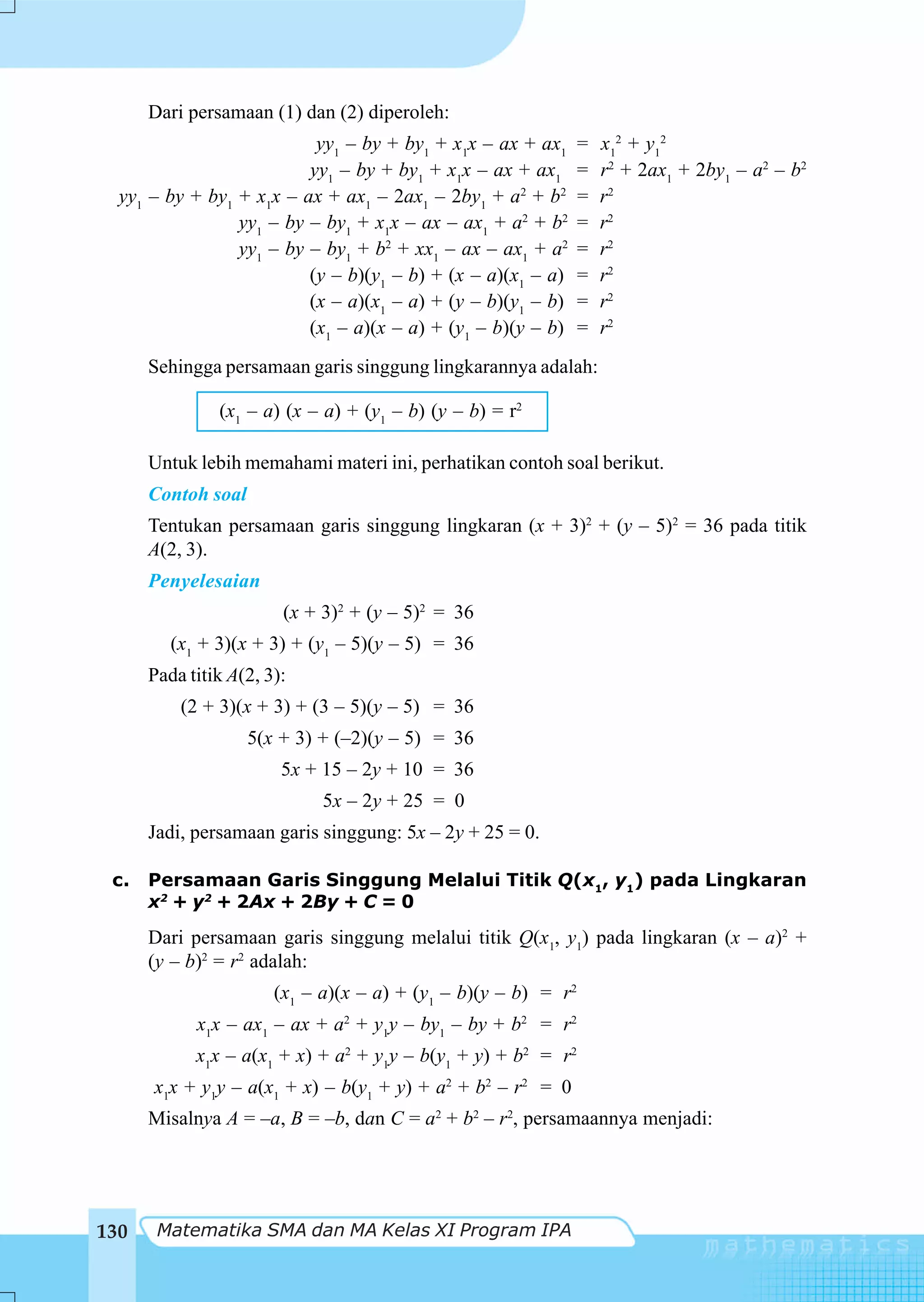 Dari persamaan (1) dan (2) diperoleh:
                           yy1 – by + by1 + x1x – ax + ax1      =   x12 + y12
                          yy1 – by + by1 + x1x – ax + ax1       =   r2 + 2ax1 + 2by1 – a2 – b2
  yy1 – by + by1 + x1x – ax + ax1 – 2ax1 – 2by1 + a2 + b2       =   r2
                 yy1 – by – by1 + x1x – ax – ax1 + a2 + b2      =   r2
                 yy1 – by – by1 + b2 + xx1 – ax – ax1 + a2      =   r2
                          (y – b)(y1 – b) + (x – a)(x1 – a)     =   r2
                          (x – a)(x1 – a) + (y – b)(y1 – b)     =   r2
                          (x1 – a)(x – a) + (y1 – b)(y – b)     =   r2
      Sehingga persamaan garis singgung lingkarannya adalah:

               (x1 – a) (x – a) + (y1 – b) (y – b) = r2

      Untuk lebih memahami materi ini, perhatikan contoh soal berikut.
      Contoh soal
      Tentukan persamaan garis singgung lingkaran (x + 3)2 + (y – 5)2 = 36 pada titik
      A(2, 3).
      Penyelesaian
                        (x + 3)2 + (y – 5)2 = 36
         (x1 + 3)(x + 3) + (y1 – 5)(y – 5) = 36
      Pada titik A(2, 3):
          (2 + 3)(x + 3) + (3 – 5)(y – 5) = 36
                    5(x + 3) + (–2)(y – 5) = 36
                        5x + 15 – 2y + 10 = 36
                             5x – 2y + 25 = 0
      Jadi, persamaan garis singgung: 5x – 2y + 25 = 0.

 c.   Persamaan Garis Singgung Melalui Titik Q(x1, y1) pada Lingkaran
      x2 + y2 + 2Ax + 2By + C = 0
      Dari persamaan garis singgung melalui titik Q(x1, y1) pada lingkaran (x – a)2 +
      (y – b)2 = r2 adalah:
                       (x1 – a)(x – a) + (y1 – b)(y – b) = r2
            x1x – ax1 – ax + a2 + y1y – by1 – by + b2 = r2
            x1x – a(x1 + x) + a2 + y1y – b(y1 + y) + b2 = r2
      x1x + y1y – a(x1 + x) – b(y1 + y) + a2 + b2 – r2 = 0
      Misalnya A = –a, B = –b, dan C = a2 + b2 – r2, persamaannya menjadi:




130    Matematika SMA dan MA Kelas XI Program IPA
 