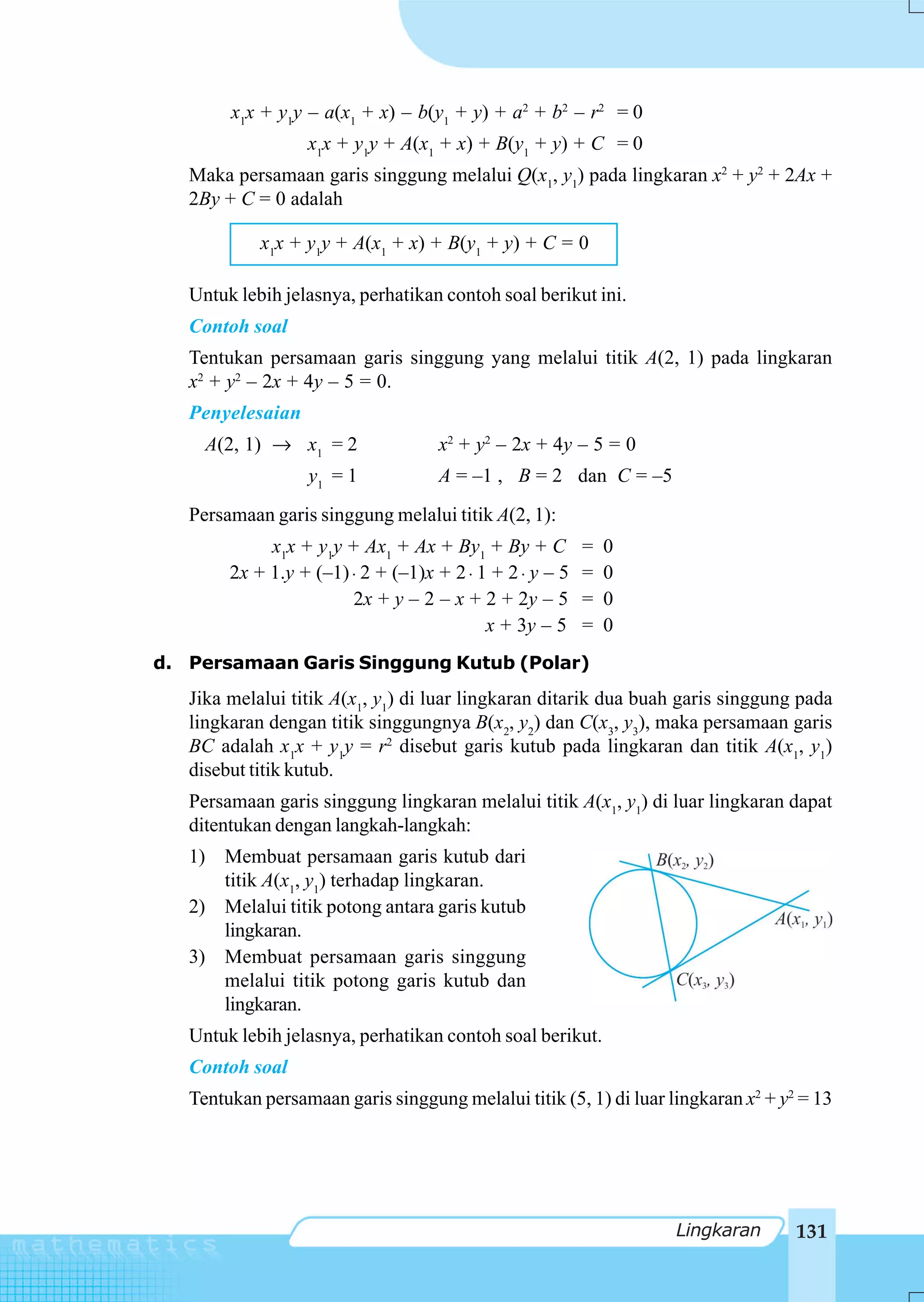 x1x + y1y – a(x1 + x) – b(y1 + y) + a2 + b2 – r2 = 0
                  x1x + y1y + A(x1 + x) + B(y1 + y) + C = 0
   Maka persamaan garis singgung melalui Q(x1, y1) pada lingkaran x2 + y2 + 2Ax +
   2By + C = 0 adalah

            x1x + y1y + A(x1 + x) + B(y1 + y) + C = 0

   Untuk lebih jelasnya, perhatikan contoh soal berikut ini.
   Contoh soal
   Tentukan persamaan garis singgung yang melalui titik A(2, 1) pada lingkaran
   x2 + y2 – 2x + 4y – 5 = 0.
   Penyelesaian
     A(2, 1) → x1 = 2               x2 + y2 – 2x + 4y – 5 = 0
                  y1 = 1            A = –1 , B = 2 dan C = –5
   Persamaan garis singgung melalui titik A(2, 1):
             x1x + y1y + Ax1 + Ax + By1 + By + C          =   0
        2x + 1.y + (–1) ⋅ 2 + (–1)x + 2 ⋅ 1 + 2 ⋅ y – 5   =   0
                        2x + y – 2 – x + 2 + 2y – 5       =   0
                                           x + 3y – 5     =   0
d. Persamaan Garis Singgung Kutub (Polar)
   Jika melalui titik A(x1, y1) di luar lingkaran ditarik dua buah garis singgung pada
   lingkaran dengan titik singgungnya B(x2, y2) dan C(x3, y3), maka persamaan garis
   BC adalah x1x + y1y = r2 disebut garis kutub pada lingkaran dan titik A(x1, y1)
   disebut titik kutub.
   Persamaan garis singgung lingkaran melalui titik A(x1, y1) di luar lingkaran dapat
   ditentukan dengan langkah-langkah:
   1) Membuat persamaan garis kutub dari
      titik A(x1, y1) terhadap lingkaran.
   2) Melalui titik potong antara garis kutub
      lingkaran.
   3) Membuat persamaan garis singgung
      melalui titik potong garis kutub dan
      lingkaran.
   Untuk lebih jelasnya, perhatikan contoh soal berikut.
   Contoh soal
   Tentukan persamaan garis singgung melalui titik (5, 1) di luar lingkaran x2 + y2 = 13




                                                                   Lingkaran       131
 
