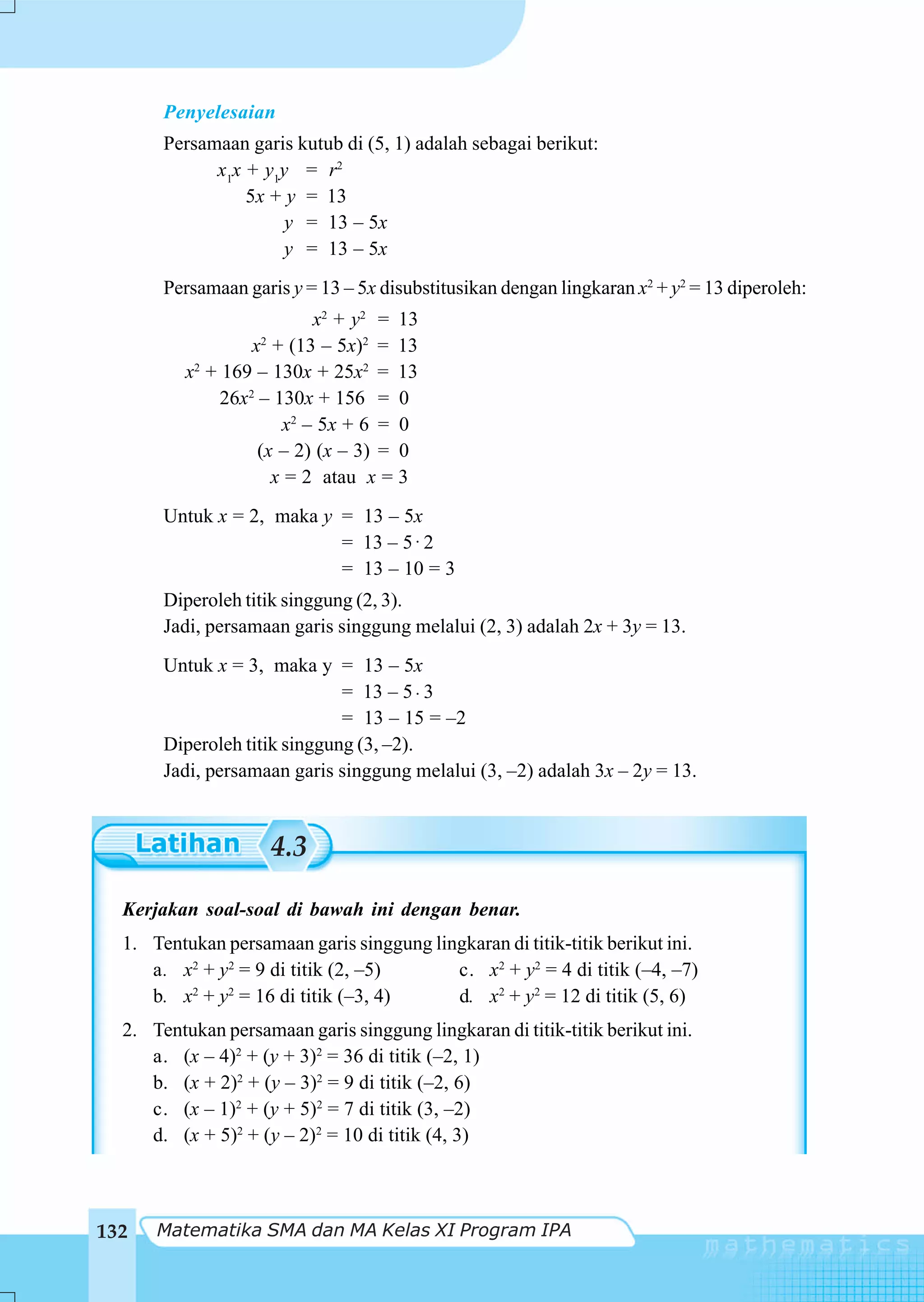 Penyelesaian
       Persamaan garis kutub di (5, 1) adalah sebagai berikut:
             x1x + y1y = r2
                 5x + y = 13
                      y = 13 – 5x
                      y = 13 – 5x
       Persamaan garis y = 13 – 5x disubstitusikan dengan lingkaran x2 + y2 = 13 diperoleh:
                           x2 + y2 = 13
                   x + (13 – 5x)2 = 13
                   2

          x2 + 169 – 130x + 25x2 = 13
               26x2 – 130x + 156 = 0
                       x2 – 5x + 6 = 0
                    (x – 2) (x – 3) = 0
                      x = 2 atau x = 3
       Untuk x = 2, maka y = 13 – 5x
                           = 13 – 5 ⋅ 2
                           = 13 – 10 = 3
       Diperoleh titik singgung (2, 3).
       Jadi, persamaan garis singgung melalui (2, 3) adalah 2x + 3y = 13.
       Untuk x = 3, maka y = 13 – 5x
                              = 13 – 5 ⋅ 3
                              = 13 – 15 = –2
       Diperoleh titik singgung (3, –2).
       Jadi, persamaan garis singgung melalui (3, –2) adalah 3x – 2y = 13.


                       4.3

  Kerjakan soal-soal di bawah ini dengan benar.
  1. Tentukan persamaan garis singgung lingkaran di titik-titik berikut ini.
     a. x2 + y2 = 9 di titik (2, –5)      c. x2 + y2 = 4 di titik (–4, –7)
     b. x2 + y2 = 16 di titik (–3, 4)     d. x2 + y2 = 12 di titik (5, 6)
  2. Tentukan persamaan garis singgung lingkaran di titik-titik berikut ini.
     a. (x – 4)2 + (y + 3)2 = 36 di titik (–2, 1)
     b. (x + 2)2 + (y – 3)2 = 9 di titik (–2, 6)
     c. (x – 1)2 + (y + 5)2 = 7 di titik (3, –2)
     d. (x + 5)2 + (y – 2)2 = 10 di titik (4, 3)



132   Matematika SMA dan MA Kelas XI Program IPA
 