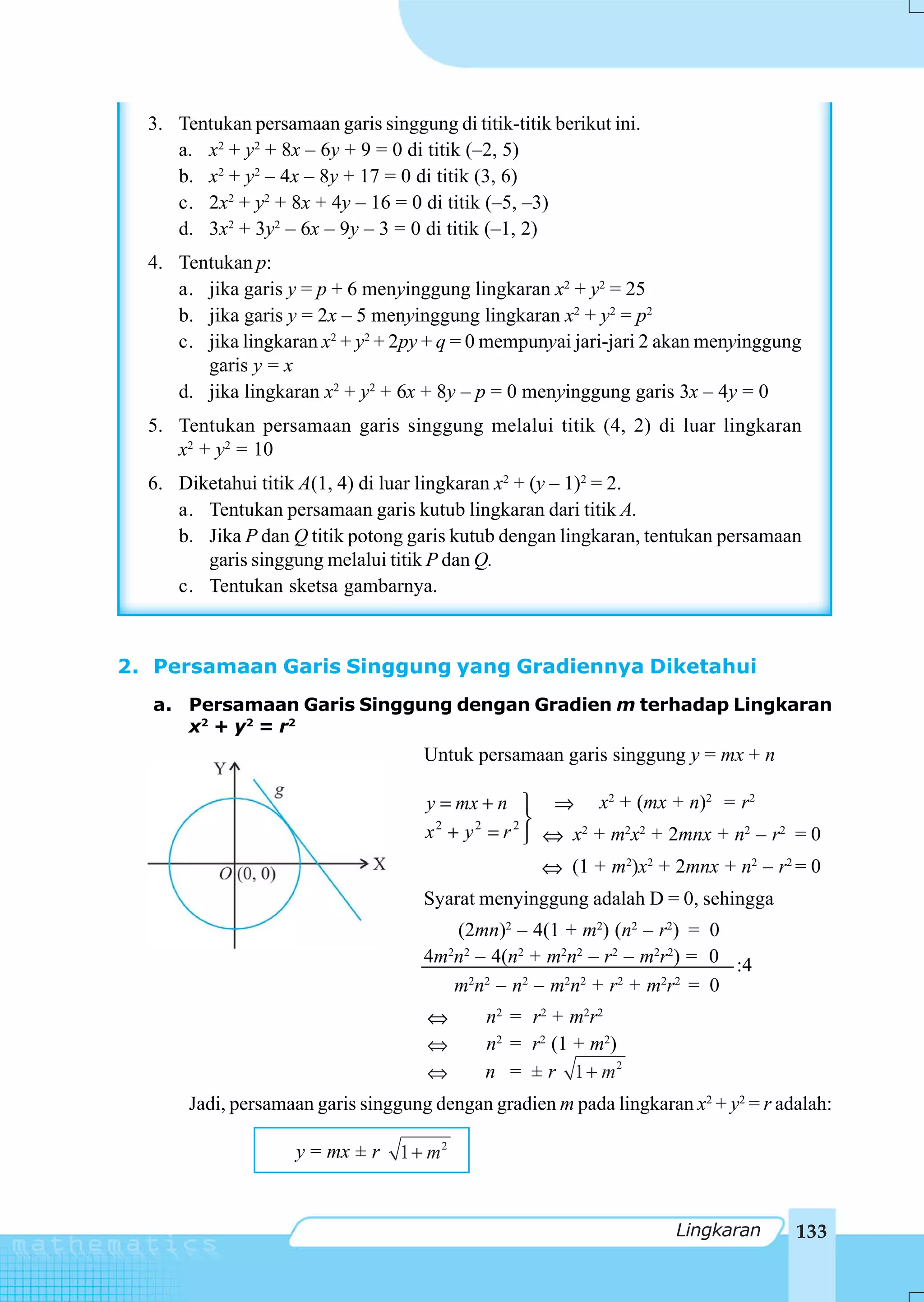 3. Tentukan persamaan garis singgung di titik-titik berikut ini.
     a. x2 + y2 + 8x – 6y + 9 = 0 di titik (–2, 5)
     b. x2 + y2 – 4x – 8y + 17 = 0 di titik (3, 6)
     c. 2x2 + y2 + 8x + 4y – 16 = 0 di titik (–5, –3)
     d. 3x2 + 3y2 – 6x – 9y – 3 = 0 di titik (–1, 2)
  4. Tentukan p:
     a. jika garis y = p + 6 menyinggung lingkaran x2 + y2 = 25
     b. jika garis y = 2x – 5 menyinggung lingkaran x2 + y2 = p2
     c. jika lingkaran x2 + y2 + 2py + q = 0 mempunyai jari-jari 2 akan menyinggung
        garis y = x
     d. jika lingkaran x2 + y2 + 6x + 8y – p = 0 menyinggung garis 3x – 4y = 0
  5. Tentukan persamaan garis singgung melalui titik (4, 2) di luar lingkaran
     x2 + y2 = 10
  6. Diketahui titik A(1, 4) di luar lingkaran x2 + (y – 1)2 = 2.
     a. Tentukan persamaan garis kutub lingkaran dari titik A.
     b. Jika P dan Q titik potong garis kutub dengan lingkaran, tentukan persamaan
        garis singgung melalui titik P dan Q.
     c. Tentukan sketsa gambarnya.



2. Persamaan Garis Singgung yang Gradiennya Diketahui
  a. Persamaan Garis Singgung dengan Gradien m terhadap Lingkaran
     x2 + y 2 = r 2
                                     Untuk persamaan garis singgung y = mx + n

                                      y = mx + n ⎫ ⇒ x2 + (mx + n)2 = r2
                                                      ⎬
                                      x 2 + y 2 = r 2 ⎭ ⇔ x2 + m2x2 + 2mnx + n2 – r2 = 0
                                                       ⇔ (1 + m2)x2 + 2mnx + n2 – r2 = 0
                                     Syarat menyinggung adalah D = 0, sehingga
                                        (2mn)2 – 4(1 + m2) (n2 – r2) = 0
                                     4m n – 4(n2 + m2n2 – r2 – m2r2) = 0 :4
                                           2 2


                                        m2n2 – n2 – m2n2 + r2 + m2r2 = 0
                                      ⇔          n2 = r2 + m2r2
                                      ⇔          n2 = r2 (1 + m2)
                                      ⇔          n = ± r 1 + m2
       Jadi, persamaan garis singgung dengan gradien m pada lingkaran x2 + y2 = r adalah:

                     y = mx ± r   1 + m2


                                                                      Lingkaran      133
 