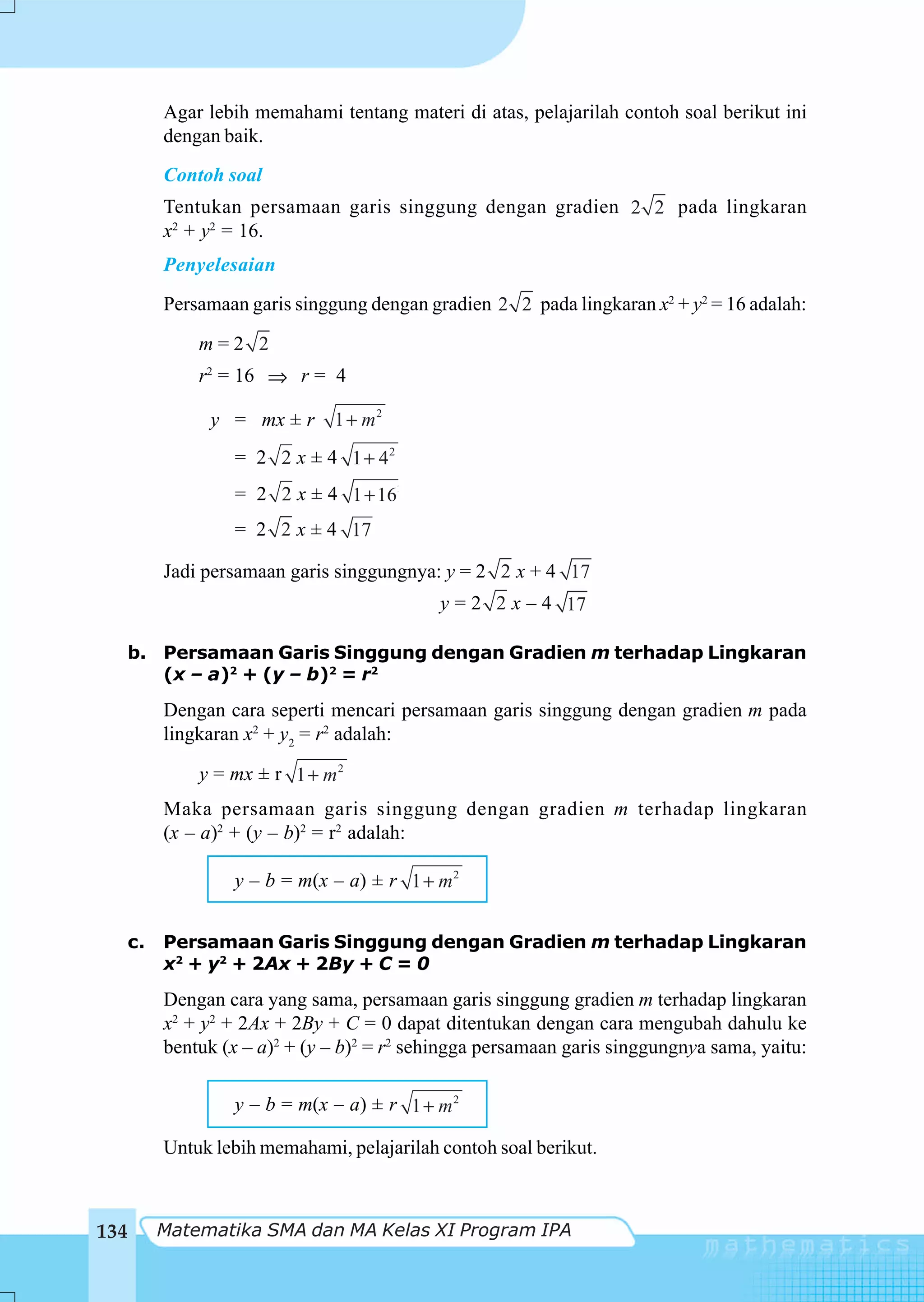Agar lebih memahami tentang materi di atas, pelajarilah contoh soal berikut ini
       dengan baik.
       Contoh soal
       Tentukan persamaan garis singgung dengan gradien 2 2 pada lingkaran
       x2 + y2 = 16.
       Penyelesaian
       Persamaan garis singgung dengan gradien 2 2 pada lingkaran x2 + y2 = 16 adalah:

           m=2 2
           r2 = 16 ⇒ r = 4

            y = mx ± r      1 + m2
               = 2 2 x ± 4 1 + 42
               = 2 2 x ± 4 1 + 162
               = 2 2 x ± 4 17

       Jadi persamaan garis singgungnya: y = 2 2 x + 4 17
                                         y = 2 2 x – 4 17

  b. Persamaan Garis Singgung dengan Gradien m terhadap Lingkaran
     (x – a)2 + (y – b)2 = r2
       Dengan cara seperti mencari persamaan garis singgung dengan gradien m pada
       lingkaran x2 + y2 = r2 adalah:

           y = mx ± r 1 + m 2
       Maka persamaan garis singgung dengan gradien m terhadap lingkaran
       (x – a)2 + (y – b)2 = r2 adalah:

               y – b = m(x – a) ± r 1 + m2


  c.   Persamaan Garis Singgung dengan Gradien m terhadap Lingkaran
       x2 + y2 + 2Ax + 2By + C = 0
       Dengan cara yang sama, persamaan garis singgung gradien m terhadap lingkaran
       x2 + y2 + 2Ax + 2By + C = 0 dapat ditentukan dengan cara mengubah dahulu ke
       bentuk (x – a)2 + (y – b)2 = r2 sehingga persamaan garis singgungnya sama, yaitu:

               y – b = m(x – a) ± r 1 + m 2

       Untuk lebih memahami, pelajarilah contoh soal berikut.



134    Matematika SMA dan MA Kelas XI Program IPA
 
