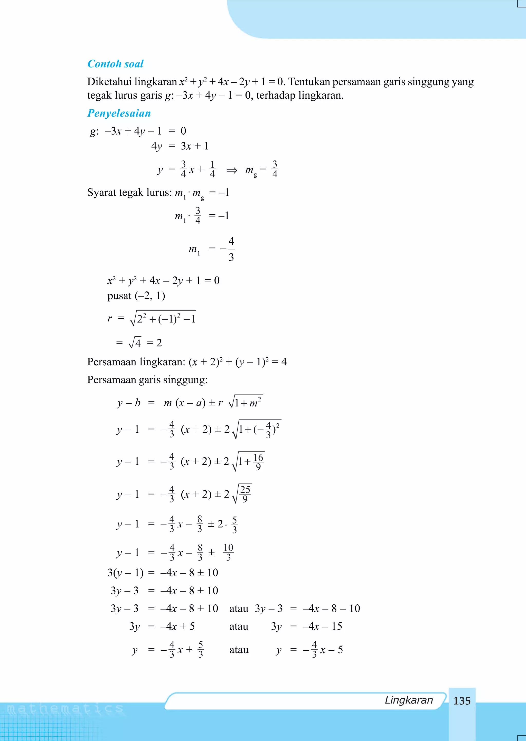Contoh soal
Diketahui lingkaran x2 + y2 + 4x – 2y + 1 = 0. Tentukan persamaan garis singgung yang
tegak lurus garis g: –3x + 4y – 1 = 0, terhadap lingkaran.
Penyelesaian
g: –3x + 4y – 1 = 0
             4y = 3x + 1

                y = 3 x + 1 ⇒ mg = 3
                    4     4        4
Syarat tegak lurus: m1 ⋅ mg = –1

                    m1 ⋅ 3 = –1
                         4

                                 4
                        m1 = −
                                 3

    x2 + y2 + 4x – 2y + 1 = 0
    pusat (–2, 1)
    r =    22 + (−1) 2 − 1

      =    4 =2
Persamaan lingkaran: (x + 2)2 + (y – 1)2 = 4
Persamaan garis singgung:

      y – b = m (x – a) ± r        1 + m2

      y – 1 = – 4 (x + 2) ± 2 1 + (− 4 ) 2
                3                    3

      y – 1 = – 4 (x + 2) ± 2 1 + 16
                3                  9

      y – 1 = – 4 (x + 2) ± 2 25
                3             9

      y – 1 = – 4 x – 8 ± 2⋅ 5
                3     3      3

      y – 1 = – 4 x – 8 ± 10
                 3     3    3
    3(y – 1) = –4x – 8 ± 10
     3y – 3 = –4x – 8 ± 10
     3y – 3 = –4x – 8 + 10 atau 3y – 3 = –4x – 8 – 10
          3y = –4x + 5           atau       3y = –4x – 15

          y = –4x+ 5
               3   3             atau       y = –4x–5
                                                 3



                                                                 Lingkaran      135
 