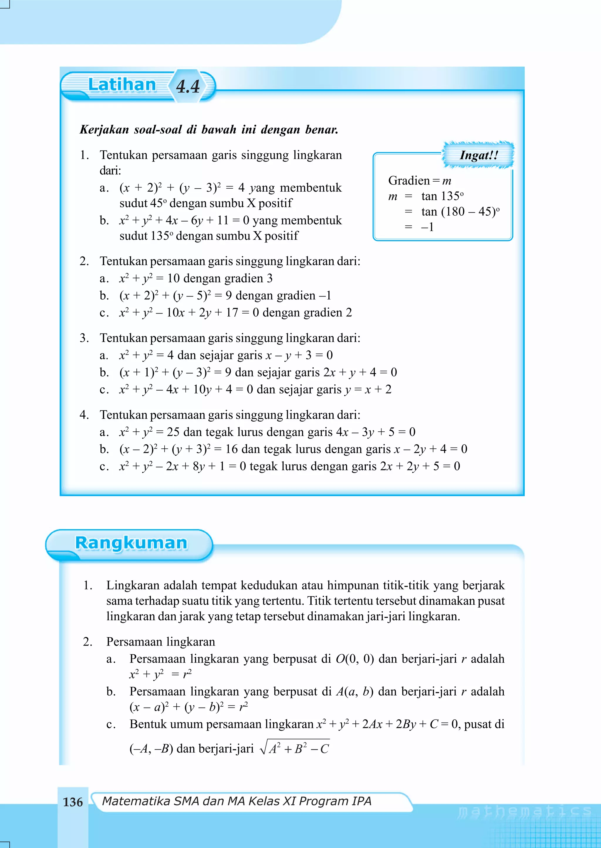 4.4

  Kerjakan soal-soal di bawah ini dengan benar.
  1. Tentukan persamaan garis singgung lingkaran                             Ingat!!
     dari:
                                                               Gradien = m
     a. (x + 2)2 + (y – 3)2 = 4 yang membentuk
                                                               m = tan 135o
         sudut 45o dengan sumbu X positif
                                                                  = tan (180 – 45)o
     b. x2 + y2 + 4x – 6y + 11 = 0 yang membentuk
                                                                  = –1
         sudut 135o dengan sumbu X positif
  2. Tentukan persamaan garis singgung lingkaran dari:
     a. x2 + y2 = 10 dengan gradien 3
     b. (x + 2)2 + (y – 5)2 = 9 dengan gradien –1
     c. x2 + y2 – 10x + 2y + 17 = 0 dengan gradien 2
  3. Tentukan persamaan garis singgung lingkaran dari:
     a. x2 + y2 = 4 dan sejajar garis x – y + 3 = 0
     b. (x + 1)2 + (y – 3)2 = 9 dan sejajar garis 2x + y + 4 = 0
     c. x2 + y2 – 4x + 10y + 4 = 0 dan sejajar garis y = x + 2
  4. Tentukan persamaan garis singgung lingkaran dari:
     a. x2 + y2 = 25 dan tegak lurus dengan garis 4x – 3y + 5 = 0
     b. (x – 2)2 + (y + 3)2 = 16 dan tegak lurus dengan garis x – 2y + 4 = 0
     c. x2 + y2 – 2x + 8y + 1 = 0 tegak lurus dengan garis 2x + 2y + 5 = 0




  1.   Lingkaran adalah tempat kedudukan atau himpunan titik-titik yang berjarak
       sama terhadap suatu titik yang tertentu. Titik tertentu tersebut dinamakan pusat
       lingkaran dan jarak yang tetap tersebut dinamakan jari-jari lingkaran.
  2.   Persamaan lingkaran
       a. Persamaan lingkaran yang berpusat di O(0, 0) dan berjari-jari r adalah
           x2 + y2 = r2
       b. Persamaan lingkaran yang berpusat di A(a, b) dan berjari-jari r adalah
           (x – a)2 + (y – b)2 = r2
       c. Bentuk umum persamaan lingkaran x2 + y2 + 2Ax + 2By + C = 0, pusat di
           (–A, –B) dan berjari-jari   A2 + B 2 − C



136    Matematika SMA dan MA Kelas XI Program IPA
 