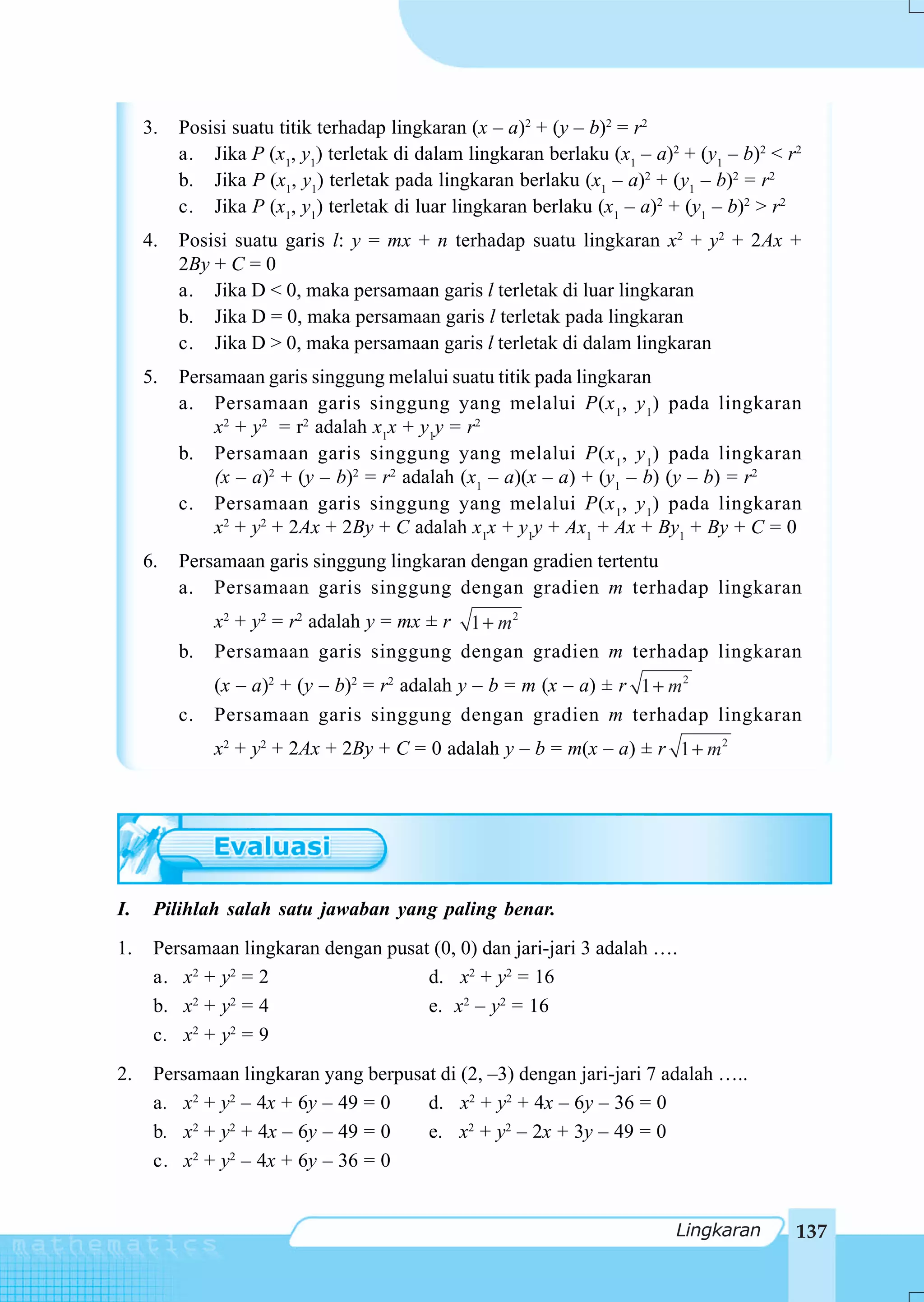 3.   Posisi suatu titik terhadap lingkaran (x – a)2 + (y – b)2 = r2
          a. Jika P (x1, y1) terletak di dalam lingkaran berlaku (x1 – a)2 + (y1 – b)2 < r2
          b. Jika P (x1, y1) terletak pada lingkaran berlaku (x1 – a)2 + (y1 – b)2 = r2
          c. Jika P (x1, y1) terletak di luar lingkaran berlaku (x1 – a)2 + (y1 – b)2 > r2
     4.   Posisi suatu garis l: y = mx + n terhadap suatu lingkaran x2 + y2 + 2Ax +
          2By + C = 0
          a. Jika D < 0, maka persamaan garis l terletak di luar lingkaran
          b. Jika D = 0, maka persamaan garis l terletak pada lingkaran
          c. Jika D > 0, maka persamaan garis l terletak di dalam lingkaran
     5.   Persamaan garis singgung melalui suatu titik pada lingkaran
          a. Persamaan garis singgung yang melalui P(x 1, y 1) pada lingkaran
              x2 + y2 = r2 adalah x1x + y1y = r2
          b. Persamaan garis singgung yang melalui P(x 1, y 1) pada lingkaran
              (x – a)2 + (y – b)2 = r2 adalah (x1 – a)(x – a) + (y1 – b) (y – b) = r2
          c. Persamaan garis singgung yang melalui P(x 1, y 1) pada lingkaran
              x2 + y2 + 2Ax + 2By + C adalah x1x + y1y + Ax1 + Ax + By1 + By + C = 0
     6.   Persamaan garis singgung lingkaran dengan gradien tertentu
          a. Persamaan garis singgung dengan gradien m terhadap lingkaran
                                         1 + m2
               x2 + y2 = r2 adalah y = mx ± r
          b.   Persamaan garis singgung dengan gradien m terhadap lingkaran
               (x – a)2 + (y – b)2 = r2 adalah y – b = m (x – a) ± r 1 + m 2
          c.   Persamaan garis singgung dengan gradien m terhadap lingkaran
               x2 + y2 + 2Ax + 2By + C = 0 adalah y – b = m(x – a) ± r 1 + m2




I.    Pilihlah salah satu jawaban yang paling benar.
1.    Persamaan lingkaran dengan pusat (0, 0) dan jari-jari 3 adalah ….
      a. x2 + y2 = 2                  d. x2 + y2 = 16
      b. x2 + y2 = 4                  e. x2 – y2 = 16
      c. x2 + y2 = 9
2.    Persamaan lingkaran yang berpusat di (2, –3) dengan jari-jari 7 adalah …..
      a. x2 + y2 – 4x + 6y – 49 = 0   d. x2 + y2 + 4x – 6y – 36 = 0
      b. x2 + y2 + 4x – 6y – 49 = 0   e. x2 + y2 – 2x + 3y – 49 = 0
      c. x2 + y2 – 4x + 6y – 36 = 0


                                                                          Lingkaran       137
 