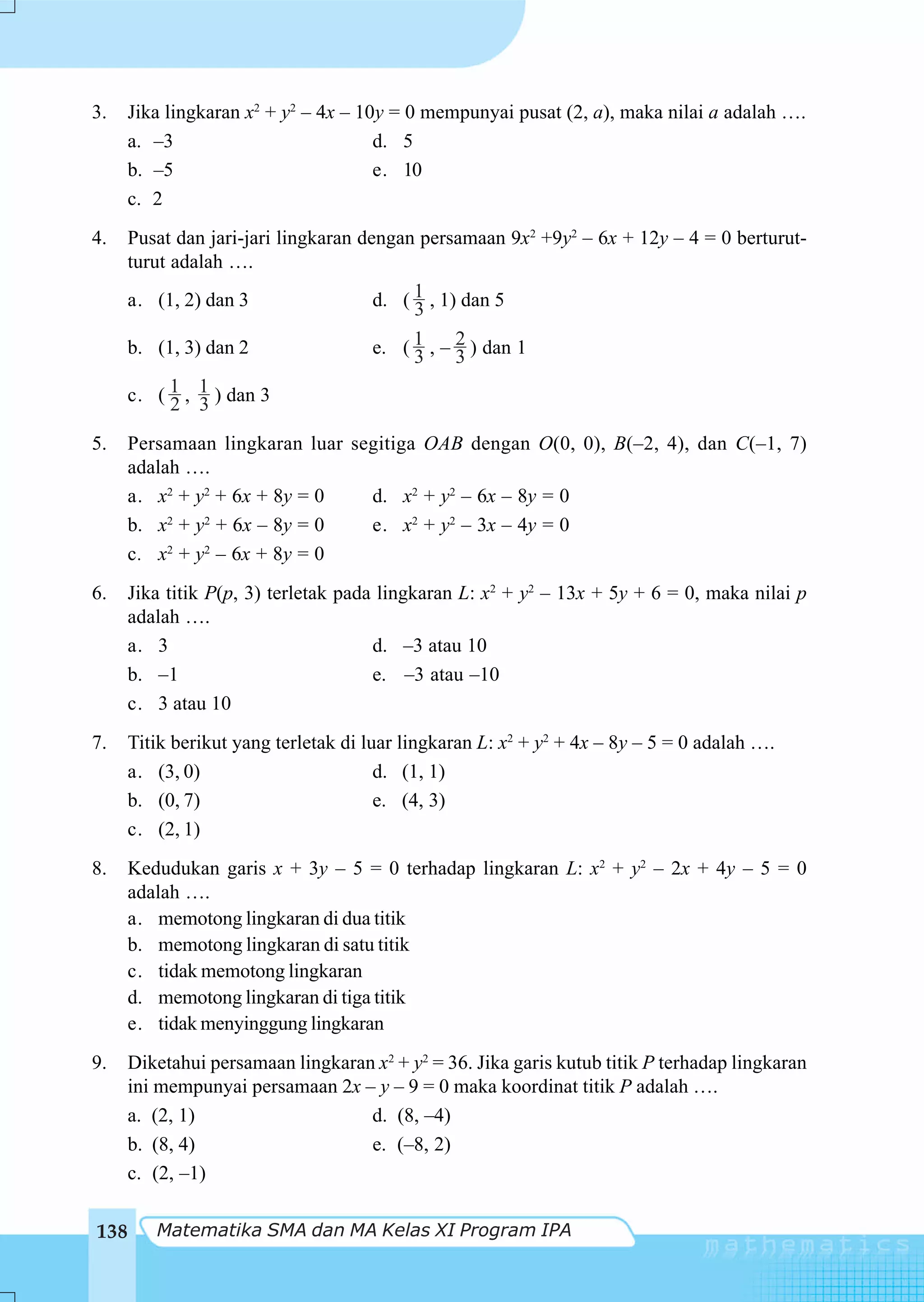 3.   Jika lingkaran x2 + y2 – 4x – 10y = 0 mempunyai pusat (2, a), maka nilai a adalah ….
     a. –3                           d. 5
     b. –5                           e. 10
     c. 2
4.    Pusat dan jari-jari lingkaran dengan persamaan 9x2 +9y2 – 6x + 12y – 4 = 0 berturut-
      turut adalah ….
      a. (1, 2) dan 3                 d. ( 1 , 1) dan 5
                                           3
      b. (1, 3) dan 2                 e. ( 1 , – 2 ) dan 1
                                           3     3
      c. ( 1 , 1 ) dan 3
            2 3
5.   Persamaan lingkaran luar segitiga OAB dengan O(0, 0), B(–2, 4), dan C(–1, 7)
     adalah ….
     a. x2 + y2 + 6x + 8y = 0   d. x2 + y2 – 6x – 8y = 0
     b. x2 + y2 + 6x – 8y = 0   e. x2 + y2 – 3x – 4y = 0
     c. x2 + y2 – 6x + 8y = 0
6.    Jika titik P(p, 3) terletak pada lingkaran L: x2 + y2 – 13x + 5y + 6 = 0, maka nilai p
      adalah ….
      a. 3                            d. –3 atau 10
      b. –1                           e. –3 atau –10
      c. 3 atau 10
7.    Titik berikut yang terletak di luar lingkaran L: x2 + y2 + 4x – 8y – 5 = 0 adalah ….
      a. (3, 0)                        d. (1, 1)
      b. (0, 7)                        e. (4, 3)
      c. (2, 1)
8.    Kedudukan garis x + 3y – 5 = 0 terhadap lingkaran L: x2 + y2 – 2x + 4y – 5 = 0
      adalah ….
      a. memotong lingkaran di dua titik
      b. memotong lingkaran di satu titik
      c. tidak memotong lingkaran
      d. memotong lingkaran di tiga titik
      e. tidak menyinggung lingkaran
9.   Diketahui persamaan lingkaran x2 + y2 = 36. Jika garis kutub titik P terhadap lingkaran
     ini mempunyai persamaan 2x – y – 9 = 0 maka koordinat titik P adalah ….
     a. (2, 1)                    d. (8, –4)
     b. (8, 4)                    e. (–8, 2)
     c. (2, –1)

138      Matematika SMA dan MA Kelas XI Program IPA
 
