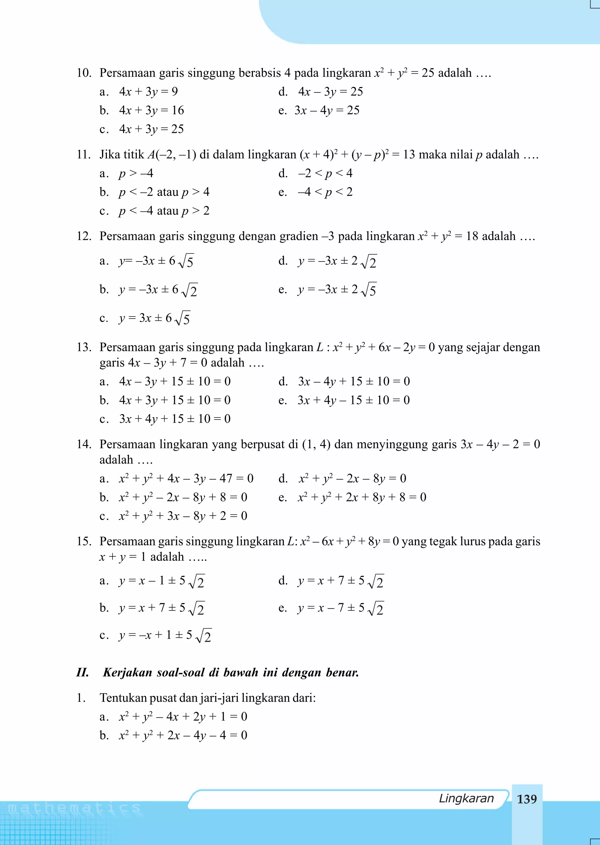 10. Persamaan garis singgung berabsis 4 pada lingkaran x2 + y2 = 25 adalah ….
    a. 4x + 3y = 9                  d. 4x – 3y = 25
    b. 4x + 3y = 16                 e. 3x – 4y = 25
    c. 4x + 3y = 25
11. Jika titik A(–2, –1) di dalam lingkaran (x + 4)2 + (y – p)2 = 13 maka nilai p adalah ….
    a. p > –4                           d. –2 < p < 4
    b. p < –2 atau p > 4                e. –4 < p < 2
    c. p < –4 atau p > 2
12. Persamaan garis singgung dengan gradien –3 pada lingkaran x2 + y2 = 18 adalah ….
      a. y= –3x ± 6 5                     d. y = –3x ± 2 2

      b. y = –3x ± 6 2                    e. y = –3x ± 2 5

      c. y = 3x ± 6 5

13. Persamaan garis singgung pada lingkaran L : x2 + y2 + 6x – 2y = 0 yang sejajar dengan
    garis 4x – 3y + 7 = 0 adalah ….
    a. 4x – 3y + 15 ± 10 = 0         d. 3x – 4y + 15 ± 10 = 0
    b. 4x + 3y + 15 ± 10 = 0         e. 3x + 4y – 15 ± 10 = 0
    c. 3x + 4y + 15 ± 10 = 0
14. Persamaan lingkaran yang berpusat di (1, 4) dan menyinggung garis 3x – 4y – 2 = 0
    adalah ….
    a. x2 + y2 + 4x – 3y – 47 = 0   d. x2 + y2 – 2x – 8y = 0
    b. x2 + y2 – 2x – 8y + 8 = 0    e. x2 + y2 + 2x + 8y + 8 = 0
    c. x2 + y2 + 3x – 8y + 2 = 0
15. Persamaan garis singgung lingkaran L: x2 – 6x + y2 + 8y = 0 yang tegak lurus pada garis
    x + y = 1 adalah …..
      a. y = x – 1 ± 5 2                  d. y = x + 7 ± 5 2

      b. y = x + 7 ± 5 2                  e. y = x – 7 ± 5 2

      c. y = –x + 1 ± 5 2

II.   Kerjakan soal-soal di bawah ini dengan benar.
1.    Tentukan pusat dan jari-jari lingkaran dari:
      a. x2 + y2 – 4x + 2y + 1 = 0
      b. x2 + y2 + 2x – 4y – 4 = 0



                                                                       Lingkaran      139
 