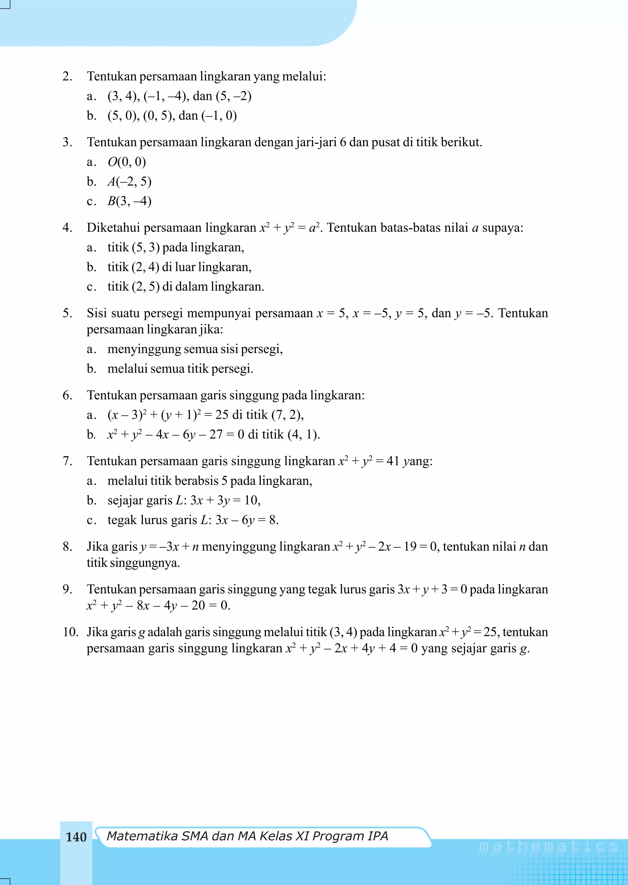 2.   Tentukan persamaan lingkaran yang melalui:
     a. (3, 4), (–1, –4), dan (5, –2)
     b. (5, 0), (0, 5), dan (–1, 0)
3.   Tentukan persamaan lingkaran dengan jari-jari 6 dan pusat di titik berikut.
     a. O(0, 0)
     b. A(–2, 5)
     c. B(3, –4)
4.   Diketahui persamaan lingkaran x2 + y2 = a2. Tentukan batas-batas nilai a supaya:
     a. titik (5, 3) pada lingkaran,
     b. titik (2, 4) di luar lingkaran,
     c. titik (2, 5) di dalam lingkaran.
5.    Sisi suatu persegi mempunyai persamaan x = 5, x = –5, y = 5, dan y = –5. Tentukan
      persamaan lingkaran jika:
      a. menyinggung semua sisi persegi,
      b. melalui semua titik persegi.
6.   Tentukan persamaan garis singgung pada lingkaran:
     a. (x – 3)2 + (y + 1)2 = 25 di titik (7, 2),
     b. x2 + y2 – 4x – 6y – 27 = 0 di titik (4, 1).
7.   Tentukan persamaan garis singgung lingkaran x2 + y2 = 41 yang:
     a. melalui titik berabsis 5 pada lingkaran,
     b. sejajar garis L: 3x + 3y = 10,
     c. tegak lurus garis L: 3x – 6y = 8.
8.   Jika garis y = –3x + n menyinggung lingkaran x2 + y2 – 2x – 19 = 0, tentukan nilai n dan
     titik singgungnya.
9.   Tentukan persamaan garis singgung yang tegak lurus garis 3x + y + 3 = 0 pada lingkaran
     x2 + y2 – 8x – 4y – 20 = 0.
10. Jika garis g adalah garis singgung melalui titik (3, 4) pada lingkaran x2 + y2 = 25, tentukan
    persamaan garis singgung lingkaran x2 + y2 – 2x + 4y + 4 = 0 yang sejajar garis g.




140      Matematika SMA dan MA Kelas XI Program IPA
 