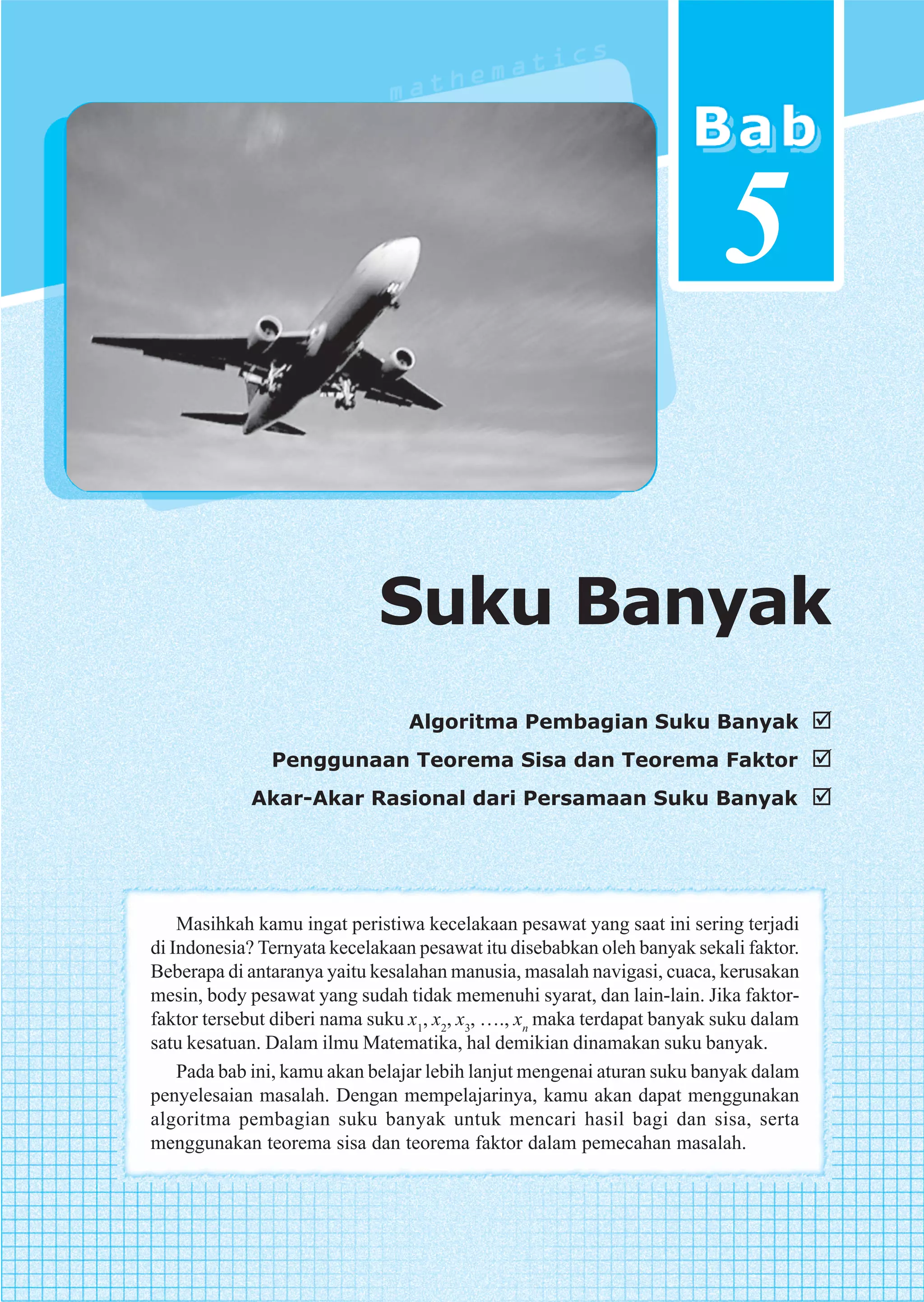 5

                             Suku Banyak
                                 Algoritma Pembagian Suku Banyak
               Penggunaan Teorema Sisa dan Teorema Faktor
            Akar-Akar Rasional dari Persamaan Suku Banyak




    Masihkah kamu ingat peristiwa kecelakaan pesawat yang saat ini sering terjadi
di Indonesia? Ternyata kecelakaan pesawat itu disebabkan oleh banyak sekali faktor.
Beberapa di antaranya yaitu kesalahan manusia, masalah navigasi, cuaca, kerusakan
mesin, body pesawat yang sudah tidak memenuhi syarat, dan lain-lain. Jika faktor-
faktor tersebut diberi nama suku x1, x2, x3, …., xn maka terdapat banyak suku dalam
satu kesatuan. Dalam ilmu Matematika, hal demikian dinamakan suku banyak.
    Pada bab ini, kamu akan belajar lebih lanjut mengenai aturan suku banyak dalam
penyelesaian masalah. Dengan mempelajarinya, kamu akan dapat menggunakan
algoritma pembagian suku banyak untuk mencari hasil bagi dan sisa, serta
menggunakan teorema sisa dan teorema faktor dalam pemecahan masalah.
 