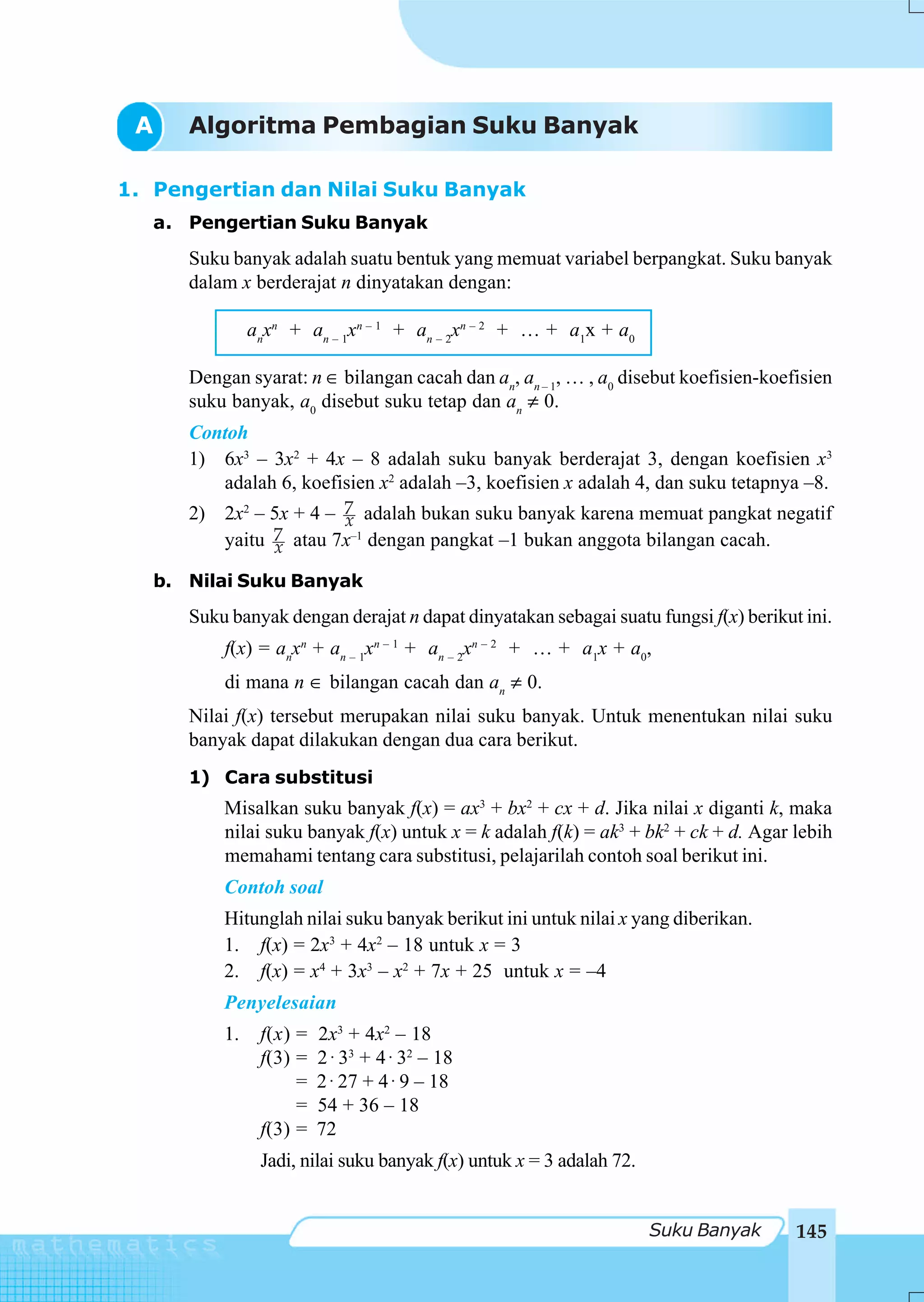 A    Algoritma Pembagian Suku Banyak

1. Pengertian dan Nilai Suku Banyak
   a. Pengertian Suku Banyak
      Suku banyak adalah suatu bentuk yang memuat variabel berpangkat. Suku banyak
      dalam x berderajat n dinyatakan dengan:

               anxn + an – 1xn – 1 + an – 2xn – 2 + … + a1x + a0

      Dengan syarat: n ∈ bilangan cacah dan an, an – 1, … , a0 disebut koefisien-koefisien
      suku banyak, a0 disebut suku tetap dan an ≠ 0.
      Contoh
      1) 6x3 – 3x2 + 4x – 8 adalah suku banyak berderajat 3, dengan koefisien x3
         adalah 6, koefisien x2 adalah –3, koefisien x adalah 4, dan suku tetapnya –8.
      2) 2x2 – 5x + 4 – 7 adalah bukan suku banyak karena memuat pangkat negatif
                        x
         yaitu 7 atau 7x–1 dengan pangkat –1 bukan anggota bilangan cacah.
               x
   b. Nilai Suku Banyak
      Suku banyak dengan derajat n dapat dinyatakan sebagai suatu fungsi f(x) berikut ini.
          f(x) = anxn + an – 1xn – 1 + an – 2xn – 2 + … + a1x + a0,
          di mana n ∈ bilangan cacah dan an ≠ 0.
      Nilai f(x) tersebut merupakan nilai suku banyak. Untuk menentukan nilai suku
      banyak dapat dilakukan dengan dua cara berikut.
      1) Cara substitusi
          Misalkan suku banyak f(x) = ax3 + bx2 + cx + d. Jika nilai x diganti k, maka
          nilai suku banyak f(x) untuk x = k adalah f(k) = ak3 + bk2 + ck + d. Agar lebih
          memahami tentang cara substitusi, pelajarilah contoh soal berikut ini.
          Contoh soal
          Hitunglah nilai suku banyak berikut ini untuk nilai x yang diberikan.
          1. f(x) = 2x3 + 4x2 – 18 untuk x = 3
          2. f(x) = x4 + 3x3 – x2 + 7x + 25 untuk x = –4
          Penyelesaian
          1.    f(x) =   2x3 + 4x2 – 18
                f(3) =   2 ⋅ 33 + 4 ⋅ 32 – 18
                     =   2 ⋅ 27 + 4 ⋅ 9 – 18
                     =   54 + 36 – 18
                f(3) =   72
                Jadi, nilai suku banyak f(x) untuk x = 3 adalah 72.


                                                                      Suku Banyak    145
 