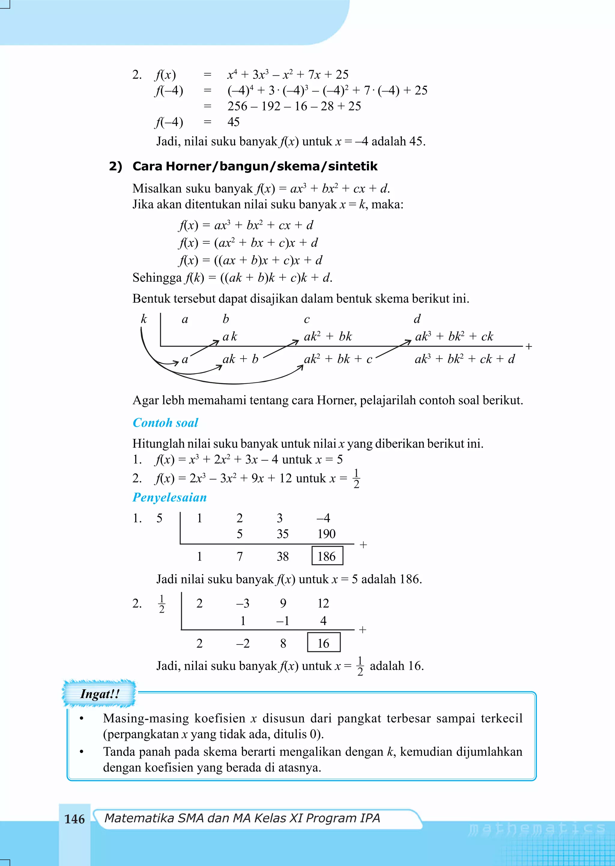 2.   f(x)      = x4 + 3x3 – x2 + 7x + 25
                 f(–4)     = (–4)4 + 3 ⋅ (–4)3 – (–4)2 + 7 ⋅ (–4) + 25
                           = 256 – 192 – 16 – 28 + 25
                 f(–4)     = 45
                 Jadi, nilai suku banyak f(x) untuk x = –4 adalah 45.
      2) Cara Horner/bangun/skema/sintetik
            Misalkan suku banyak f(x) = ax3 + bx2 + cx + d.
            Jika akan ditentukan nilai suku banyak x = k, maka:
                    f(x) = ax3 + bx2 + cx + d
                    f(x) = (ax2 + bx + c)x + d
                    f(x) = ((ax + b)x + c)x + d
            Sehingga f(k) = ((ak + b)k + c)k + d.
            Bentuk tersebut dapat disajikan dalam bentuk skema berikut ini.
             k       a       b               c                     d
                             ak              ak2 + bk              ak3 + bk2 + ck
                                                                                        +
                     a       ak + b          ak2 + bk + c          ak3 + bk2 + ck + d


            Agar lebh memahami tentang cara Horner, pelajarilah contoh soal berikut.
            Contoh soal
            Hitunglah nilai suku banyak untuk nilai x yang diberikan berikut ini.
            1. f(x) = x3 + 2x2 + 3x – 4 untuk x = 5
            2. f(x) = 2x3 – 3x2 + 9x + 12 untuk x = 1  2
            Penyelesaian
            1.   5       1      2       3       –4
                                5       35      190
                                                        +
                         1      7       38      186
                 Jadi nilai suku banyak f(x) untuk x = 5 adalah 186.
            2.   1       2      –3      9       12
                 2
                                1       –1       4
                                                        +
                         2      –2       8      16
                 Jadi, nilai suku banyak f(x) untuk x = 1 adalah 16.
                                                        2
  Ingat!!
  •   Masing-masing koefisien x disusun dari pangkat terbesar sampai terkecil
      (perpangkatan x yang tidak ada, ditulis 0).
  •   Tanda panah pada skema berarti mengalikan dengan k, kemudian dijumlahkan
      dengan koefisien yang berada di atasnya.


146   Matematika SMA dan MA Kelas XI Program IPA
 