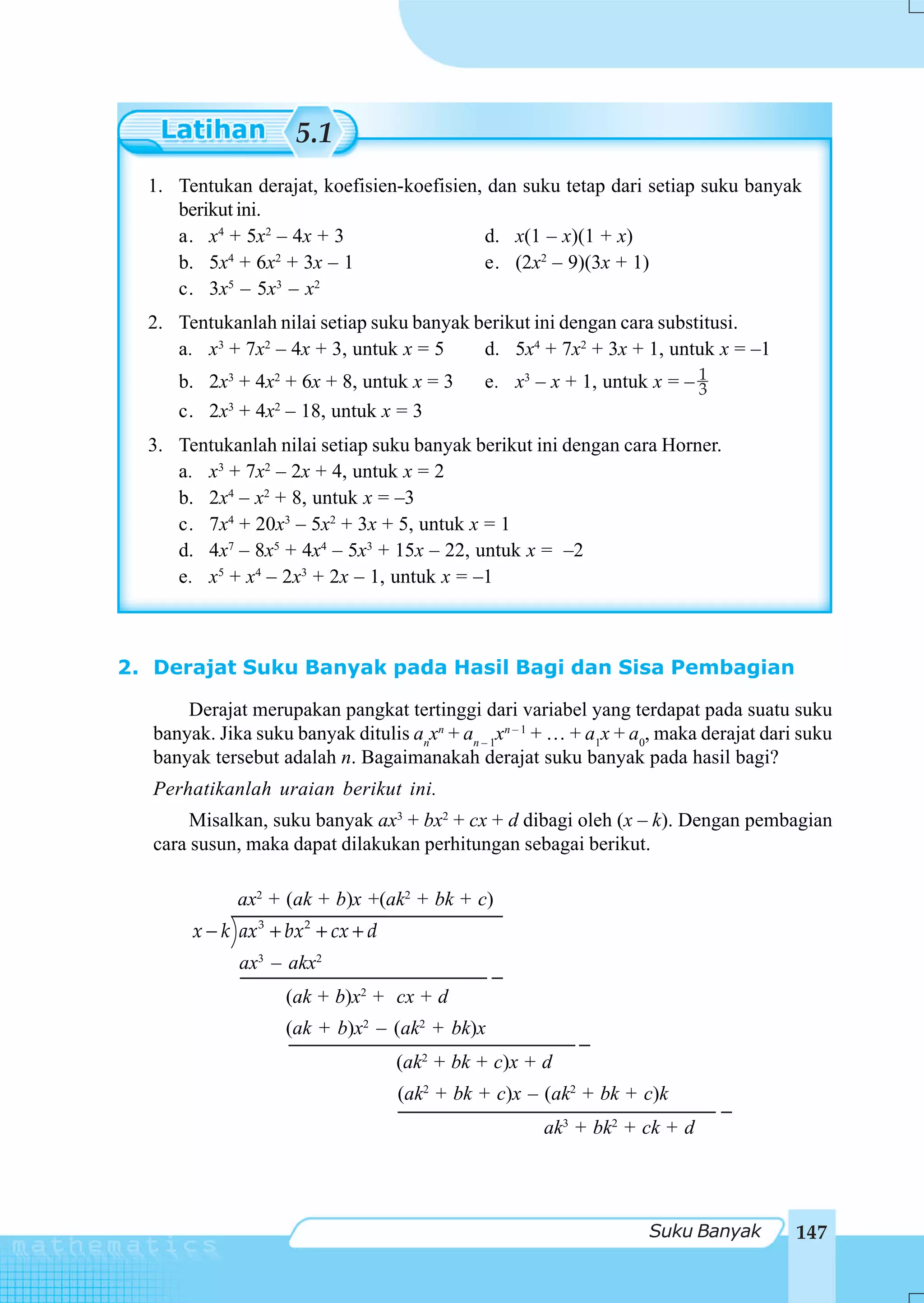 5.1
  1. Tentukan derajat, koefisien-koefisien, dan suku tetap dari setiap suku banyak
     berikut ini.
     a. x4 + 5x2 – 4x + 3                  d. x(1 – x)(1 + x)
     b. 5x + 6x + 3x – 1
           4      2
                                           e. (2x2 – 9)(3x + 1)
     c. 3x – 5x – x
           5      3  2


  2. Tentukanlah nilai setiap suku banyak berikut ini dengan cara substitusi.
     a. x3 + 7x2 – 4x + 3, untuk x = 5     d. 5x4 + 7x2 + 3x + 1, untuk x = –1
      b. 2x3 + 4x2 + 6x + 8, untuk x = 3       e. x3 – x + 1, untuk x = – 1
                                                                          3
      c. 2x3 + 4x2 – 18, untuk x = 3
  3. Tentukanlah nilai setiap suku banyak berikut ini dengan cara Horner.
     a. x3 + 7x2 – 2x + 4, untuk x = 2
     b. 2x4 – x2 + 8, untuk x = –3
     c. 7x4 + 20x3 – 5x2 + 3x + 5, untuk x = 1
     d. 4x7 – 8x5 + 4x4 – 5x3 + 15x – 22, untuk x = –2
     e. x5 + x4 – 2x3 + 2x – 1, untuk x = –1



2. Derajat Suku Banyak pada Hasil Bagi dan Sisa Pembagian

       Derajat merupakan pangkat tertinggi dari variabel yang terdapat pada suatu suku
   banyak. Jika suku banyak ditulis anxn + an – 1xn – 1 + … + a1x + a0, maka derajat dari suku
   banyak tersebut adalah n. Bagaimanakah derajat suku banyak pada hasil bagi?
   Perhatikanlah uraian berikut ini.
        Misalkan, suku banyak ax3 + bx2 + cx + d dibagi oleh (x – k). Dengan pembagian
   cara susun, maka dapat dilakukan perhitungan sebagai berikut.

              ax2 + (ak + b)x +(ak2 + bk + c)
        x − k ax3 + bx2 + cx + d
              ax3 – akx2
                    (ak + b)x2 + cx + d
                    (ak + b)x2 – (ak2 + bk)x
                                   (ak2 + bk + c)x + d
                                   (ak2 + bk + c)x – (ak2 + bk + c)k
                                                       ak3 + bk2 + ck + d




                                                                     Suku Banyak         147
 