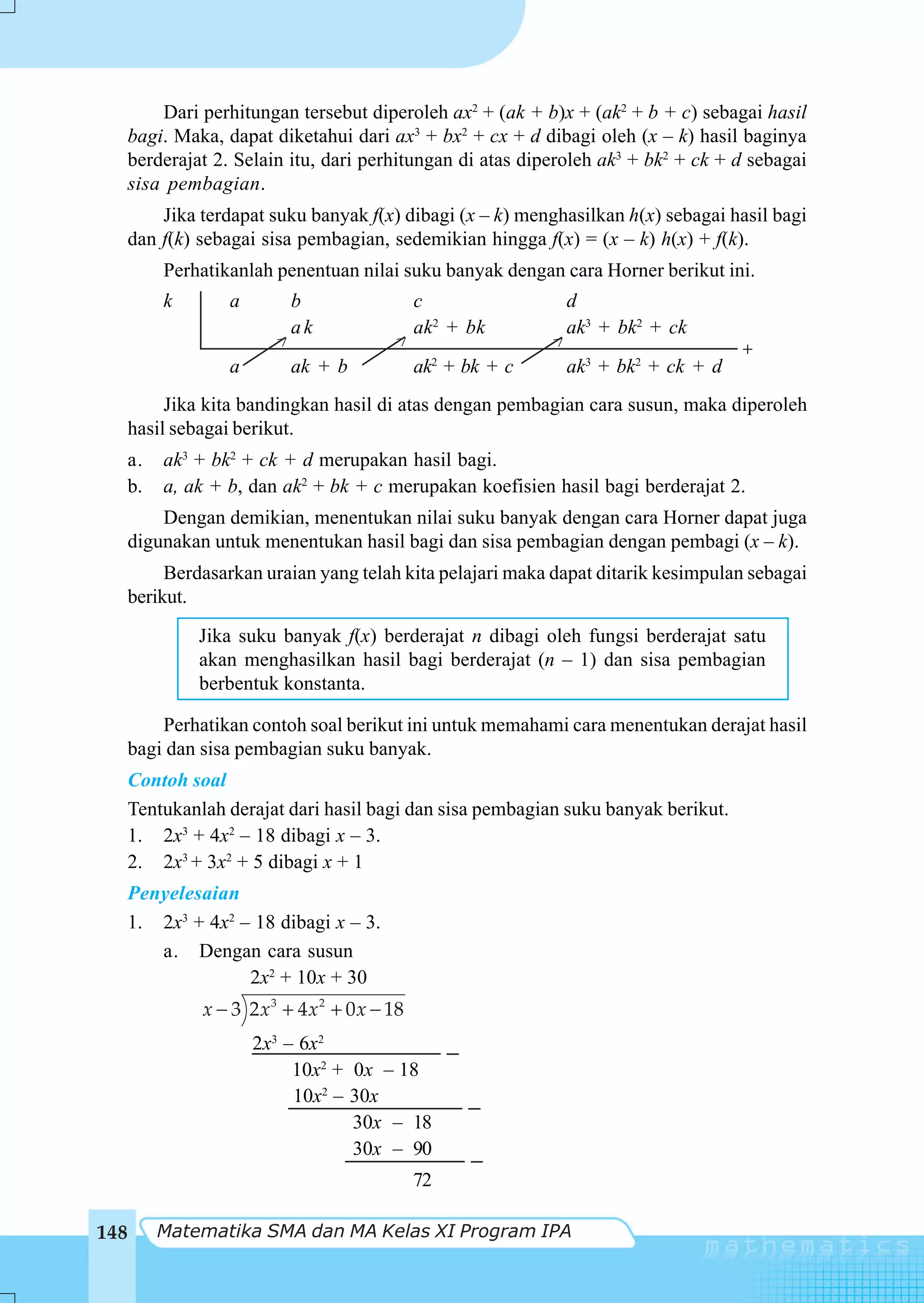 Dari perhitungan tersebut diperoleh ax2 + (ak + b)x + (ak2 + b + c) sebagai hasil
  bagi. Maka, dapat diketahui dari ax3 + bx2 + cx + d dibagi oleh (x – k) hasil baginya
  berderajat 2. Selain itu, dari perhitungan di atas diperoleh ak3 + bk2 + ck + d sebagai
  sisa pembagian.
          Jika terdapat suku banyak f(x) dibagi (x – k) menghasilkan h(x) sebagai hasil bagi
      dan f(k) sebagai sisa pembagian, sedemikian hingga f(x) = (x – k) h(x) + f(k).
          Perhatikanlah penentuan nilai suku banyak dengan cara Horner berikut ini.
          k        a        b                   c              d
                            ak                  ak2 + bk       ak3 + bk2 + ck
                          >                 >                  >                    +
                   a        ak + b              ak2 + bk + c   ak3 + bk2 + ck + d
           Jika kita bandingkan hasil di atas dengan pembagian cara susun, maka diperoleh
      hasil sebagai berikut.
  a.      ak3 + bk2 + ck + d merupakan hasil bagi.
  b.      a, ak + b, dan ak2 + bk + c merupakan koefisien hasil bagi berderajat 2.
          Dengan demikian, menentukan nilai suku banyak dengan cara Horner dapat juga
      digunakan untuk menentukan hasil bagi dan sisa pembagian dengan pembagi (x – k).
           Berdasarkan uraian yang telah kita pelajari maka dapat ditarik kesimpulan sebagai
      berikut.
               Jika suku banyak f(x) berderajat n dibagi oleh fungsi berderajat satu
               akan menghasilkan hasil bagi berderajat (n – 1) dan sisa pembagian
               berbentuk konstanta.

      Perhatikan contoh soal berikut ini untuk memahami cara menentukan derajat hasil
  bagi dan sisa pembagian suku banyak.
  Contoh soal
  Tentukanlah derajat dari hasil bagi dan sisa pembagian suku banyak berikut.
  1. 2x3 + 4x2 – 18 dibagi x – 3.
  2. 2x3 + 3x2 + 5 dibagi x + 1
  Penyelesaian
  1. 2x3 + 4x2 – 18 dibagi x – 3.
     a. Dengan cara susun
                2x2 + 10x + 30
               x − 3 2 x 3 + 4 x 2 + 0 x − 18
                       2x3 – 6x2
                            10x2 + 0x – 18
                            10x2 – 30x
                                   30x – 18
                                   30x – 90
                                                72

148      Matematika SMA dan MA Kelas XI Program IPA
 