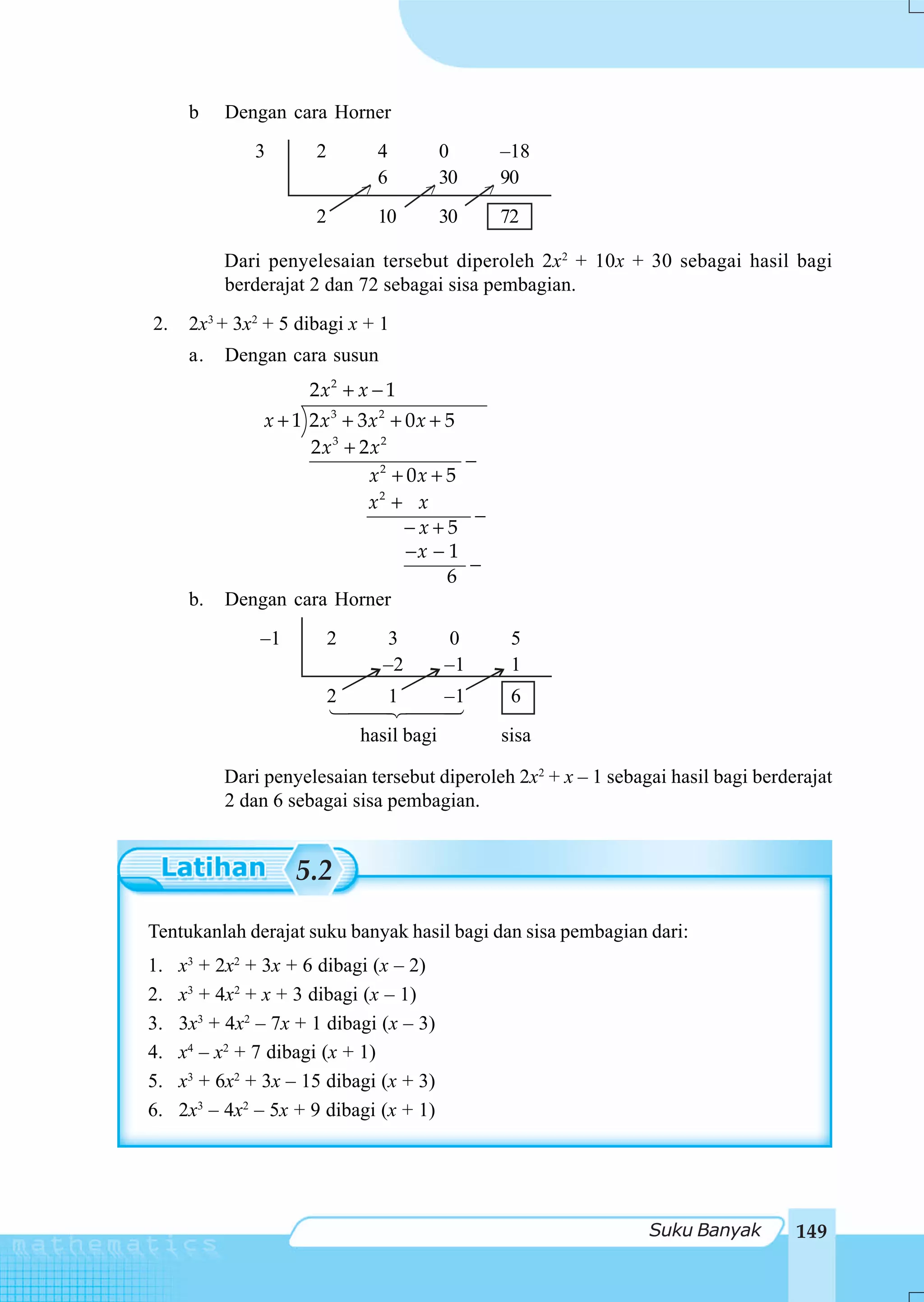 b    Dengan cara Horner
               3       2           4        0           –18
                                   6        30          90
                               >           >        >
                       2           10       30          72

           Dari penyelesaian tersebut diperoleh 2x2 + 10x + 30 sebagai hasil bagi
           berderajat 2 dan 72 sebagai sisa pembagian.
2.    2x3 + 3x2 + 5 dibagi x + 1
      a.   Dengan cara susun
                      2 x2 + x − 1
               x + 1 2 x 3 + 3x 2 + 0 x + 5
                     2x3 + 2x2
                                            −
                              x2 + 0x + 5
                              x2 + x
                                             −
                                    −x+5
                                    −x − 1
                                            −
                                          6
      b.   Dengan cara Horner
               –1          2       3           0         5
                                   –2          –1        1
                           2           1       –1        6
                               hasil bagi               sisa

           Dari penyelesaian tersebut diperoleh 2x2 + x – 1 sebagai hasil bagi berderajat
           2 dan 6 sebagai sisa pembagian.


                    5.2

Tentukanlah derajat suku banyak hasil bagi dan sisa pembagian dari:
1.   x3 + 2x2 + 3x + 6 dibagi (x – 2)
2.   x3 + 4x2 + x + 3 dibagi (x – 1)
3.   3x3 + 4x2 – 7x + 1 dibagi (x – 3)
4.   x4 – x2 + 7 dibagi (x + 1)
5.   x3 + 6x2 + 3x – 15 dibagi (x + 3)
6.   2x3 – 4x2 – 5x + 9 dibagi (x + 1)




                                                                 Suku Banyak        149
 