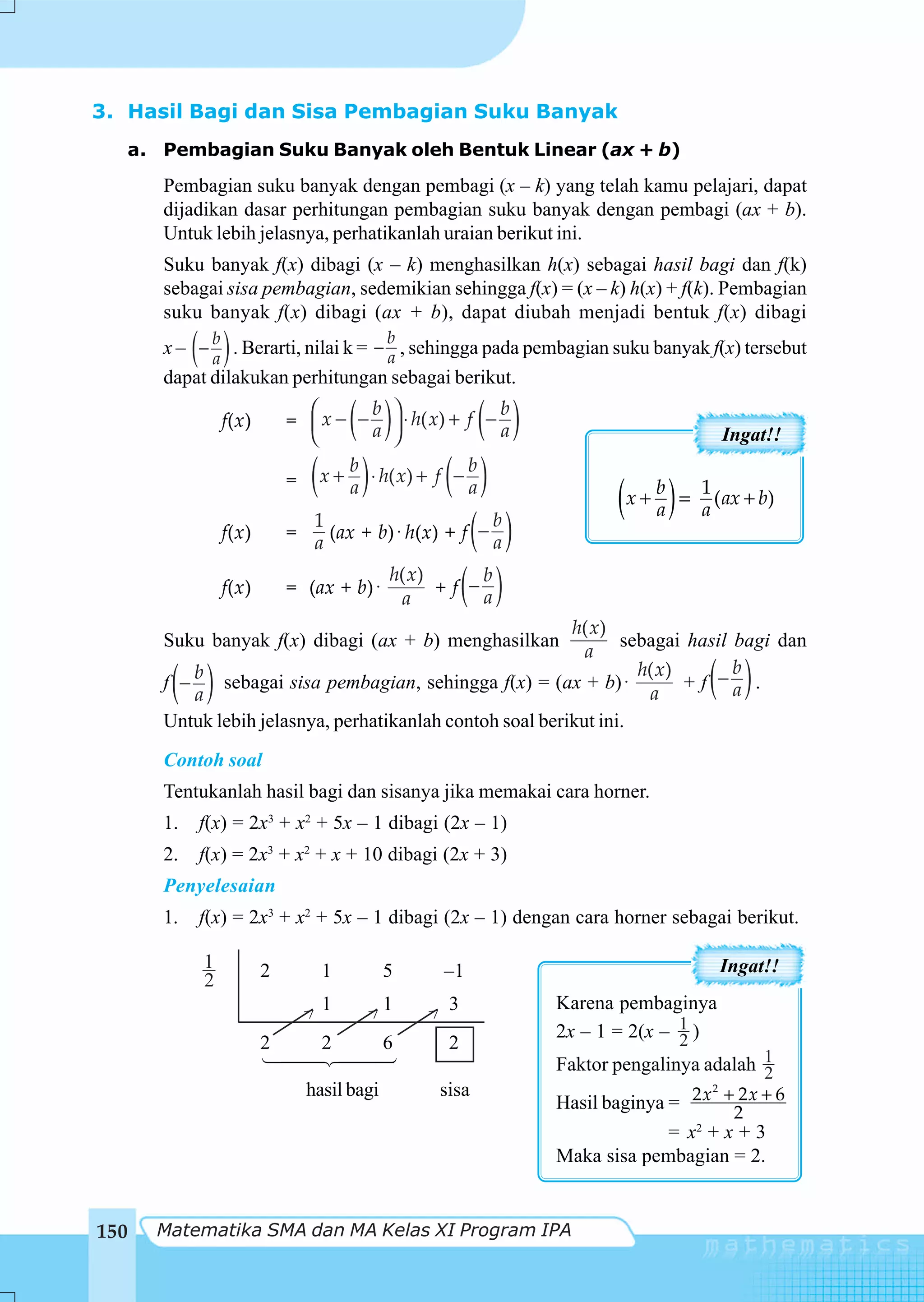 3. Hasil Bagi dan Sisa Pembagian Suku Banyak
  a. Pembagian Suku Banyak oleh Bentuk Linear (ax + b)
      Pembagian suku banyak dengan pembagi (x – k) yang telah kamu pelajari, dapat
      dijadikan dasar perhitungan pembagian suku banyak dengan pembagi (ax + b).
      Untuk lebih jelasnya, perhatikanlah uraian berikut ini.
      Suku banyak f(x) dibagi (x – k) menghasilkan h(x) sebagai hasil bagi dan f(k)
      sebagai sisa pembagian, sedemikian sehingga f(x) = (x – k) h(x) + f(k). Pembagian
      suku banyak f(x) dibagi (ax + b), dapat diubah menjadi bentuk f(x) dibagi

           ( )                           b
      x – − b . Berarti, nilai k = − a , sehingga pada pembagian suku banyak f(x) tersebut
            a
      dapat dilakukan perhitungan sebagai berikut.

               f(x)
                            ⎛
                               ( ) b ⎞
                          = ⎜ x − − ⎟ ⋅ h( x) + f −
                            ⎝      a ⎠              ( )
                                                    b
                                                    a                               Ingat!!

                             ( ) b
                                               ( )
                                                b
                          = x + a ⋅ h( x) + f − a
                                                                   (x + ba ) = 1a (ax + b)
                               (ax + b) ⋅ h(x) + f ( − )
                             1                          b
               f(x)       =
                             a                          a

                                              + f (− )
                                       h( x)          b
               f(x)       = (ax + b) ⋅
                                         a            a
                                                          h( x)
      Suku banyak f(x) dibagi (ax + b) menghasilkan              sebagai hasil bagi dan
                                                            a
       ( )
      f −
          b
          a
             sebagai sisa pembagian, sehingga f(x) = (ax + b) ⋅
                                                                   h( x)
                                                                    a
                                                                               b
                                                                                ( )
                                                                         + f −a .
      Untuk lebih jelasnya, perhatikanlah contoh soal berikut ini.
      Contoh soal
      Tentukanlah hasil bagi dan sisanya jika memakai cara horner.
      1.   f(x) = 2x3 + x2 + 5x – 1 dibagi (2x – 1)
      2.   f(x) = 2x3 + x2 + x + 10 dibagi (2x + 3)
      Penyelesaian
      1.   f(x) = 2x3 + x2 + 5x – 1 dibagi (2x – 1) dengan cara horner sebagai berikut.

           1          2         1        5       –1                                 Ingat!!
           2
                                1        1       3          Karena pembaginya
                            >        >       >
                                                            2x – 1 = 2(x – 1 )
                                                                           2
                      2         2        6       2
                                                            Faktor pengalinya adalah 1
                                                                                     2
                            hasil bagi        sisa
                                                            Hasil baginya = 2 x +2 x + 6
                                                                                2
                                                                                   2

                                                                          = x2 + x + 3
                                                            Maka sisa pembagian = 2.


150   Matematika SMA dan MA Kelas XI Program IPA
 