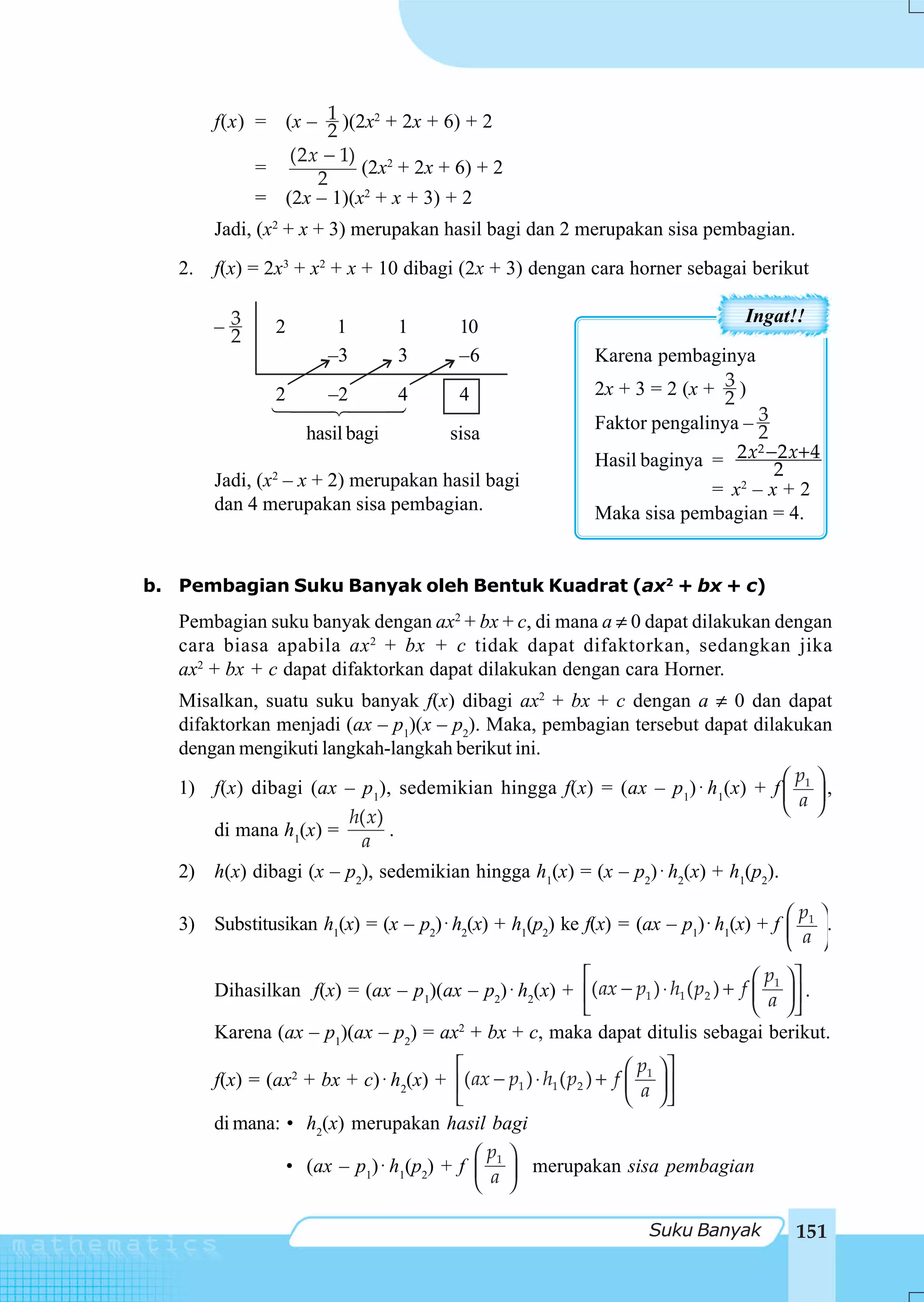 f(x) = (x – 1 )(2x2 + 2x + 6) + 2
                     2
                (2 x − 1)
             =            (2x2 + 2x + 6) + 2
                    2
             = (2x – 1)(x2 + x + 3) + 2
        Jadi, (x2 + x + 3) merupakan hasil bagi dan 2 merupakan sisa pembagian.
   2.   f(x) = 2x3 + x2 + x + 10 dibagi (2x + 3) dengan cara horner sebagai berikut

                                                                                Ingat!!
        –3
         2      2       1        1       10
                       –3        3       –6                Karena pembaginya
                                                                           3
                                                           2x + 3 = 2 (x + 2 )
                2      –2        4       4
                                                           Faktor pengalinya – 23
                    hasil bagi          sisa
                                                           Hasil baginya = 2 x −2 x+ 4
                                                                                2 2

        Jadi, (x2 – x + 2) merupakan hasil bagi                           = x2 – x + 2
        dan 4 merupakan sisa pembagian.                    Maka sisa pembagian = 4.


b. Pembagian Suku Banyak oleh Bentuk Kuadrat (ax2 + bx + c)
   Pembagian suku banyak dengan ax2 + bx + c, di mana a ≠ 0 dapat dilakukan dengan
   cara biasa apabila ax 2 + bx + c tidak dapat difaktorkan, sedangkan jika
   ax2 + bx + c dapat difaktorkan dapat dilakukan dengan cara Horner.
   Misalkan, suatu suku banyak f(x) dibagi ax2 + bx + c dengan a ≠ 0 dan dapat
   difaktorkan menjadi (ax – p1)(x – p2). Maka, pembagian tersebut dapat dilakukan
   dengan mengikuti langkah-langkah berikut ini.
                                                                                 ⎛p ⎞
   1) f(x) dibagi (ax – p1), sedemikian hingga f(x) = (ax – p1) ⋅ h1(x) + f ⎜ 1 ⎟ ,
                                                                                 ⎝ a ⎠
                       h( x)
       di mana h1(x) =       .
                         a
   2) h(x) dibagi (x – p2), sedemikian hingga h1(x) = (x – p2) ⋅ h2(x) + h1(p2).

   3) Substitusikan h1(x) = (x – p2) ⋅ h2(x) + h1(p2) ke f(x) = (ax – p1) ⋅ h1(x) + f ⎛ 1 ⎞.
                                                                                        p
                                                                                      ⎜ a ⎟
                                                                                      ⎝ ⎠
                                                       ⎡                            ⎛ p1 ⎞ ⎤
        Dihasilkan f(x) = (ax – p1)(ax – p2) ⋅ h2(x) + ⎢( ax − p1 ) ⋅ h1 ( p2 ) + f ⎜ ⎟ ⎥ .
                                                       ⎣                            ⎝ a ⎠⎦
        Karena (ax – p1)(ax – p2) = ax2 + bx + c, maka dapat ditulis sebagai berikut.
                                        ⎡                            ⎛ p ⎞⎤
        f(x) = (ax2 + bx + c) ⋅ h2(x) + ⎢( ax − p1 ) ⋅ h1 ( p2 ) + f ⎜ 1 ⎟ ⎥
                                        ⎣                            ⎝ a ⎠⎦
        di mana: • h2(x) merupakan hasil bagi
                                           ⎛p ⎞
                 • (ax – p1) ⋅ h1(p2) + f ⎜ 1 ⎟ merupakan sisa pembagian
                                           ⎝ a ⎠

                                                                   Suku Banyak         151
 