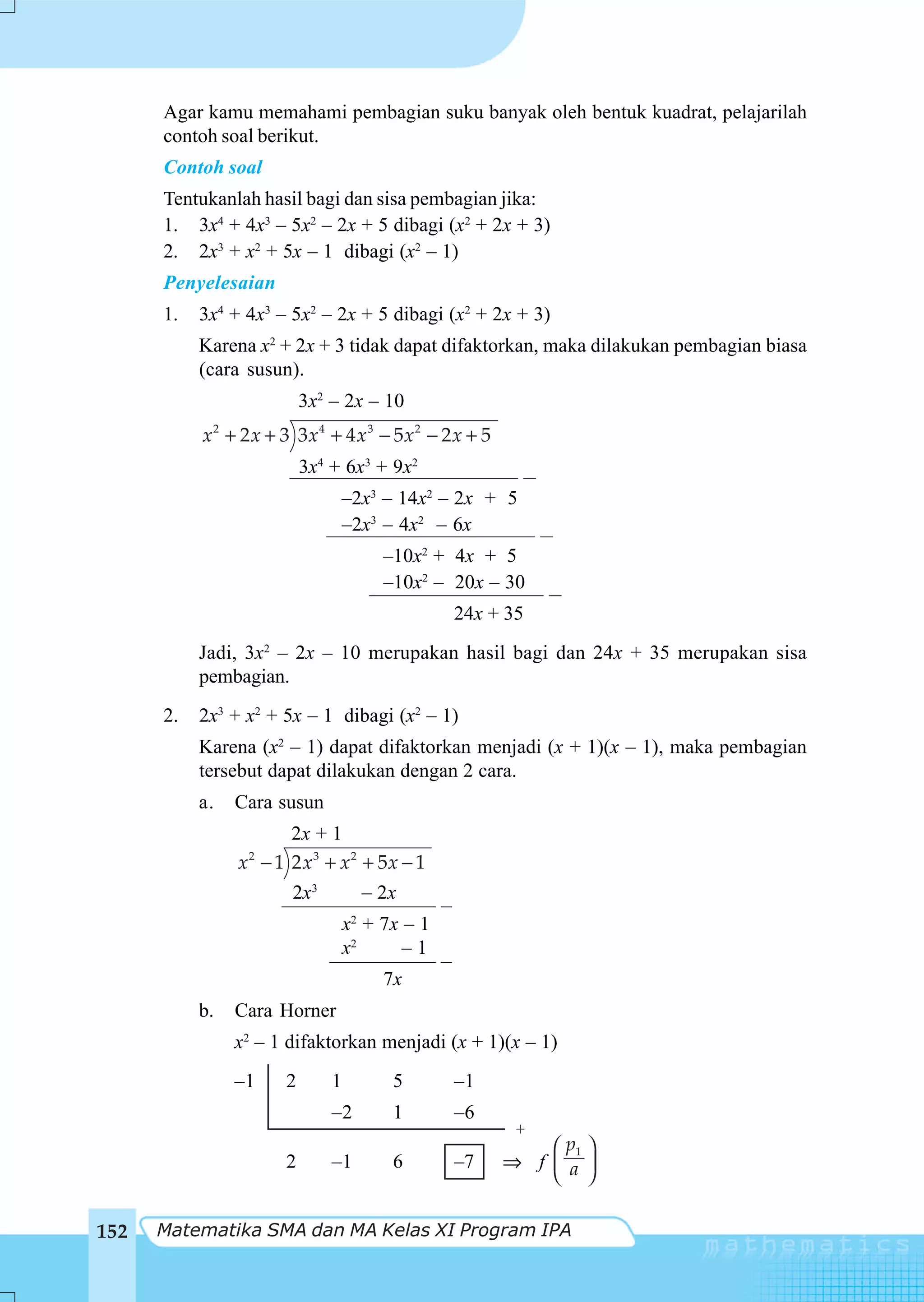Agar kamu memahami pembagian suku banyak oleh bentuk kuadrat, pelajarilah
      contoh soal berikut.
      Contoh soal
      Tentukanlah hasil bagi dan sisa pembagian jika:
      1. 3x4 + 4x3 – 5x2 – 2x + 5 dibagi (x2 + 2x + 3)
      2. 2x3 + x2 + 5x – 1 dibagi (x2 – 1)
      Penyelesaian
      1.   3x4 + 4x3 – 5x2 – 2x + 5 dibagi (x2 + 2x + 3)
           Karena x2 + 2x + 3 tidak dapat difaktorkan, maka dilakukan pembagian biasa
           (cara susun).
                          3x2 – 2x – 10
           x2 + 2 x + 3 3x4 + 4 x3 − 5x2 − 2 x + 5
                          3x4 + 6x3 + 9x2
                                  –2x3 – 14x2 – 2x + 5
                                  –2x3 – 4x2 – 6x
                                       –10x2 + 4x + 5
                                       –10x2 – 20x – 30
                                                24x + 35
           Jadi, 3x2 – 2x – 10 merupakan hasil bagi dan 24x + 35 merupakan sisa
           pembagian.
      2.   2x3 + x2 + 5x – 1 dibagi (x2 – 1)
           Karena (x2 – 1) dapat difaktorkan menjadi (x + 1)(x – 1), maka pembagian
           tersebut dapat dilakukan dengan 2 cara.
           a.   Cara susun
                      2x + 1
                x − 1 2 x3 + x2 + 5x − 1
                 2


                       2x3          – 2x
                                  x2 + 7x – 1
                                  x2      –1
                                       7x
           b.   Cara Horner
                x2 – 1 difaktorkan menjadi (x + 1)(x – 1)
                –1    2       1         5       –1
                              –2        1       –6
                                                      +
                                                         ⎛ p1 ⎞
                      2       –1        6       –7   ⇒ f ⎜ a ⎟
                                                         ⎝ ⎠

152   Matematika SMA dan MA Kelas XI Program IPA
 