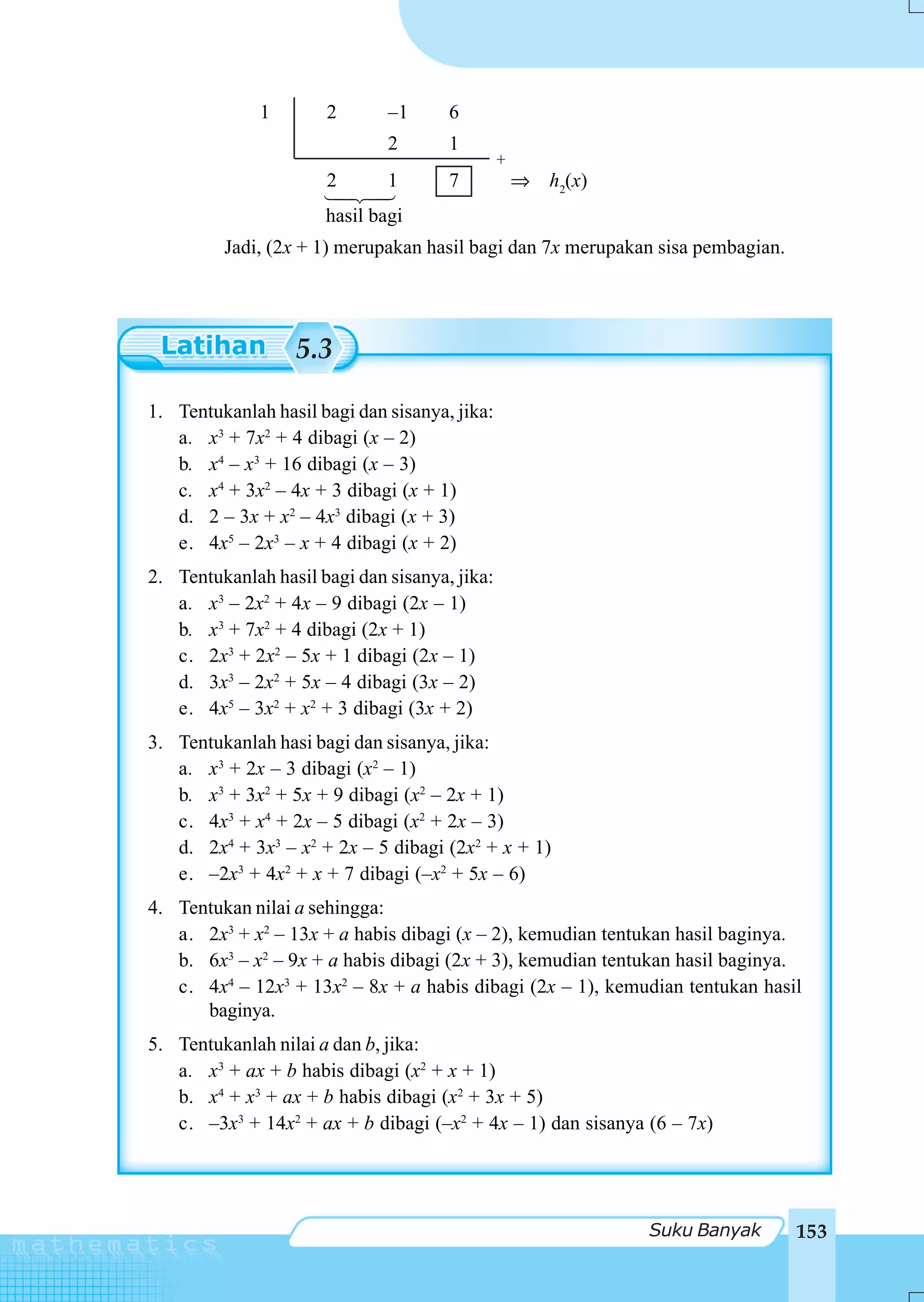 1       2       –1      6
                              2       1
                                               +
                      2       1       7            ⇒ h2(x)
                      hasil bagi
         Jadi, (2x + 1) merupakan hasil bagi dan 7x merupakan sisa pembagian.




                  5.3

1. Tentukanlah hasil bagi dan sisanya, jika:
   a. x3 + 7x2 + 4 dibagi (x – 2)
   b. x4 – x3 + 16 dibagi (x – 3)
   c. x4 + 3x2 – 4x + 3 dibagi (x + 1)
   d. 2 – 3x + x2 – 4x3 dibagi (x + 3)
   e. 4x5 – 2x3 – x + 4 dibagi (x + 2)
2. Tentukanlah hasil bagi dan sisanya, jika:
   a. x3 – 2x2 + 4x – 9 dibagi (2x – 1)
   b. x3 + 7x2 + 4 dibagi (2x + 1)
   c. 2x3 + 2x2 – 5x + 1 dibagi (2x – 1)
   d. 3x3 – 2x2 + 5x – 4 dibagi (3x – 2)
   e. 4x5 – 3x2 + x2 + 3 dibagi (3x + 2)
3. Tentukanlah hasi bagi dan sisanya, jika:
   a. x3 + 2x – 3 dibagi (x2 – 1)
   b. x3 + 3x2 + 5x + 9 dibagi (x2 – 2x + 1)
   c. 4x3 + x4 + 2x – 5 dibagi (x2 + 2x – 3)
   d. 2x4 + 3x3 – x2 + 2x – 5 dibagi (2x2 + x + 1)
   e. –2x3 + 4x2 + x + 7 dibagi (–x2 + 5x – 6)
4. Tentukan nilai a sehingga:
   a. 2x3 + x2 – 13x + a habis dibagi (x – 2), kemudian tentukan hasil baginya.
   b. 6x3 – x2 – 9x + a habis dibagi (2x + 3), kemudian tentukan hasil baginya.
   c. 4x4 – 12x3 + 13x2 – 8x + a habis dibagi (2x – 1), kemudian tentukan hasil
      baginya.
5. Tentukanlah nilai a dan b, jika:
   a. x3 + ax + b habis dibagi (x2 + x + 1)
   b. x4 + x3 + ax + b habis dibagi (x2 + 3x + 5)
   c. –3x3 + 14x2 + ax + b dibagi (–x2 + 4x – 1) dan sisanya (6 – 7x)




                                                             Suku Banyak        153
 