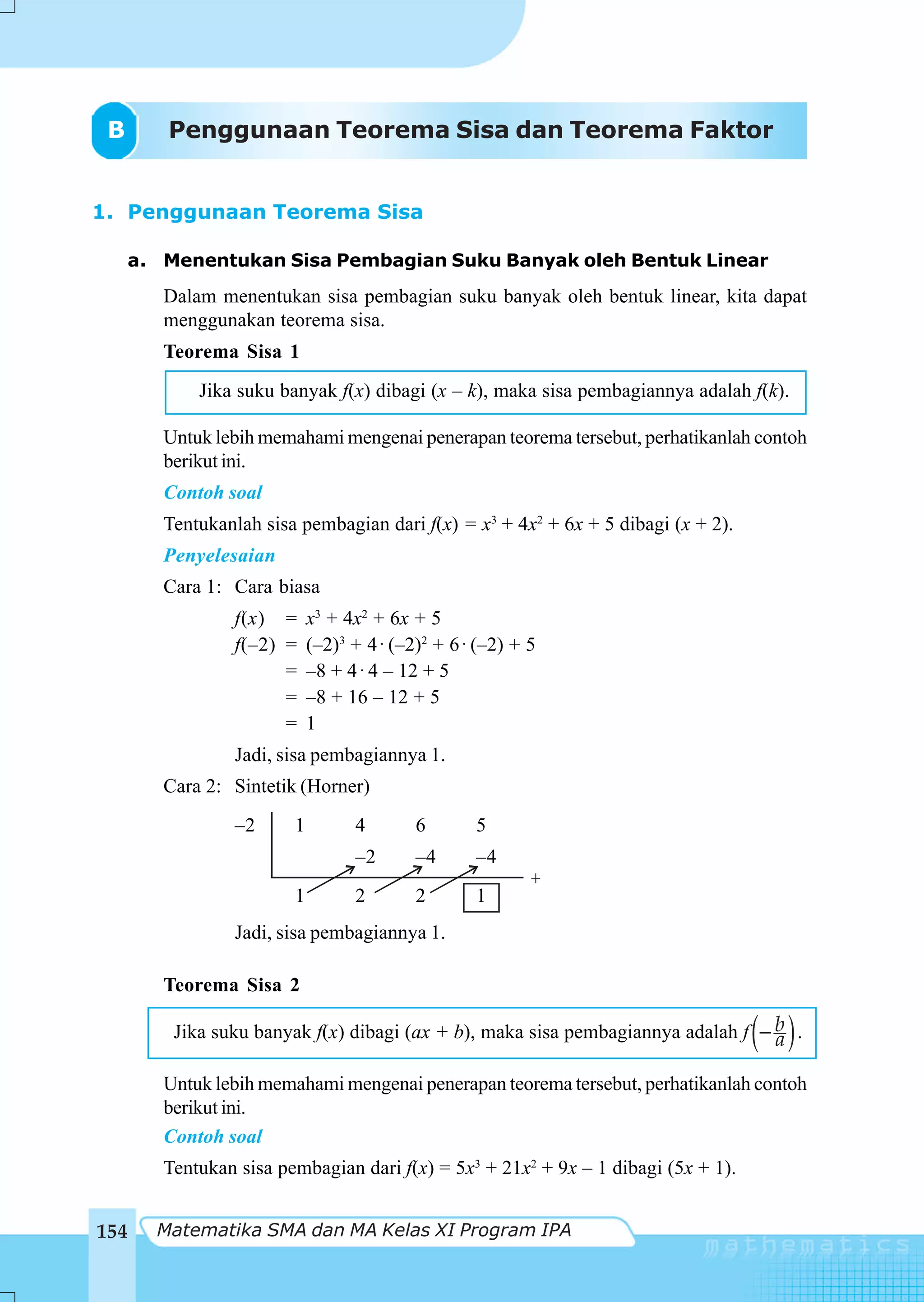 B      Penggunaan Teorema Sisa dan Teorema Faktor


1. Penggunaan Teorema Sisa

     a. Menentukan Sisa Pembagian Suku Banyak oleh Bentuk Linear
        Dalam menentukan sisa pembagian suku banyak oleh bentuk linear, kita dapat
        menggunakan teorema sisa.
        Teorema Sisa 1
            Jika suku banyak f(x) dibagi (x – k), maka sisa pembagiannya adalah f(k).

        Untuk lebih memahami mengenai penerapan teorema tersebut, perhatikanlah contoh
        berikut ini.
        Contoh soal
        Tentukanlah sisa pembagian dari f(x) = x3 + 4x2 + 6x + 5 dibagi (x + 2).
        Penyelesaian
        Cara 1: Cara biasa
                 f(x) = x3 + 4x2 + 6x + 5
                 f(–2) = (–2)3 + 4 ⋅ (–2)2 + 6 ⋅ (–2) + 5
                       = –8 + 4 ⋅ 4 – 12 + 5
                       = –8 + 16 – 12 + 5
                       = 1
                 Jadi, sisa pembagiannya 1.
        Cara 2: Sintetik (Horner)
                 –2      1       4       6       5
                                 –2      –4      –4
                                                       +
                         1       2       2       1
                 Jadi, sisa pembagiannya 1.

        Teorema Sisa 2

                                                                                   ( )
         Jika suku banyak f(x) dibagi (ax + b), maka sisa pembagiannya adalah f − b .
                                                                                  a

        Untuk lebih memahami mengenai penerapan teorema tersebut, perhatikanlah contoh
        berikut ini.
        Contoh soal
        Tentukan sisa pembagian dari f(x) = 5x3 + 21x2 + 9x – 1 dibagi (5x + 1).


154    Matematika SMA dan MA Kelas XI Program IPA
 