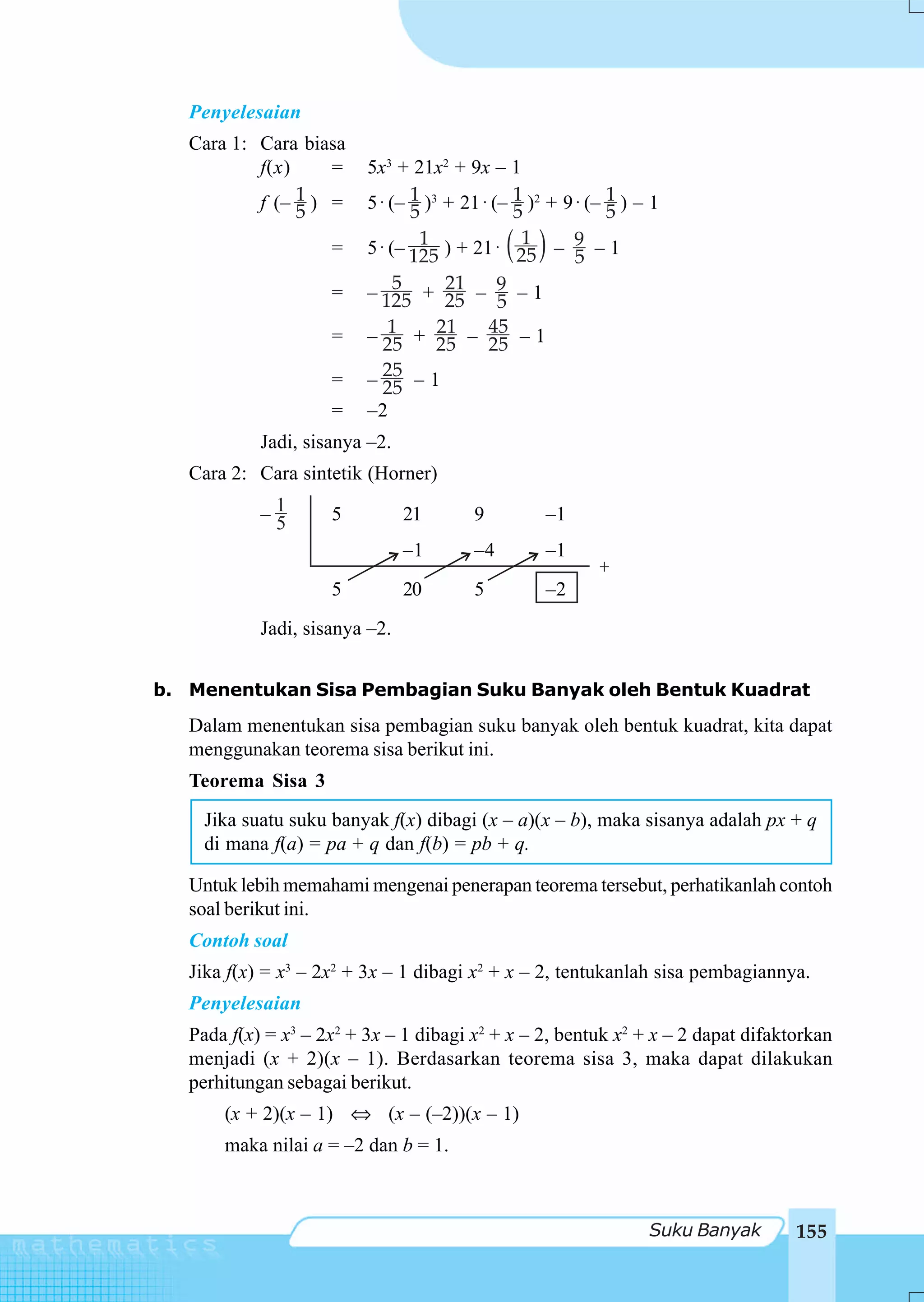 Penyelesaian
   Cara 1: Cara biasa
           f(x)    =      5x3 + 21x2 + 9x – 1
                1) =
           f (– 5         5 ⋅ (– 1 )3 + 21 ⋅ (– 1 )2 + 9 ⋅ (– 1 ) – 1
                                 5              5             5
                     =                        ( )
                                  1 ) + 21 ⋅ 1 – 9 – 1
                          5 ⋅ (– 125            25       5
                     =         5      21
                          – 125 + 25 – 9 – 1  5
                     =    – 25 + 25 – 45 – 1
                              1      21
                                            25
                     =    – 25 – 1
                             25
                     =    –2
            Jadi, sisanya –2.
   Cara 2: Cara sintetik (Horner)

            –1
             5       5          21       9          –1
                                –1       –4         –1
                                                           +
                     5          20       5          –2
            Jadi, sisanya –2.


b. Menentukan Sisa Pembagian Suku Banyak oleh Bentuk Kuadrat
   Dalam menentukan sisa pembagian suku banyak oleh bentuk kuadrat, kita dapat
   menggunakan teorema sisa berikut ini.
   Teorema Sisa 3
     Jika suatu suku banyak f(x) dibagi (x – a)(x – b), maka sisanya adalah px + q
     di mana f(a) = pa + q dan f(b) = pb + q.

   Untuk lebih memahami mengenai penerapan teorema tersebut, perhatikanlah contoh
   soal berikut ini.
   Contoh soal
   Jika f(x) = x3 – 2x2 + 3x – 1 dibagi x2 + x – 2, tentukanlah sisa pembagiannya.
   Penyelesaian
   Pada f(x) = x3 – 2x2 + 3x – 1 dibagi x2 + x – 2, bentuk x2 + x – 2 dapat difaktorkan
   menjadi (x + 2)(x – 1). Berdasarkan teorema sisa 3, maka dapat dilakukan
   perhitungan sebagai berikut.
       (x + 2)(x – 1) ⇔ (x – (–2))(x – 1)
       maka nilai a = –2 dan b = 1.



                                                                   Suku Banyak    155
 