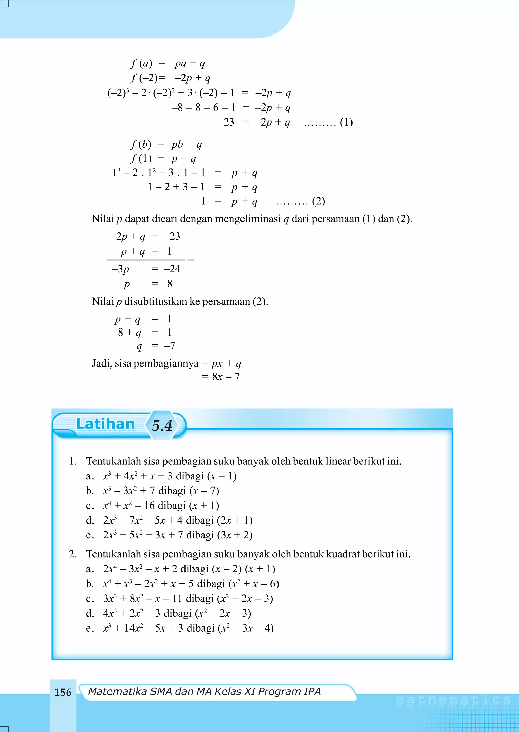 f (a) = pa + q
                f (–2) = –2p + q
          (–2)3 – 2 ⋅ (–2)2 + 3 ⋅ (–2) – 1 = –2p + q
                          –8 – 8 – 6 – 1 = –2p + q
                                      –23 = –2p + q    ……… (1)
                 f (b) = pb + q
                 f (1) = p + q
           1 3 – 2 . 12 + 3 . 1 – 1 = p + q
                     1–2+3–1 = p+q
                                  1 = p+q         ……… (2)
       Nilai p dapat dicari dengan mengeliminasi q dari persamaan (1) dan (2).
           –2p + q = –23
             p+q = 1
           –3p      = –24
             p      = 8
       Nilai p disubtitusikan ke persamaan (2).
            p+q = 1
            8+q = 1
              q = –7
       Jadi, sisa pembagiannya = px + q
                               = 8x – 7



                    5.4

  1. Tentukanlah sisa pembagian suku banyak oleh bentuk linear berikut ini.
     a. x3 + 4x2 + x + 3 dibagi (x – 1)
     b. x3 – 3x2 + 7 dibagi (x – 7)
     c. x4 + x2 – 16 dibagi (x + 1)
     d. 2x3 + 7x2 – 5x + 4 dibagi (2x + 1)
     e. 2x3 + 5x2 + 3x + 7 dibagi (3x + 2)
  2. Tentukanlah sisa pembagian suku banyak oleh bentuk kuadrat berikut ini.
     a. 2x4 – 3x2 – x + 2 dibagi (x – 2) (x + 1)
     b. x4 + x3 – 2x2 + x + 5 dibagi (x2 + x – 6)
     c. 3x3 + 8x2 – x – 11 dibagi (x2 + 2x – 3)
     d. 4x3 + 2x2 – 3 dibagi (x2 + 2x – 3)
     e. x3 + 14x2 – 5x + 3 dibagi (x2 + 3x – 4)




156   Matematika SMA dan MA Kelas XI Program IPA
 