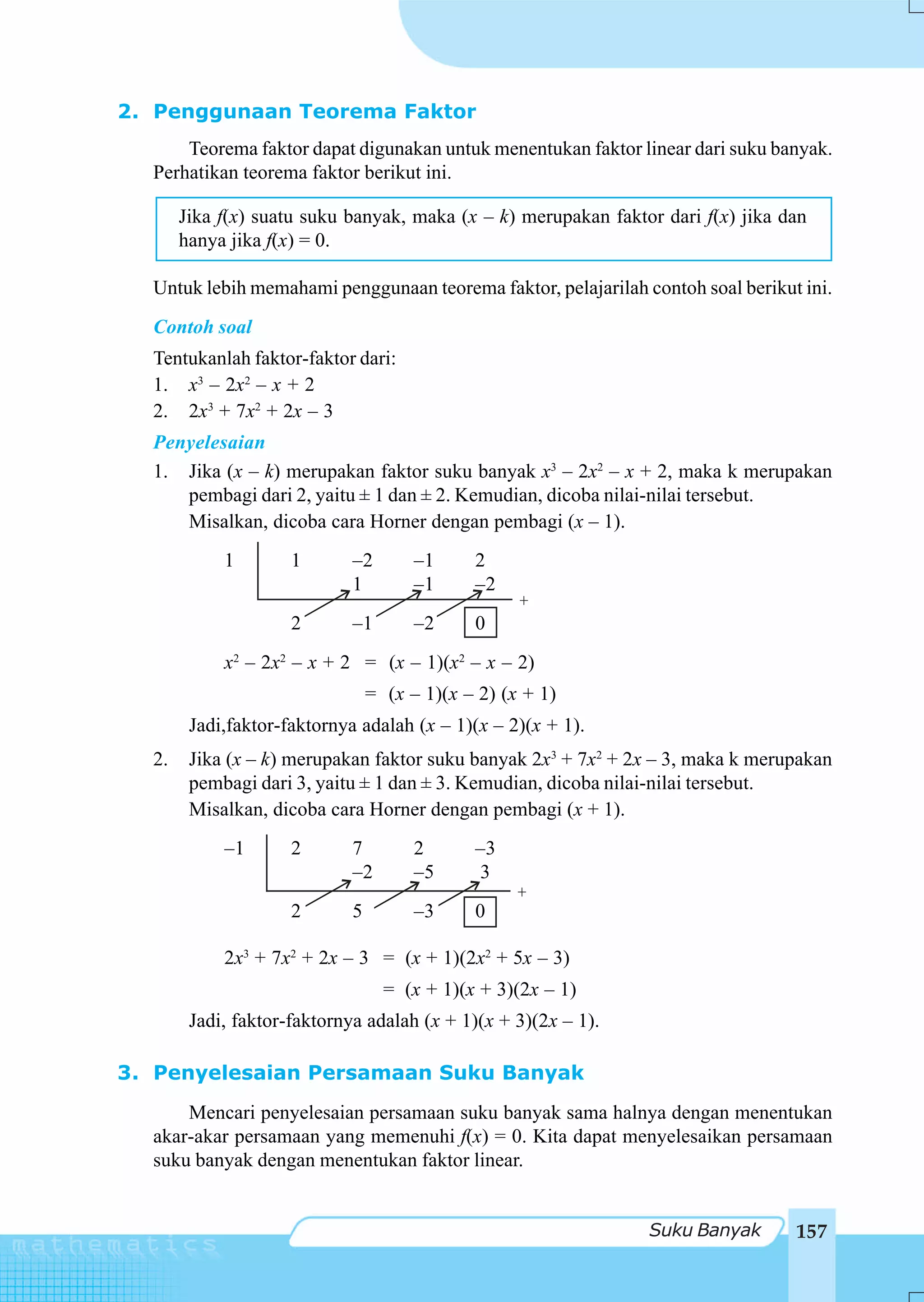 2. Penggunaan Teorema Faktor
      Teorema faktor dapat digunakan untuk menentukan faktor linear dari suku banyak.
  Perhatikan teorema faktor berikut ini.

       Jika f(x) suatu suku banyak, maka (x – k) merupakan faktor dari f(x) jika dan
       hanya jika f(x) = 0.

  Untuk lebih memahami penggunaan teorema faktor, pelajarilah contoh soal berikut ini.
  Contoh soal
  Tentukanlah faktor-faktor dari:
  1. x3 – 2x2 – x + 2
  2. 2x3 + 7x2 + 2x – 3
  Penyelesaian
  1. Jika (x – k) merupakan faktor suku banyak x3 – 2x2 – x + 2, maka k merupakan
     pembagi dari 2, yaitu ± 1 dan ± 2. Kemudian, dicoba nilai-nilai tersebut.
     Misalkan, dicoba cara Horner dengan pembagi (x – 1).
            1        1       –2        –1     2
                             1         –1     –2
                                                    +
                     2       –1        –2     0
            x2 – 2x2 – x + 2 = (x – 1)(x2 – x – 2)
                                 = (x – 1)(x – 2) (x + 1)
        Jadi,faktor-faktornya adalah (x – 1)(x – 2)(x + 1).
  2.    Jika (x – k) merupakan faktor suku banyak 2x3 + 7x2 + 2x – 3, maka k merupakan
        pembagi dari 3, yaitu ± 1 dan ± 3. Kemudian, dicoba nilai-nilai tersebut.
        Misalkan, dicoba cara Horner dengan pembagi (x + 1).
            –1       2       7         2      –3
                             –2        –5     3
                                                   +
                     2       5         –3     0

            2x3 + 7x2 + 2x – 3 = (x + 1)(2x2 + 5x – 3)
                                   = (x + 1)(x + 3)(2x – 1)
        Jadi, faktor-faktornya adalah (x + 1)(x + 3)(2x – 1).

3. Penyelesaian Persamaan Suku Banyak
      Mencari penyelesaian persamaan suku banyak sama halnya dengan menentukan
  akar-akar persamaan yang memenuhi f(x) = 0. Kita dapat menyelesaikan persamaan
  suku banyak dengan menentukan faktor linear.


                                                                Suku Banyak       157
 