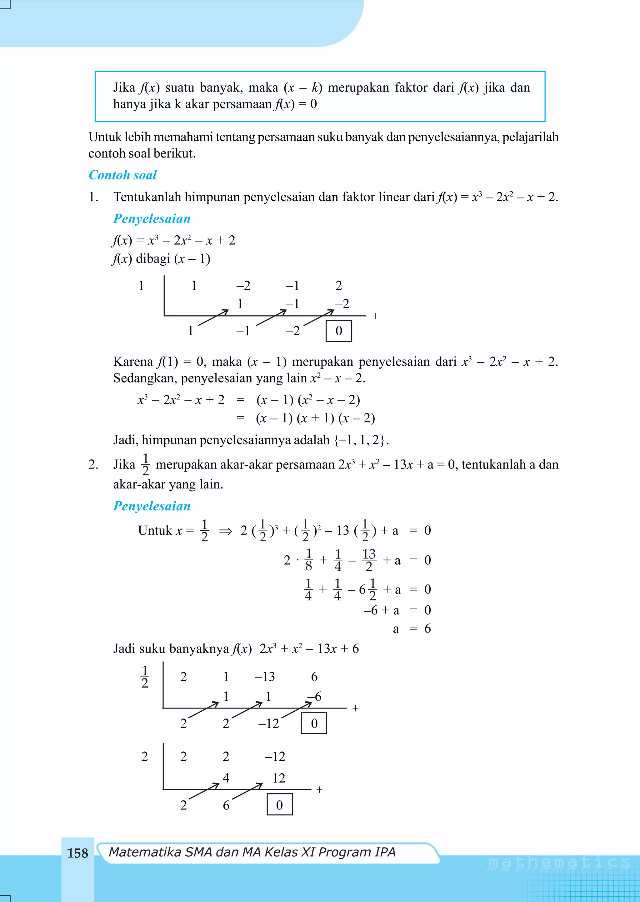 Jika f(x) suatu banyak, maka (x – k) merupakan faktor dari f(x) jika dan
           hanya jika k akar persamaan f(x) = 0

      Untuk lebih memahami tentang persamaan suku banyak dan penyelesaiannya, pelajarilah
      contoh soal berikut.
      Contoh soal
      1.   Tentukanlah himpunan penyelesaian dan faktor linear dari f(x) = x3 – 2x2 – x + 2.
           Penyelesaian
           f(x) = x3 – 2x2 – x + 2
           f(x) dibagi (x – 1)
               1           1         –2             –1        2
                                     1              –1        –2
                                                                       +
                           1         –1             –2        0

           Karena f(1) = 0, maka (x – 1) merupakan penyelesaian dari x3 – 2x2 – x + 2.
           Sedangkan, penyelesaian yang lain x2 – x – 2.
               x3 – 2x2 – x + 2 = (x – 1) (x2 – x – 2)
                                = (x – 1) (x + 1) (x – 2)
           Jadi, himpunan penyelesaiannya adalah {–1, 1, 2}.
      2.         1
           Jika 2 merupakan akar-akar persamaan 2x3 + x2 – 13x + a = 0, tentukanlah a dan
           akar-akar yang lain.
           Penyelesaian
                Untuk x = 1 ⇒ 2 ( 1 )3 + ( 1 )2 – 13 ( 1 ) + a
                          2         2      2           2                   = 0

                                        2⋅ 81 + 1 – 13 + a                 = 0
                                                  4     2
                                            1 + 1 –61 +a                   = 0
                                            4     4      2
                                                       –6 + a              = 0
                                                             a             = 6
           Jadi suku banyaknya f(x) 2x + x – 13x + 6
                                      3   2


                1      2       1          –13            6
                2
                               1           1             –6
                                                                   +
                       2       2          –12            0

                2      2       2           –12
                               4            12
                                                         +
                       2       6                0


158        Matematika SMA dan MA Kelas XI Program IPA
 