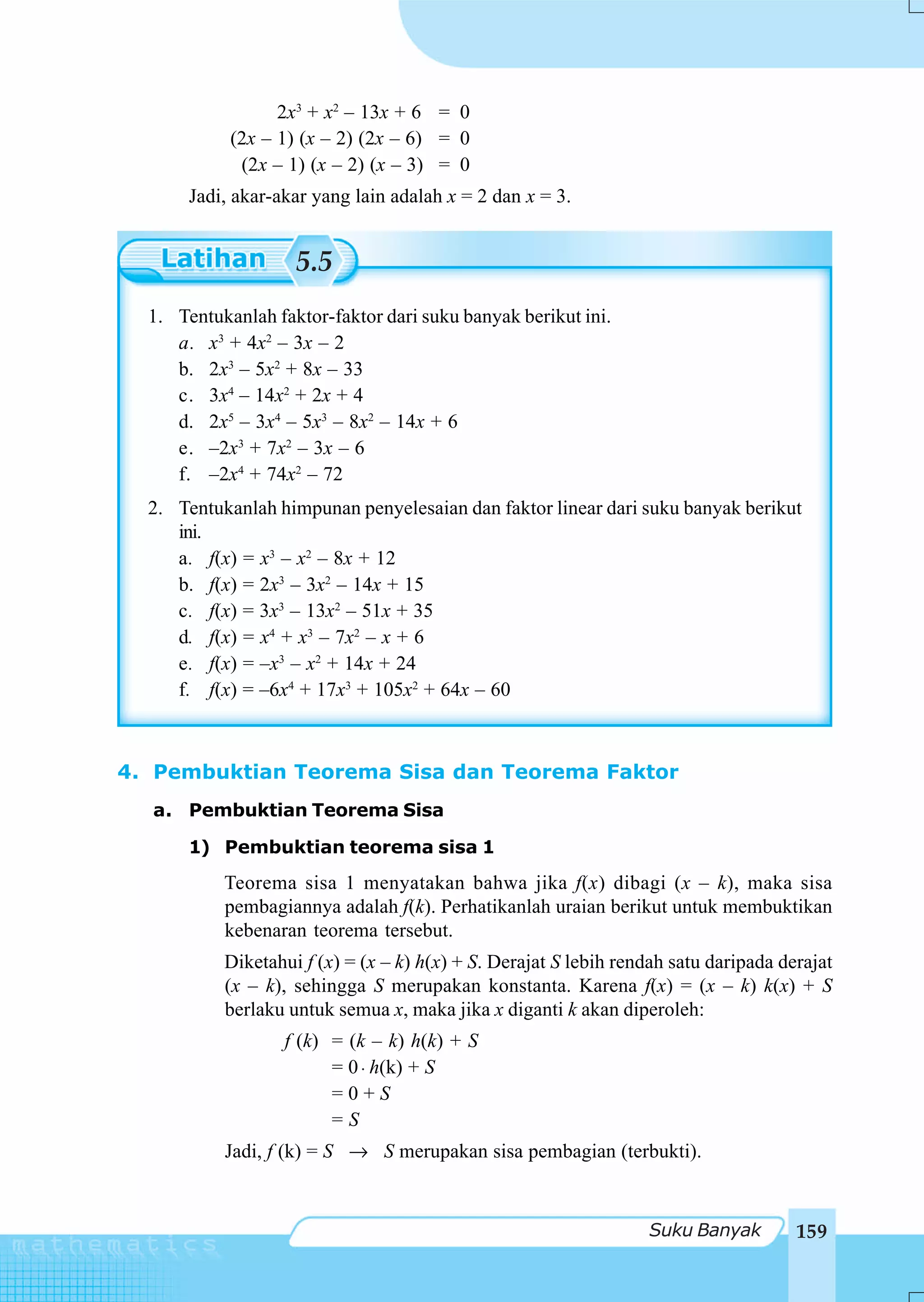 2x3 + x2 – 13x + 6 = 0
            (2x – 1) (x – 2) (2x – 6) = 0
             (2x – 1) (x – 2) (x – 3) = 0
       Jadi, akar-akar yang lain adalah x = 2 dan x = 3.


                    5.5
  1. Tentukanlah faktor-faktor dari suku banyak berikut ini.
     a. x3 + 4x2 – 3x – 2
     b. 2x3 – 5x2 + 8x – 33
     c. 3x4 – 14x2 + 2x + 4
     d. 2x5 – 3x4 – 5x3 – 8x2 – 14x + 6
     e. –2x3 + 7x2 – 3x – 6
     f. –2x4 + 74x2 – 72
  2. Tentukanlah himpunan penyelesaian dan faktor linear dari suku banyak berikut
     ini.
     a. f(x) = x3 – x2 – 8x + 12
     b. f(x) = 2x3 – 3x2 – 14x + 15
     c. f(x) = 3x3 – 13x2 – 51x + 35
     d. f(x) = x4 + x3 – 7x2 – x + 6
     e. f(x) = –x3 – x2 + 14x + 24
     f. f(x) = –6x4 + 17x3 + 105x2 + 64x – 60



4. Pembuktian Teorema Sisa dan Teorema Faktor
  a. Pembuktian Teorema Sisa

       1) Pembuktian teorema sisa 1
           Teorema sisa 1 menyatakan bahwa jika f(x) dibagi (x – k), maka sisa
           pembagiannya adalah f(k). Perhatikanlah uraian berikut untuk membuktikan
           kebenaran teorema tersebut.
           Diketahui f (x) = (x – k) h(x) + S. Derajat S lebih rendah satu daripada derajat
           (x – k), sehingga S merupakan konstanta. Karena f(x) = (x – k) k(x) + S
           berlaku untuk semua x, maka jika x diganti k akan diperoleh:
                   f (k) = (k – k) h(k) + S
                         = 0 ⋅ h(k) + S
                         =0+S
                         =S
           Jadi, f (k) = S → S merupakan sisa pembagian (terbukti).


                                                                  Suku Banyak         159
 