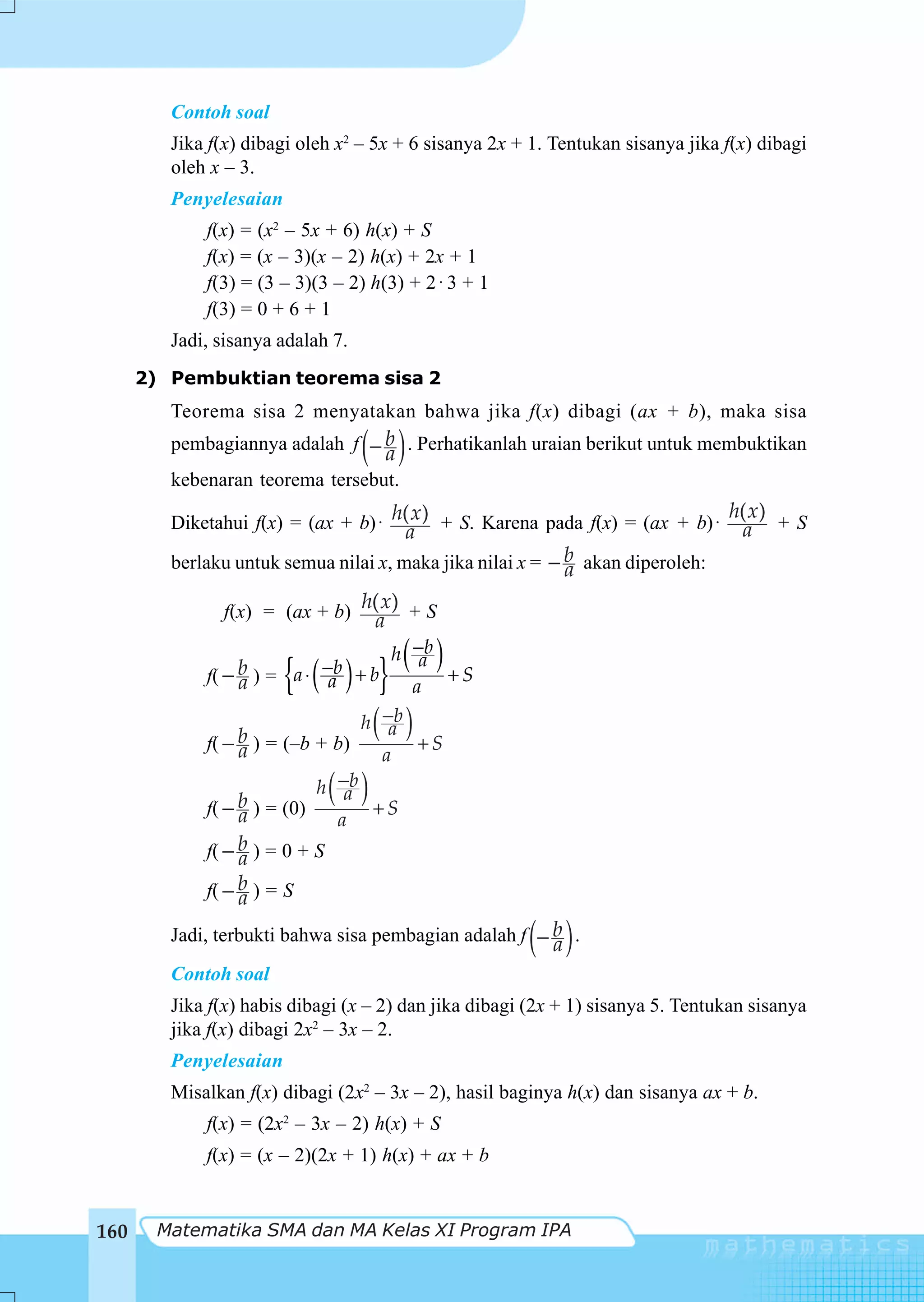 Contoh soal
         Jika f(x) dibagi oleh x2 – 5x + 6 sisanya 2x + 1. Tentukan sisanya jika f(x) dibagi
         oleh x – 3.
         Penyelesaian
             f(x) = (x2 – 5x + 6) h(x) + S
             f(x) = (x – 3)(x – 2) h(x) + 2x + 1
             f(3) = (3 – 3)(3 – 2) h(3) + 2 ⋅ 3 + 1
             f(3) = 0 + 6 + 1
         Jadi, sisanya adalah 7.
      2) Pembuktian teorema sisa 2
         Teorema sisa 2 menyatakan bahwa jika f(x) dibagi (ax + b), maka sisa

                                   ( )
         pembagiannya adalah f − b . Perhatikanlah uraian berikut untuk membuktikan
                                  a
         kebenaran teorema tersebut.
                                                                             h( x)
         Diketahui f(x) = (ax + b) ⋅ h(a ) + S. Karena pada f(x) = (ax + b) ⋅ a + S
                                        x

         berlaku untuk semua nilai x, maka jika nilai x = − b akan diperoleh:
                                                            a
                f(x) = (ax + b) h(a ) + S
                                    x


                        {( ) }( )
                                      h −b
                                         a
                  b ) = a ⋅ −b + b
             f( − a                         +S
                             a          a

                  b ) = (–b + b)
             f( − a
                                  h −b
                                     a( )+S
                                    a

                  b ) = (0)
             f( − a
                            h −b( )
                                a
                                   +S
                               a
             f( − b ) = 0 + S
                  a
             f( − b ) = S
                  a

                                                       ( )
         Jadi, terbukti bahwa sisa pembagian adalah f − b .
                                                        a
         Contoh soal
         Jika f(x) habis dibagi (x – 2) dan jika dibagi (2x + 1) sisanya 5. Tentukan sisanya
         jika f(x) dibagi 2x2 – 3x – 2.
         Penyelesaian
         Misalkan f(x) dibagi (2x2 – 3x – 2), hasil baginya h(x) dan sisanya ax + b.
             f(x) = (2x2 – 3x – 2) h(x) + S
             f(x) = (x – 2)(2x + 1) h(x) + ax + b


160    Matematika SMA dan MA Kelas XI Program IPA
 