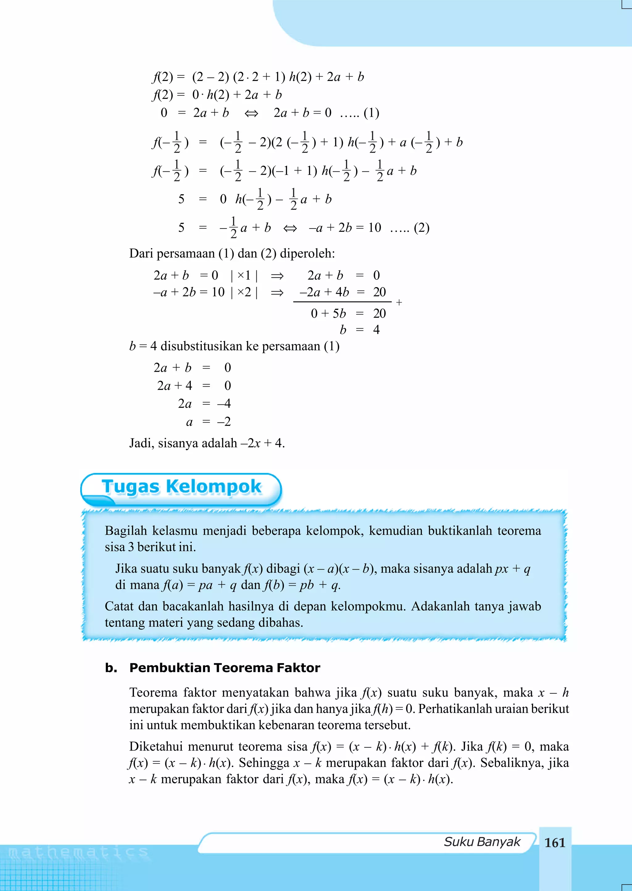 f(2) = (2 – 2) (2 ⋅ 2 + 1) h(2) + 2a + b
        f(2) = 0 ⋅ h(2) + 2a + b
          0 = 2a + b ⇔ 2a + b = 0 ….. (1)

        f(– 1 ) = (– 1 – 2)(2 (– 1 ) + 1) h(– 1 ) + a (– 1 ) + b
            2         2            2          2          2
            1 ) = (– 1 – 2)(–1 + 1) h(– 1 ) – 1 a + b
        f(– 2         2                   2     2
             5 = 0 h(– 2  1)– 1a+b
                                 2
             5 = –2  1 a + b ⇔ –a + 2b = 10 ….. (2)

    Dari persamaan (1) dan (2) diperoleh:
        2a + b = 0 | ×1 | ⇒           2a + b = 0
        –a + 2b = 10 | ×2 | ⇒        –2a + 4b = 20
                                                       +
                                     0 + 5b = 20
                                           b = 4
    b = 4 disubstitusikan ke persamaan (1)
        2a + b    = 0
         2a + 4   = 0
            2a    = –4
              a   = –2
    Jadi, sisanya adalah –2x + 4.




Bagilah kelasmu menjadi beberapa kelompok, kemudian buktikanlah teorema
sisa 3 berikut ini.
 Jika suatu suku banyak f(x) dibagi (x – a)(x – b), maka sisanya adalah px + q
 di mana f(a) = pa + q dan f(b) = pb + q.
Catat dan bacakanlah hasilnya di depan kelompokmu. Adakanlah tanya jawab
tentang materi yang sedang dibahas.


b. Pembuktian Teorema Faktor
    Teorema faktor menyatakan bahwa jika f(x) suatu suku banyak, maka x – h
    merupakan faktor dari f(x) jika dan hanya jika f(h) = 0. Perhatikanlah uraian berikut
    ini untuk membuktikan kebenaran teorema tersebut.
    Diketahui menurut teorema sisa f(x) = (x – k) ⋅ h(x) + f(k). Jika f(k) = 0, maka
    f(x) = (x – k) ⋅ h(x). Sehingga x – k merupakan faktor dari f(x). Sebaliknya, jika
    x – k merupakan faktor dari f(x), maka f(x) = (x – k) ⋅ h(x).



                                                                Suku Banyak         161
 