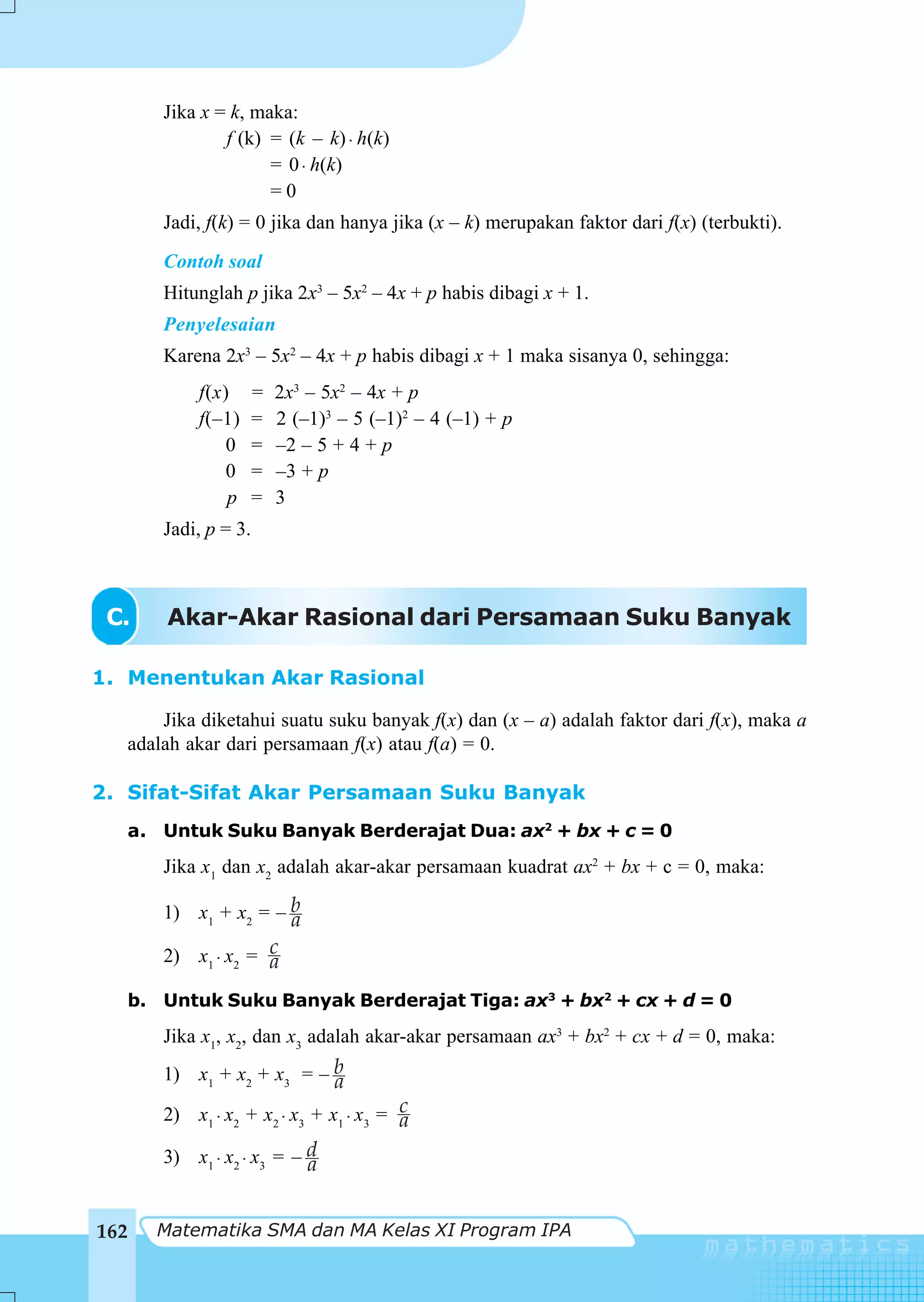 Jika x = k, maka:
              f (k) = (k – k) ⋅ h(k)
                    = 0 ⋅ h(k)
                    =0
      Jadi, f(k) = 0 jika dan hanya jika (x – k) merupakan faktor dari f(x) (terbukti).
      Contoh soal
      Hitunglah p jika 2x3 – 5x2 – 4x + p habis dibagi x + 1.
      Penyelesaian
      Karena 2x3 – 5x2 – 4x + p habis dibagi x + 1 maka sisanya 0, sehingga:
          f(x)       =   2x3 – 5x2 – 4x + p
          f(–1)      =   2 (–1)3 – 5 (–1)2 – 4 (–1) + p
              0      =   –2 – 5 + 4 + p
              0      =   –3 + p
              p      =   3
      Jadi, p = 3.



 C.    Akar-Akar Rasional dari Persamaan Suku Banyak

1. Menentukan Akar Rasional

      Jika diketahui suatu suku banyak f(x) dan (x – a) adalah faktor dari f(x), maka a
  adalah akar dari persamaan f(x) atau f(a) = 0.

2. Sifat-Sifat Akar Persamaan Suku Banyak
  a. Untuk Suku Banyak Berderajat Dua: ax2 + bx + c = 0
      Jika x1 dan x2 adalah akar-akar persamaan kuadrat ax2 + bx + c = 0, maka:

      1) x1 + x2 = – b
                     a
      2) x1 ⋅ x2 = c
                   a
  b. Untuk Suku Banyak Berderajat Tiga: ax3 + bx2 + cx + d = 0
      Jika x1, x2, dan x3 adalah akar-akar persamaan ax3 + bx2 + cx + d = 0, maka:
      1) x1 + x2 + x3 = – b
                          a
      2) x1 ⋅ x2 + x2 ⋅ x3 + x1 ⋅ x3 = c
                                       a
      3) x1 ⋅ x2 ⋅ x3 = – d
                          a


162   Matematika SMA dan MA Kelas XI Program IPA
 