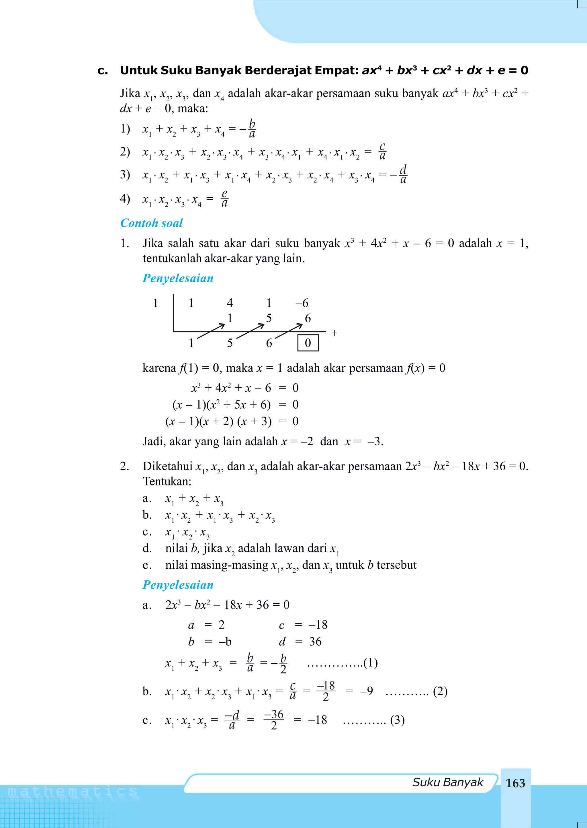 c.   Untuk Suku Banyak Berderajat Empat: ax4 + bx3 + cx2 + dx + e = 0
     Jika x1, x2, x3, dan x4 adalah akar-akar persamaan suku banyak ax4 + bx3 + cx2 +
     dx + e = 0, maka:
     1) x1 + x2 + x3 + x4 = – b     a
     2) x1 ⋅ x2 ⋅ x3 + x2 ⋅ x3 ⋅ x4 + x3 ⋅ x4 ⋅ x1 + x4 ⋅ x1 ⋅ x2 = c
                                                                    a
     3) x1 ⋅ x2 + x1 ⋅ x3 + x1 ⋅ x4 + x2 ⋅ x3 + x2 ⋅ x4 + x3 ⋅ x4 = – d
                                                                      a
                            e
     4) x1 ⋅ x2 ⋅ x3 ⋅ x4 = a
     Contoh soal
     1.   Jika salah satu akar dari suku banyak x3 + 4x2 + x – 6 = 0 adalah x = 1,
          tentukanlah akar-akar yang lain.
          Penyelesaian
               1       1      4         1      –6
                              1         5       6
                                                       +
                       1      5         6        0
          karena f(1) = 0, maka x = 1 adalah akar persamaan f(x) = 0
                         x3 + 4x2 + x – 6 = 0
                     (x – 1)(x2 + 5x + 6) = 0
                   (x – 1)(x + 2) (x + 3) = 0
          Jadi, akar yang lain adalah x = –2 dan x = –3.
     2.   Diketahui x1, x2, dan x3 adalah akar-akar persamaan 2x3 – bx2 – 18x + 36 = 0.
          Tentukan:
          a. x1 + x2 + x3
          b. x1 ⋅ x2 + x1 ⋅ x3 + x2 ⋅ x3
          c. x 1 ⋅ x 2 ⋅ x 3
          d. nilai b, jika x2 adalah lawan dari x1
          e. nilai masing-masing x1, x2, dan x3 untuk b tersebut
          Penyelesaian
          a.       2x3 – bx2 – 18x + 36 = 0
                       a = 2                   c = –18
                       b = –b                  d = 36
                   x1 + x 2 + x3 = b = – b
                                       a            …………..(1)
                                                2
          b.       x1 ⋅ x2 + x2 ⋅ x3 + x1 ⋅ x3 = c = −18 = –9 ……….. (2)
                                                  a   2
          c.       x1 ⋅ x2 ⋅ x3 = −d = −2 = –18 ……….. (3)
                                   a
                                              36




                                                                          Suku Banyak   163
 