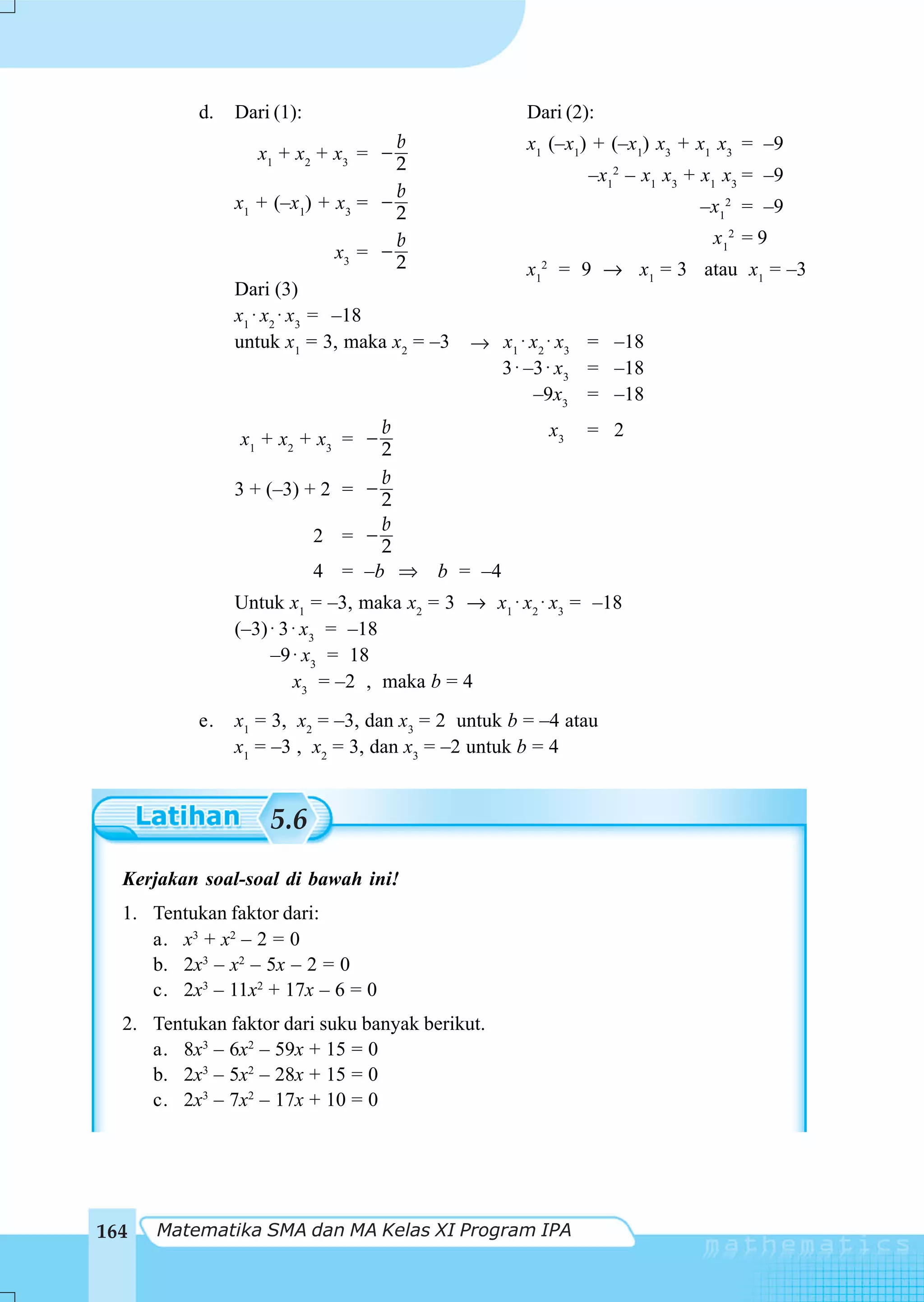 d.   Dari (1):                           Dari (2):
                                      b             x1 (–x1) + (–x1) x3 + x1 x3 = –9
                   x1 + x2 + x3 = −
                                      2
                                                            –x12 – x1 x3 + x1 x3 = –9
                                      b
                x1 + (–x1) + x3 = −                                       –x12 = –9
                                      2
                                      b                                     x 12 = 9
                               x3 = −
                                      2             x12 = 9 → x1 = 3 atau x1 = –3
                Dari (3)
                x1 ⋅ x2 ⋅ x3 = –18
                untuk x1 = 3, maka x2 = –3   → x1 ⋅ x2 ⋅ x3 = –18
                                               3 ⋅ –3 ⋅ x3 = –18
                                                    –9x3 = –18

                x1 + x2 + x3 = −
                                 b                    x3    = 2
                                 2
                                 b
                3 + (–3) + 2 = −
                                 2
                                 b
                          2 = −
                                 2
                          4 = –b ⇒       b = –4
                Untuk x1 = –3, maka x2 = 3 → x1 ⋅ x2 ⋅ x3 = –18
                (–3) ⋅ 3 ⋅ x3 = –18
                     –9 ⋅ x3 = 18
                         x3 = –2 , maka b = 4
           e.   x1 = 3, x2 = –3, dan x3 = 2 untuk b = –4 atau
                x1 = –3 , x2 = 3, dan x3 = –2 untuk b = 4


                    5.6
  Kerjakan soal-soal di bawah ini!
  1. Tentukan faktor dari:
     a. x3 + x2 – 2 = 0
     b. 2x3 – x2 – 5x – 2 = 0
     c. 2x3 – 11x2 + 17x – 6 = 0
  2. Tentukan faktor dari suku banyak berikut.
     a. 8x3 – 6x2 – 59x + 15 = 0
     b. 2x3 – 5x2 – 28x + 15 = 0
     c. 2x3 – 7x2 – 17x + 10 = 0




164   Matematika SMA dan MA Kelas XI Program IPA
 