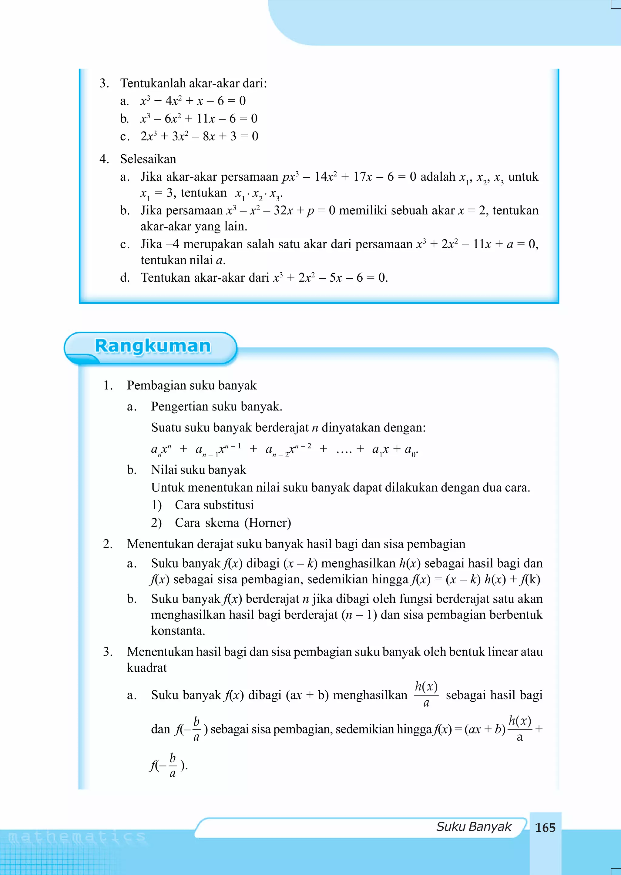 3. Tentukanlah akar-akar dari:
   a. x3 + 4x2 + x – 6 = 0
   b. x3 – 6x2 + 11x – 6 = 0
   c. 2x3 + 3x2 – 8x + 3 = 0
4. Selesaikan
   a. Jika akar-akar persamaan px3 – 14x2 + 17x – 6 = 0 adalah x1, x2, x3 untuk
       x1 = 3, tentukan x1 ⋅ x2 ⋅ x3.
   b. Jika persamaan x3 – x2 – 32x + p = 0 memiliki sebuah akar x = 2, tentukan
       akar-akar yang lain.
   c. Jika –4 merupakan salah satu akar dari persamaan x3 + 2x2 – 11x + a = 0,
       tentukan nilai a.
   d. Tentukan akar-akar dari x3 + 2x2 – 5x – 6 = 0.




1.   Pembagian suku banyak
     a.   Pengertian suku banyak.
          Suatu suku banyak berderajat n dinyatakan dengan:
          anxn + an – 1xn – 1 + an – 2xn – 2 + …. + a1x + a0.
     b.   Nilai suku banyak
          Untuk menentukan nilai suku banyak dapat dilakukan dengan dua cara.
          1) Cara substitusi
          2) Cara skema (Horner)
2.   Menentukan derajat suku banyak hasil bagi dan sisa pembagian
     a. Suku banyak f(x) dibagi (x – k) menghasilkan h(x) sebagai hasil bagi dan
        f(x) sebagai sisa pembagian, sedemikian hingga f(x) = (x – k) h(x) + f(k)
     b. Suku banyak f(x) berderajat n jika dibagi oleh fungsi berderajat satu akan
        menghasilkan hasil bagi berderajat (n – 1) dan sisa pembagian berbentuk
        konstanta.
3.   Menentukan hasil bagi dan sisa pembagian suku banyak oleh bentuk linear atau
     kuadrat
                                                         h( x)
     a. Suku banyak f(x) dibagi (ax + b) menghasilkan           sebagai hasil bagi
                                                           a
                b                                                            h( x)
         dan f(– ) sebagai sisa pembagian, sedemikian hingga f(x) = (ax + b)       +
                a                                                             a
                b
          f(–     ).
                a



                                                                Suku Banyak       165
 