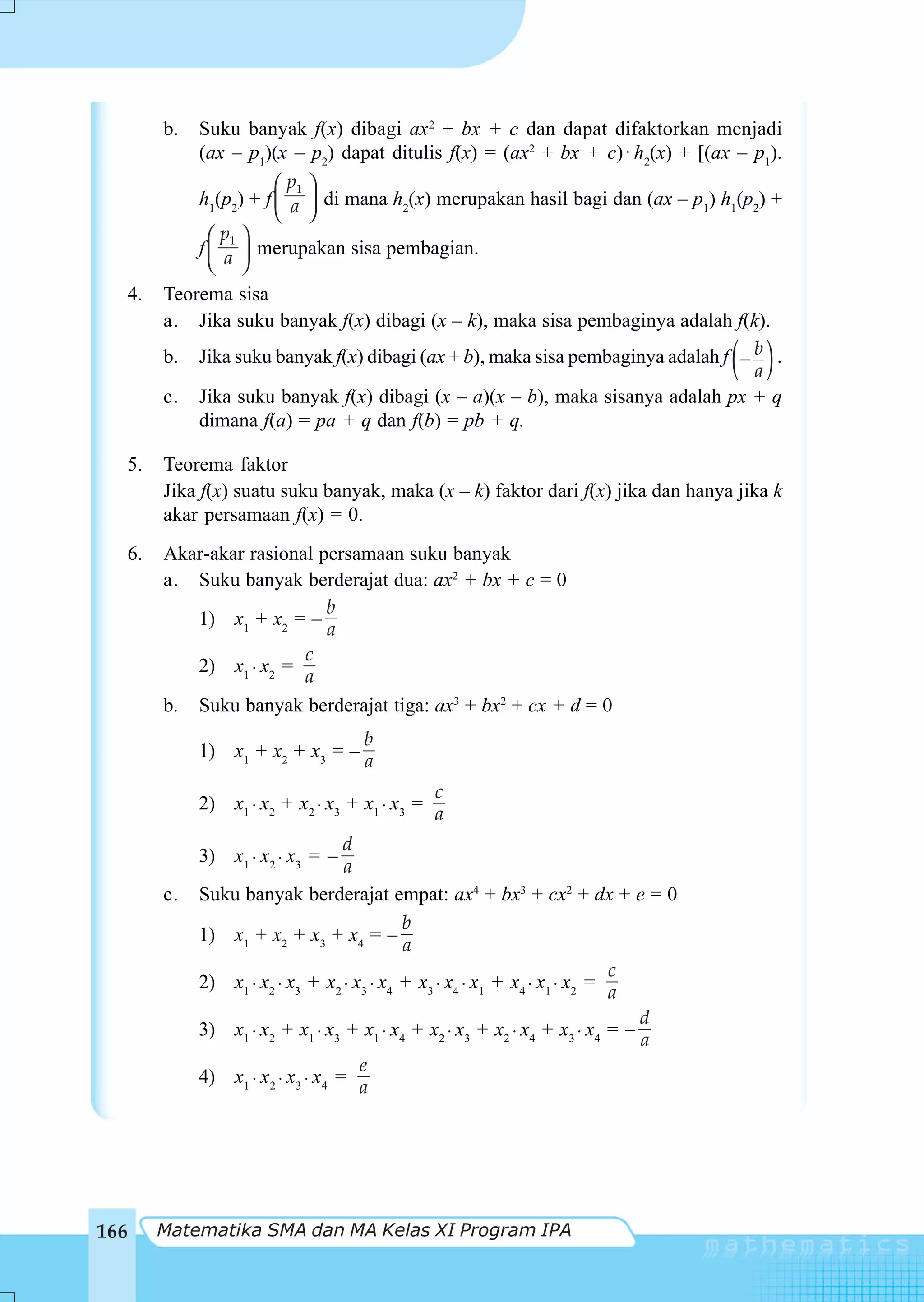 b.   Suku banyak f(x) dibagi ax2 + bx + c dan dapat difaktorkan menjadi
                (ax – p1)(x – p2) dapat ditulis f(x) = (ax2 + bx + c) ⋅ h2(x) + [(ax – p1).
                           ⎛ p1 ⎞
                h1(p2) + f ⎜ a ⎟ di mana h2(x) merupakan hasil bagi dan (ax – p1) h1(p2) +
                           ⎝ ⎠
                  ⎛ p1 ⎞
                f ⎜ ⎟ merupakan sisa pembagian.
                  ⎝ a ⎠
      4.   Teorema sisa
           a. Jika suku banyak f(x) dibagi (x – k), maka sisa pembaginya adalah f(k).

                                                                                     ( )
           b. Jika suku banyak f(x) dibagi (ax + b), maka sisa pembaginya adalah f − b .
                                                                                     a
           c. Jika suku banyak f(x) dibagi (x – a)(x – b), maka sisanya adalah px + q
               dimana f(a) = pa + q dan f(b) = pb + q.

  5.       Teorema faktor
           Jika f(x) suatu suku banyak, maka (x – k) faktor dari f(x) jika dan hanya jika k
           akar persamaan f(x) = 0.
  6.       Akar-akar rasional persamaan suku banyak
           a. Suku banyak berderajat dua: ax2 + bx + c = 0
                               b
              1) x1 + x2 = –
                               a
                            c
              2) x1 ⋅ x2 =
                            a
           b. Suku banyak berderajat tiga: ax3 + bx2 + cx + d = 0
                                       b
                1) x1 + x2 + x3 = –
                                       a
                                                   c
                2) x1 ⋅ x2 + x2 ⋅ x3 + x1 ⋅ x3 =
                                                   a
                                      d
                3) x1 ⋅ x2 ⋅ x3 = –
                                      a
           c.   Suku banyak berderajat empat: ax4 + bx3 + cx2 + dx + e = 0
                                               b
                1) x1 + x2 + x3 + x4 = –
                                               a
                                                                               c
                2) x1 ⋅ x2 ⋅ x3 + x2 ⋅ x3 ⋅ x4 + x3 ⋅ x4 ⋅ x1 + x4 ⋅ x1 ⋅ x2 =
                                                                               a
                                                                                 d
                3) x1 ⋅ x2 + x1 ⋅ x3 + x1 ⋅ x4 + x2 ⋅ x3 + x2 ⋅ x4 + x3 ⋅ x4 = –
                                                                                 a
                                        e
                4) x1 ⋅ x2 ⋅ x3 ⋅ x4 =
                                        a




166        Matematika SMA dan MA Kelas XI Program IPA
 