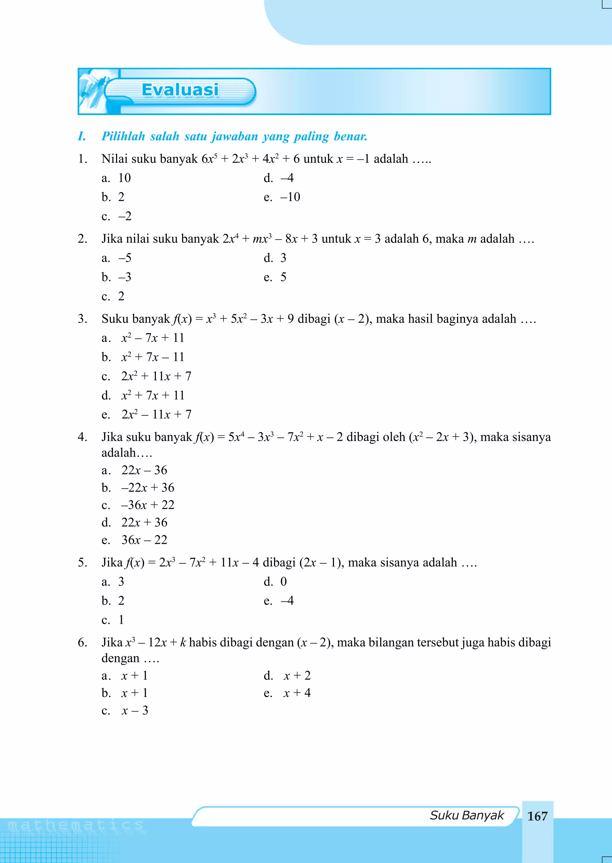 I.   Pilihlah salah satu jawaban yang paling benar.
1.   Nilai suku banyak 6x5 + 2x3 + 4x2 + 6 untuk x = –1 adalah …..
     a. 10                         d. –4
     b. 2                          e. –10
     c. –2
2.   Jika nilai suku banyak 2x4 + mx3 – 8x + 3 untuk x = 3 adalah 6, maka m adalah ….
     a. –5                         d. 3
     b. –3                         e. 5
     c. 2
3.   Suku banyak f(x) = x3 + 5x2 – 3x + 9 dibagi (x – 2), maka hasil baginya adalah ….
     a. x2 – 7x + 11
     b. x2 + 7x – 11
     c. 2x2 + 11x + 7
     d. x2 + 7x + 11
     e. 2x2 – 11x + 7
4.   Jika suku banyak f(x) = 5x4 – 3x3 – 7x2 + x – 2 dibagi oleh (x2 – 2x + 3), maka sisanya
     adalah….
     a. 22x – 36
     b. –22x + 36
     c. –36x + 22
     d. 22x + 36
     e. 36x – 22
5.   Jika f(x) = 2x3 – 7x2 + 11x – 4 dibagi (2x – 1), maka sisanya adalah ….
     a. 3                            d. 0
     b. 2                            e. –4
     c. 1
6.   Jika x3 – 12x + k habis dibagi dengan (x – 2), maka bilangan tersebut juga habis dibagi
     dengan ….
     a. x + 1                        d. x + 2
     b. x + 1                        e. x + 4
     c. x – 3




                                                                    Suku Banyak        167
 