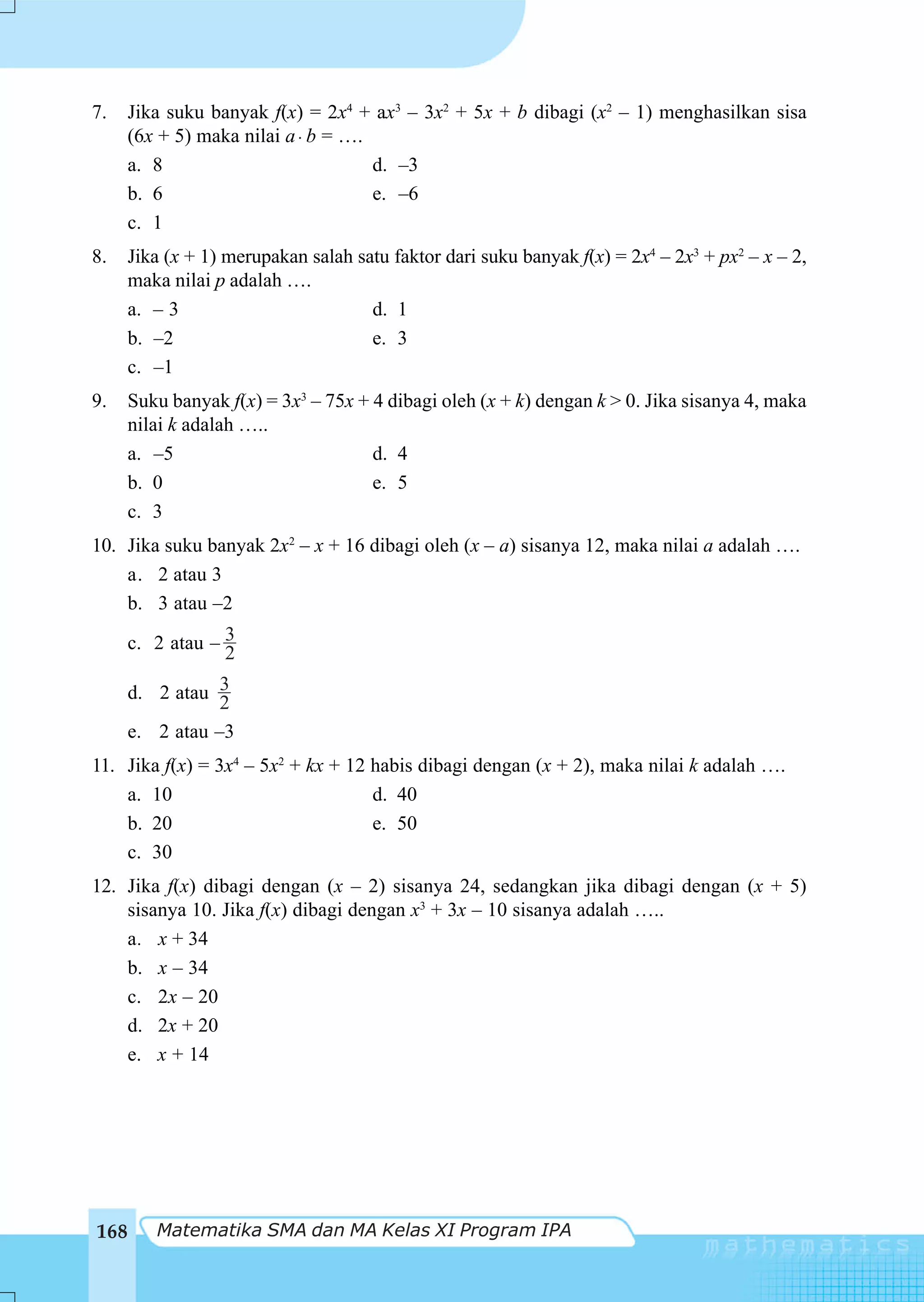 7.   Jika suku banyak f(x) = 2x4 + ax3 – 3x2 + 5x + b dibagi (x2 – 1) menghasilkan sisa
     (6x + 5) maka nilai a ⋅ b = ….
     a. 8                           d. –3
     b. 6                           e. –6
     c. 1
8.    Jika (x + 1) merupakan salah satu faktor dari suku banyak f(x) = 2x4 – 2x3 + px2 – x – 2,
      maka nilai p adalah ….
      a. – 3                         d. 1
      b. –2                          e. 3
      c. –1
9.    Suku banyak f(x) = 3x3 – 75x + 4 dibagi oleh (x + k) dengan k > 0. Jika sisanya 4, maka
      nilai k adalah …..
      a. –5                          d. 4
      b. 0                           e. 5
      c. 3
10. Jika suku banyak 2x2 – x + 16 dibagi oleh (x – a) sisanya 12, maka nilai a adalah ….
    a. 2 atau 3
    b. 3 atau –2

      c. 2 atau – 3
                  2
     d. 2 atau 3
                2
     e. 2 atau –3
11. Jika f(x) = 3x4 – 5x2 + kx + 12 habis dibagi dengan (x + 2), maka nilai k adalah ….
    a. 10                           d. 40
    b. 20                           e. 50
    c. 30
12. Jika f(x) dibagi dengan (x – 2) sisanya 24, sedangkan jika dibagi dengan (x + 5)
    sisanya 10. Jika f(x) dibagi dengan x3 + 3x – 10 sisanya adalah …..
    a. x + 34
    b. x – 34
    c. 2x – 20
    d. 2x + 20
    e. x + 14




168      Matematika SMA dan MA Kelas XI Program IPA
 
