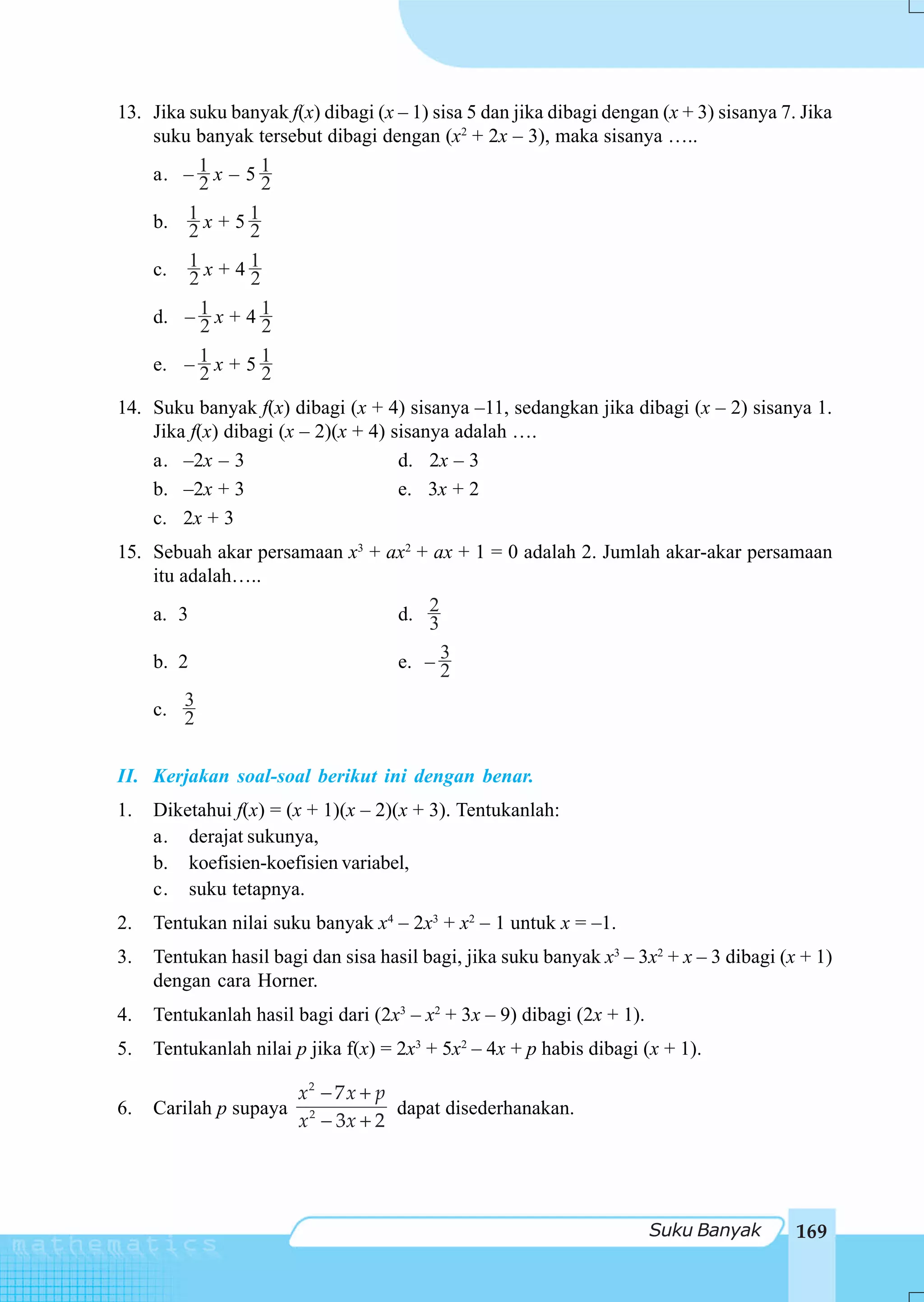 13. Jika suku banyak f(x) dibagi (x – 1) sisa 5 dan jika dibagi dengan (x + 3) sisanya 7. Jika
    suku banyak tersebut dibagi dengan (x2 + 2x – 3), maka sisanya …..
    a. – 1 x – 5 1
           2      2
    b. 1 x + 5 1
         2      2
    c. 1 x + 4 1
         2      2
    d. – 1 x + 4 1
           2      2
    e. – 1 x + 5 1
           2      2
14. Suku banyak f(x) dibagi (x + 4) sisanya –11, sedangkan jika dibagi (x – 2) sisanya 1.
    Jika f(x) dibagi (x – 2)(x + 4) sisanya adalah ….
    a. –2x – 3                       d. 2x – 3
    b. –2x + 3                       e. 3x + 2
    c. 2x + 3
15. Sebuah akar persamaan x3 + ax2 + ax + 1 = 0 adalah 2. Jumlah akar-akar persamaan
    itu adalah…..
    a. 3                        d. 23
    b. 2                        e. – 32
    c. 3 2

II. Kerjakan soal-soal berikut ini dengan benar.
1.   Diketahui f(x) = (x + 1)(x – 2)(x + 3). Tentukanlah:
     a. derajat sukunya,
     b. koefisien-koefisien variabel,
     c. suku tetapnya.
2.   Tentukan nilai suku banyak x4 – 2x3 + x2 – 1 untuk x = –1.
3.   Tentukan hasil bagi dan sisa hasil bagi, jika suku banyak x3 – 3x2 + x – 3 dibagi (x + 1)
     dengan cara Horner.
4.   Tentukanlah hasil bagi dari (2x3 – x2 + 3x – 9) dibagi (2x + 1).
5.   Tentukanlah nilai p jika f(x) = 2x3 + 5x2 – 4x + p habis dibagi (x + 1).

                        x2 − 7 x + p
6.   Carilah p supaya                dapat disederhanakan.
                        x 2 − 3x + 2




                                                                        Suku Banyak      169
 