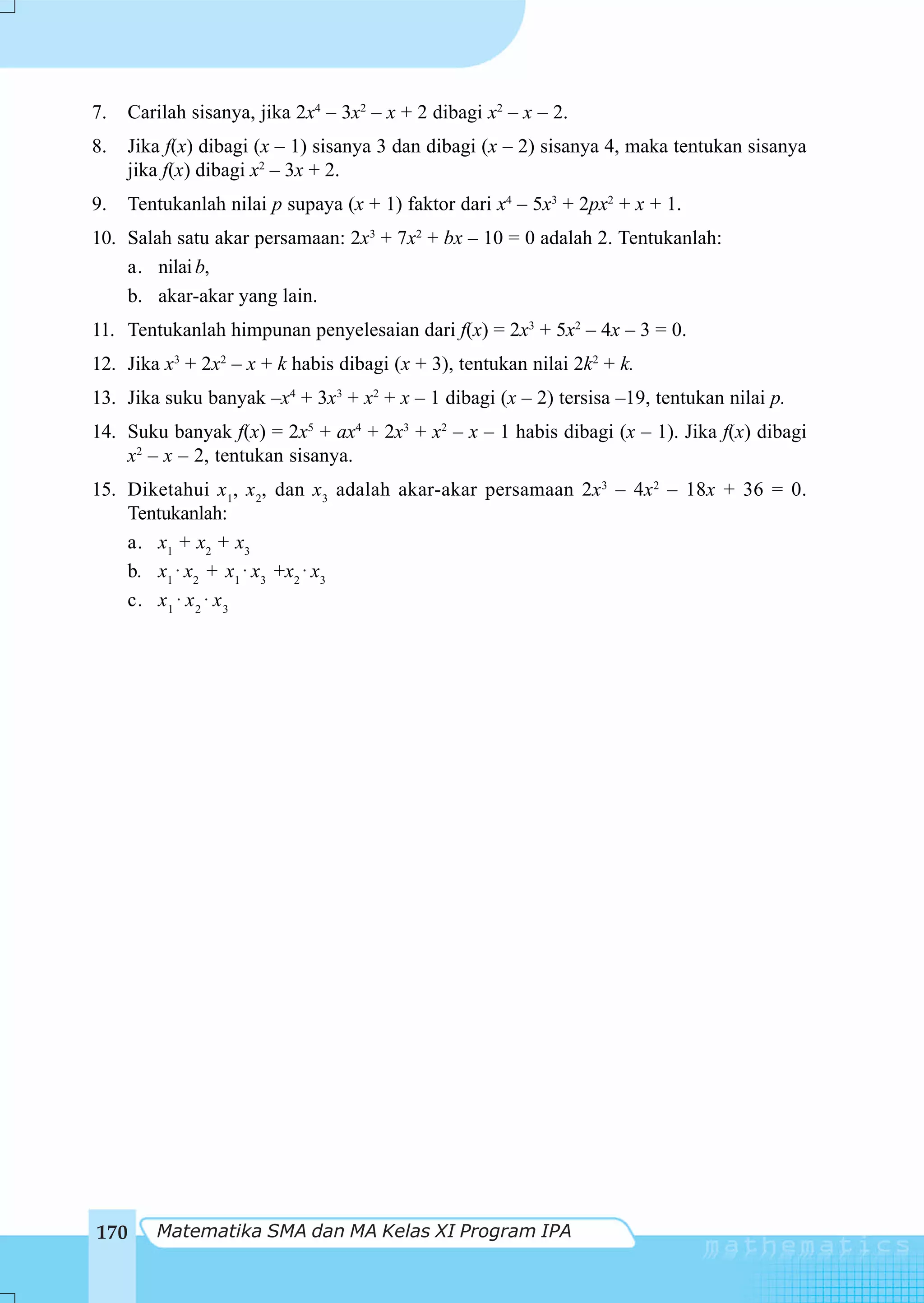 7.    Carilah sisanya, jika 2x4 – 3x2 – x + 2 dibagi x2 – x – 2.
8.    Jika f(x) dibagi (x – 1) sisanya 3 dan dibagi (x – 2) sisanya 4, maka tentukan sisanya
      jika f(x) dibagi x2 – 3x + 2.
9.    Tentukanlah nilai p supaya (x + 1) faktor dari x4 – 5x3 + 2px2 + x + 1.
10. Salah satu akar persamaan: 2x3 + 7x2 + bx – 10 = 0 adalah 2. Tentukanlah:
    a. nilai b,
    b. akar-akar yang lain.
11. Tentukanlah himpunan penyelesaian dari f(x) = 2x3 + 5x2 – 4x – 3 = 0.
12. Jika x3 + 2x2 – x + k habis dibagi (x + 3), tentukan nilai 2k2 + k.
13. Jika suku banyak –x4 + 3x3 + x2 + x – 1 dibagi (x – 2) tersisa –19, tentukan nilai p.
14. Suku banyak f(x) = 2x5 + ax4 + 2x3 + x2 – x – 1 habis dibagi (x – 1). Jika f(x) dibagi
    x2 – x – 2, tentukan sisanya.
15. Diketahui x1, x 2, dan x3 adalah akar-akar persamaan 2x3 – 4x2 – 18x + 36 = 0.
    Tentukanlah:
    a. x1 + x2 + x3
    b. x1 ⋅ x2 + x1 ⋅ x3 +x2 ⋅ x3
    c. x 1 ⋅ x 2 ⋅ x 3




170      Matematika SMA dan MA Kelas XI Program IPA
 