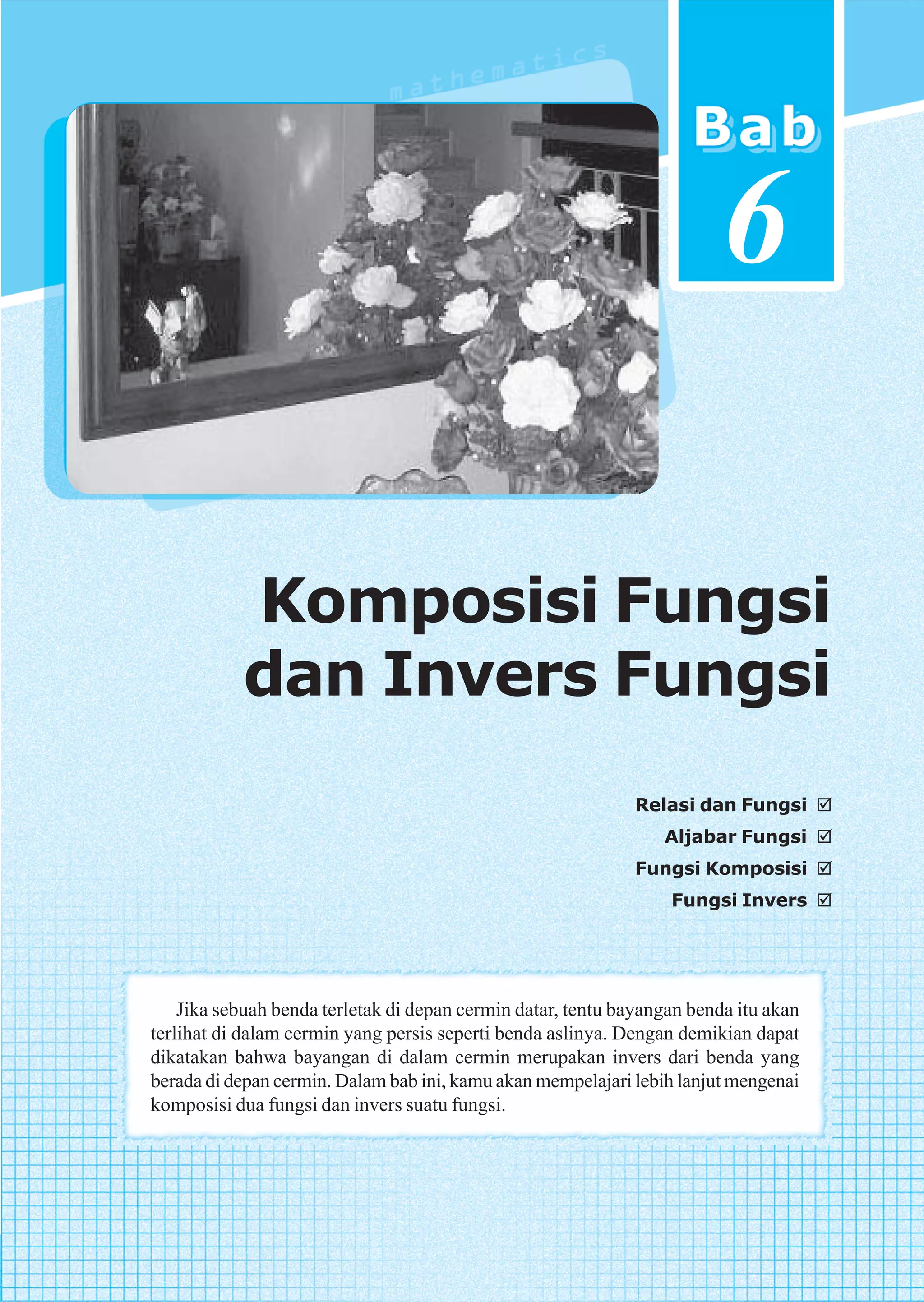 6

           Komposisi Fungsi
           dan Invers Fungsi
                                                             Relasi dan Fungsi
                                                                 Aljabar Fungsi
                                                             Fungsi Komposisi
                                                                  Fungsi Invers




    Jika sebuah benda terletak di depan cermin datar, tentu bayangan benda itu akan
terlihat di dalam cermin yang persis seperti benda aslinya. Dengan demikian dapat
dikatakan bahwa bayangan di dalam cermin merupakan invers dari benda yang
berada di depan cermin. Dalam bab ini, kamu akan mempelajari lebih lanjut mengenai
komposisi dua fungsi dan invers suatu fungsi.




                                     Komposisi Fungsi dan Invers Fungsi           171
 