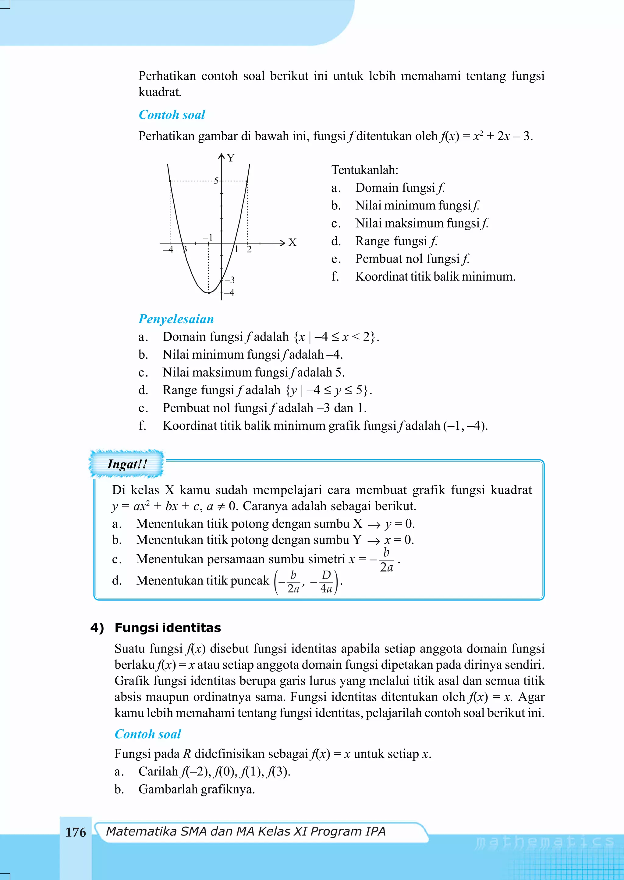 Perhatikan contoh soal berikut ini untuk lebih memahami tentang fungsi
             kuadrat.
             Contoh soal
             Perhatikan gambar di bawah ini, fungsi f ditentukan oleh f(x) = x2 + 2x – 3.
                                   Y
                                                    Tentukanlah:
                               5
                                                    a. Domain fungsi f.
                                                    b. Nilai minimum fungsi f.
                                                    c. Nilai maksimum fungsi f.
                          –1                        d. Range fungsi f.
                                              X
                  –4 –3             1 2
                                                    e. Pembuat nol fungsi f.
                                   –3               f. Koordinat titik balik minimum.
                                   –4

             Penyelesaian
             a. Domain fungsi f adalah {x | –4 ≤ x < 2}.
             b. Nilai minimum fungsi f adalah –4.
             c. Nilai maksimum fungsi f adalah 5.
             d. Range fungsi f adalah {y | –4 ≤ y ≤ 5}.
             e. Pembuat nol fungsi f adalah –3 dan 1.
             f. Koordinat titik balik minimum grafik fungsi f adalah (–1, –4).

        Ingat!!
         Di kelas X kamu sudah mempelajari cara membuat grafik fungsi kuadrat
         y = ax2 + bx + c, a ≠ 0. Caranya adalah sebagai berikut.
         a. Menentukan titik potong dengan sumbu X → y = 0.
         b. Menentukan titik potong dengan sumbu Y → x = 0.
                                                          b
         c. Menentukan persamaan sumbu simetri x = –         .
                                                          2a
         d. Menentukan titik puncak − , − (
                                          b    D .
                                              2a   4a   )
      4) Fungsi identitas
         Suatu fungsi f(x) disebut fungsi identitas apabila setiap anggota domain fungsi
         berlaku f(x) = x atau setiap anggota domain fungsi dipetakan pada dirinya sendiri.
         Grafik fungsi identitas berupa garis lurus yang melalui titik asal dan semua titik
         absis maupun ordinatnya sama. Fungsi identitas ditentukan oleh f(x) = x. Agar
         kamu lebih memahami tentang fungsi identitas, pelajarilah contoh soal berikut ini.
         Contoh soal
         Fungsi pada R didefinisikan sebagai f(x) = x untuk setiap x.
         a. Carilah f(–2), f(0), f(1), f(3).
         b. Gambarlah grafiknya.


176     Matematika SMA dan MA Kelas XI Program IPA
 
