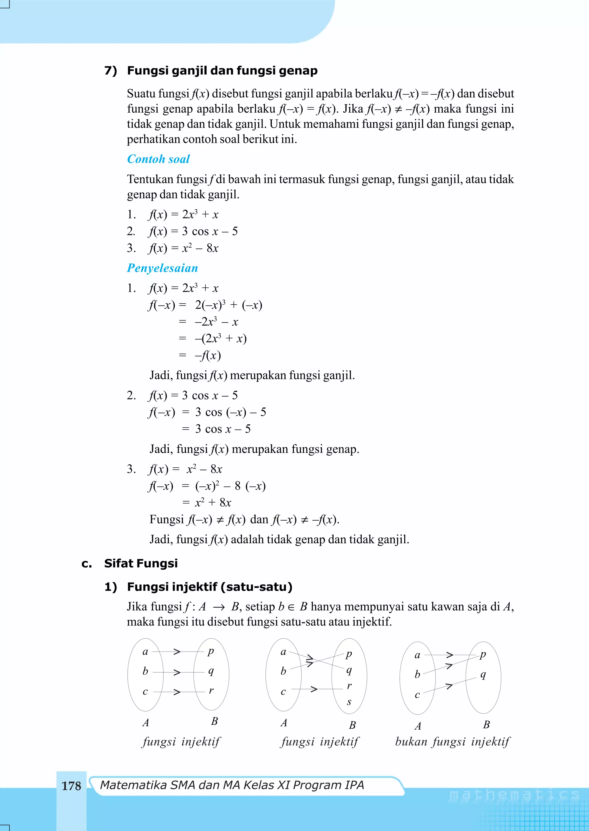 7) Fungsi ganjil dan fungsi genap
           Suatu fungsi f(x) disebut fungsi ganjil apabila berlaku f(–x) = –f(x) dan disebut
           fungsi genap apabila berlaku f(–x) = f(x). Jika f(–x) ≠ –f(x) maka fungsi ini
           tidak genap dan tidak ganjil. Untuk memahami fungsi ganjil dan fungsi genap,
           perhatikan contoh soal berikut ini.
           Contoh soal
           Tentukan fungsi f di bawah ini termasuk fungsi genap, fungsi ganjil, atau tidak
           genap dan tidak ganjil.
           1.       f(x) = 2x3 + x
           2.       f(x) = 3 cos x – 5
           3.       f(x) = x2 – 8x
           Penyelesaian
           1.       f(x) = 2x3 + x
                    f(–x) = 2(–x)3 + (–x)
                          = –2x3 – x
                          = –(2x3 + x)
                          = –f(x)
                    Jadi, fungsi f(x) merupakan fungsi ganjil.
           2.       f(x) = 3 cos x – 5
                    f(–x) = 3 cos (–x) – 5
                           = 3 cos x – 5
                    Jadi, fungsi f(x) merupakan fungsi genap.
           3.       f(x) = x2 – 8x
                    f(–x) = (–x)2 – 8 (–x)
                          = x2 + 8x
                    Fungsi f(–x) ≠ f(x) dan f(–x) ≠ –f(x).
                    Jadi, fungsi f(x) adalah tidak genap dan tidak ganjil.
  c.   Sifat Fungsi

       1) Fungsi injektif (satu-satu)
           Jika fungsi f : A → B, setiap b ∈ B hanya mempunyai satu kawan saja di A,
           maka fungsi itu disebut fungsi satu-satu atau injektif.

                a       >       p              a             p               a   >   p
                                                    >
                                q                   >        q                   >
                b       >                      b                             b       q
                                r                    >       r                   >
                c       >                      c                             c
                                                             s
                A               B              A             B               A        B
                fungsi injektif                fungsi injektif        bukan fungsi injektif


178    Matematika SMA dan MA Kelas XI Program IPA
 