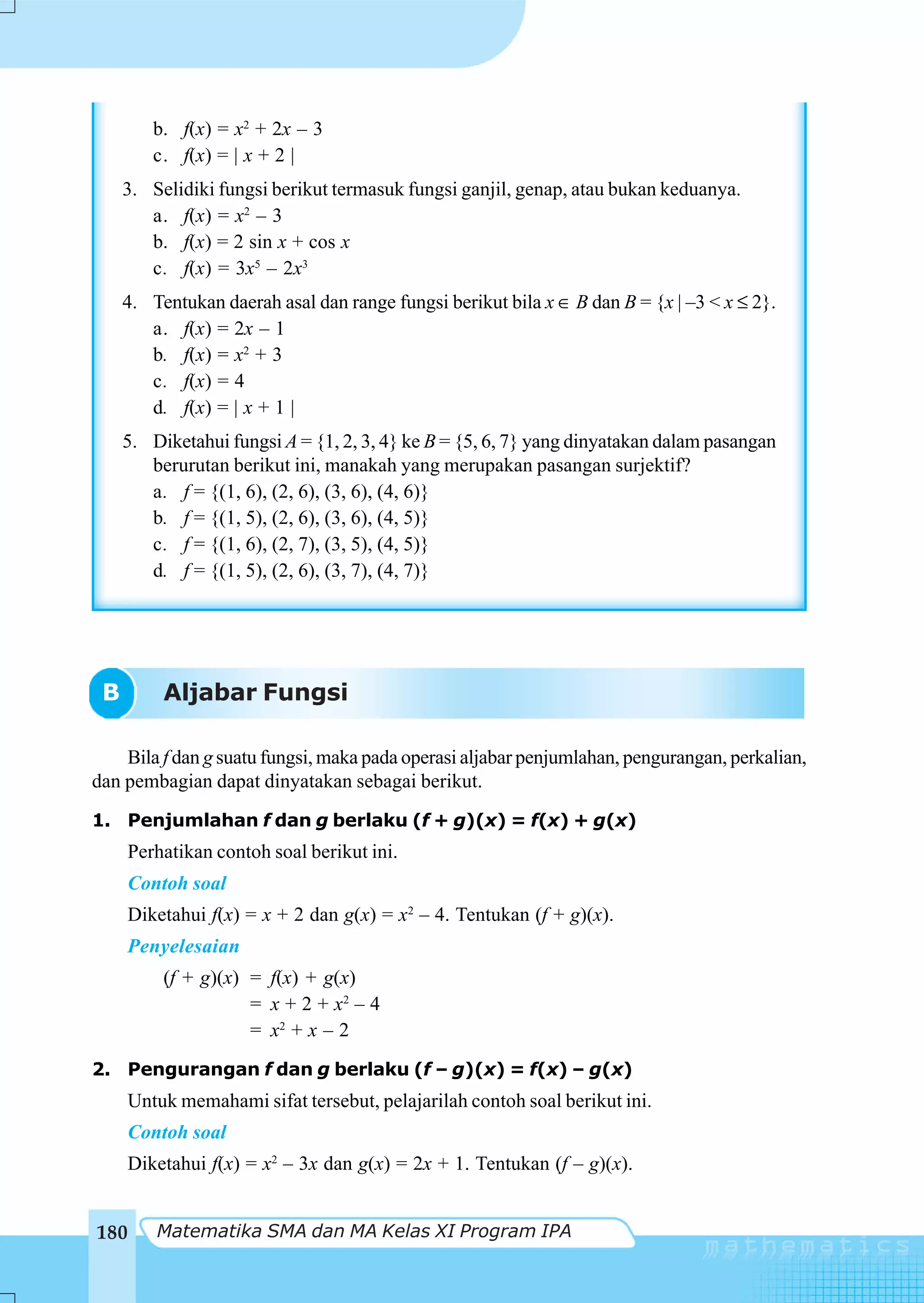b. f(x) = x2 + 2x – 3
        c. f(x) = | x + 2 |
     3. Selidiki fungsi berikut termasuk fungsi ganjil, genap, atau bukan keduanya.
        a. f(x) = x2 – 3
        b. f(x) = 2 sin x + cos x
        c. f(x) = 3x5 – 2x3
     4. Tentukan daerah asal dan range fungsi berikut bila x ∈ B dan B = {x | –3 < x ≤ 2}.
        a. f(x) = 2x – 1
        b. f(x) = x2 + 3
        c. f(x) = 4
        d. f(x) = | x + 1 |
     5. Diketahui fungsi A = {1, 2, 3, 4} ke B = {5, 6, 7} yang dinyatakan dalam pasangan
        berurutan berikut ini, manakah yang merupakan pasangan surjektif?
        a. f = {(1, 6), (2, 6), (3, 6), (4, 6)}
        b. f = {(1, 5), (2, 6), (3, 6), (4, 5)}
        c. f = {(1, 6), (2, 7), (3, 5), (4, 5)}
        d. f = {(1, 5), (2, 6), (3, 7), (4, 7)}




 B        Aljabar Fungsi

    Bila f dan g suatu fungsi, maka pada operasi aljabar penjumlahan, pengurangan, perkalian,
dan pembagian dapat dinyatakan sebagai berikut.
1. Penjumlahan f dan g berlaku (f + g)(x) = f(x) + g(x)
     Perhatikan contoh soal berikut ini.
     Contoh soal
     Diketahui f(x) = x + 2 dan g(x) = x2 – 4. Tentukan (f + g)(x).
      Penyelesaian
          (f + g)(x) = f(x) + g(x)
                     = x + 2 + x2 – 4
                     = x2 + x – 2
2. Pengurangan f dan g berlaku (f – g)(x) = f(x) – g(x)
     Untuk memahami sifat tersebut, pelajarilah contoh soal berikut ini.
     Contoh soal
     Diketahui f(x) = x2 – 3x dan g(x) = 2x + 1. Tentukan (f – g)(x).


180      Matematika SMA dan MA Kelas XI Program IPA
 