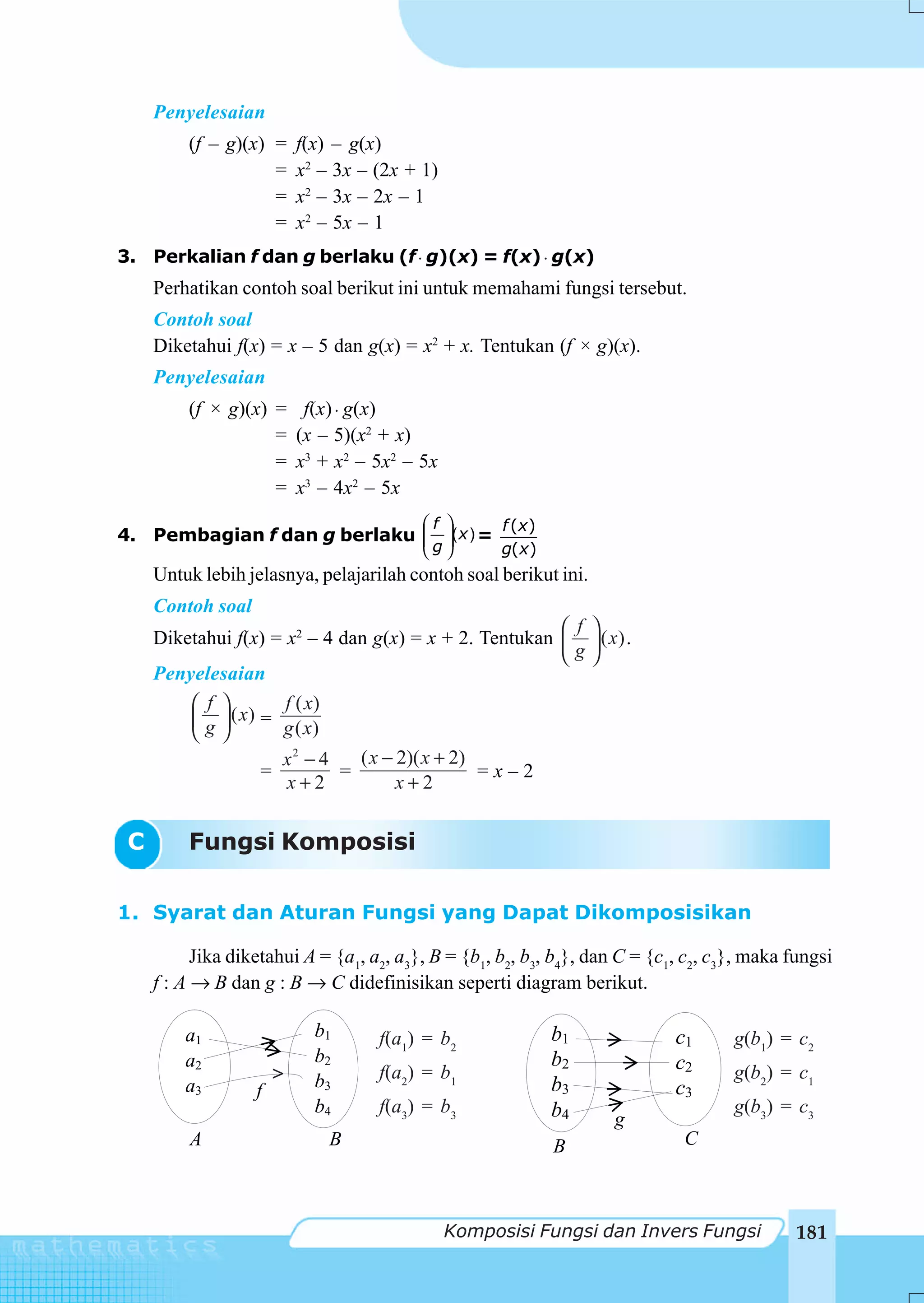Penyelesaian
         (f – g)(x) =      f(x) – g(x)
                    =      x2 – 3x – (2x + 1)
                    =      x2 – 3x – 2x – 1
                    =      x2 – 5x – 1
3. Perkalian f dan g berlaku (f ⋅ g)(x) = f(x) ⋅ g(x)
     Perhatikan contoh soal berikut ini untuk memahami fungsi tersebut.
     Contoh soal
     Diketahui f(x) = x – 5 dan g(x) = x2 + x. Tentukan (f × g)(x).
     Penyelesaian
         (f × g)(x) =       f(x) ⋅ g(x)
                    =      (x – 5)(x2 + x)
                    =      x3 + x2 – 5x2 – 5x
                    =      x3 – 4x2 – 5x
                             ⎛f ⎞      f (x )
4. Pembagian f dan g berlaku ⎜ ⎟(x ) =
                             ⎜g⎟
                                           ⎝    ⎠     g(x)
     Untuk lebih jelasnya, pelajarilah contoh soal berikut ini.
     Contoh soal
                                                        ⎛ f       ⎞
     Diketahui f(x) = x2 – 4 dan g(x) = x + 2. Tentukan ⎜         ⎟ ( x) .
                                                        ⎝g        ⎠
     Penyelesaian
         ⎛ f ⎞        f ( x)
         ⎜ g ⎟ ( x) = g ( x)
         ⎝ ⎠
                      x2 − 4   ( x − 2)( x + 2)
                    =        =                  =x–2
                      x+2            x+2


 C       Fungsi Komposisi

1. Syarat dan Aturan Fungsi yang Dapat Dikomposisikan

           Jika diketahui A = {a1, a2, a3}, B = {b1, b2, b3, b4}, dan C = {c1, c2, c3}, maka fungsi
     f : A → B dan g : B → C didefinisikan seperti diagram berikut.

         a1                  b1      f(a1) = b2              b1              c1      g(b1) = c2
         a2                  b2                              b2              c2
                       >     b3      f(a2) = b1                                      g(b2) = c1
         a3        f                                         b3              c3
                             b4      f(a3) = b3              b4                      g(b3) = c3
                                                                      g
          A                    B                             B                C



                                                Komposisi Fungsi dan Invers Fungsi            181
 