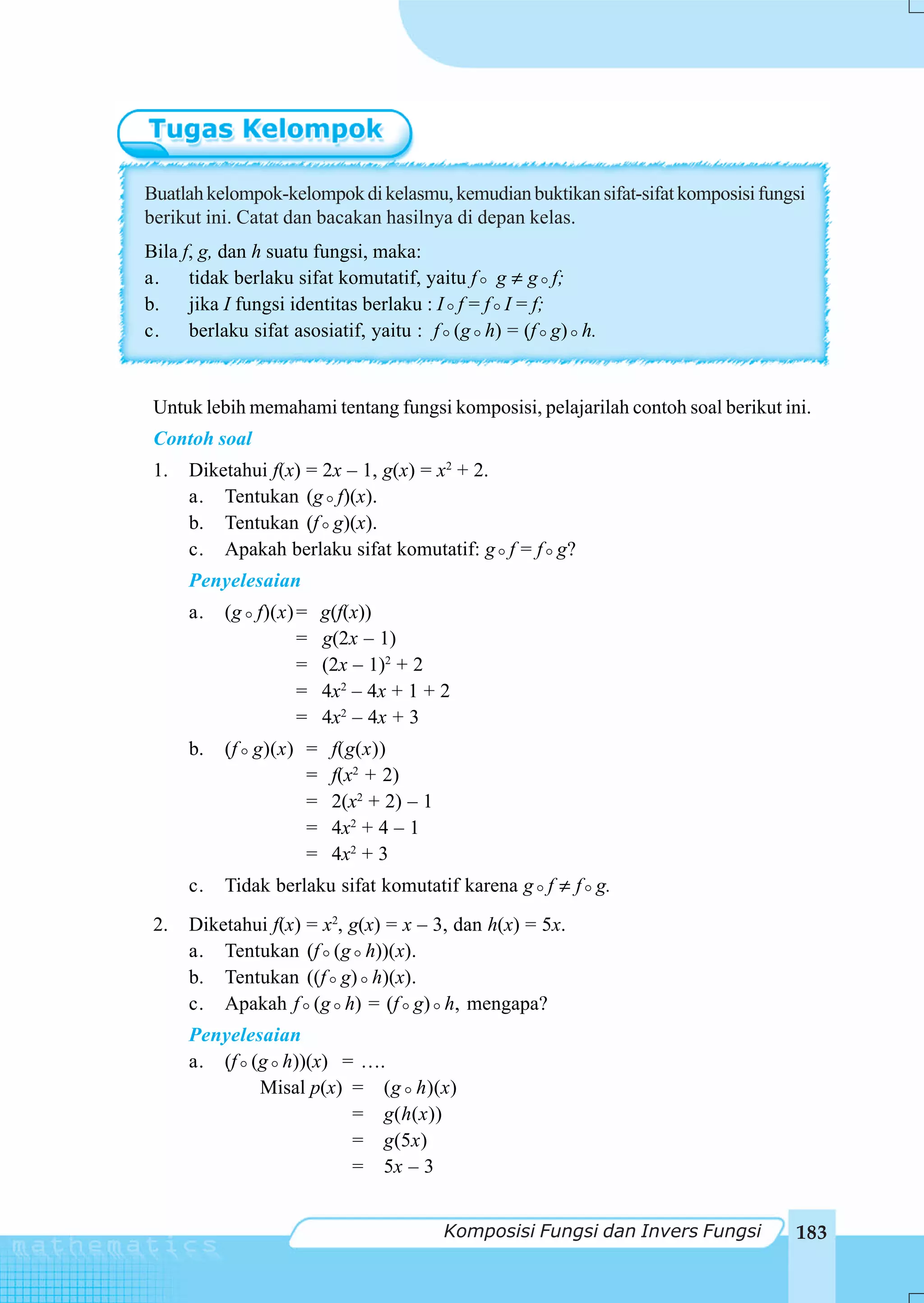 Buatlah kelompok-kelompok di kelasmu, kemudian buktikan sifat-sifat komposisi fungsi
berikut ini. Catat dan bacakan hasilnya di depan kelas.
Bila f, g, dan h suatu fungsi, maka:
a. tidak berlaku sifat komutatif, yaitu f g ≠ g f;
b. jika I fungsi identitas berlaku : I f = f I = f;
c. berlaku sifat asosiatif, yaitu : f (g h) = (f g) h.


 Untuk lebih memahami tentang fungsi komposisi, pelajarilah contoh soal berikut ini.
 Contoh soal
 1.   Diketahui f(x) = 2x – 1, g(x) = x2 + 2.
      a. Tentukan (g f)(x).
      b. Tentukan (f g)(x).
      c. Apakah berlaku sifat komutatif: g f = f g?
      Penyelesaian
      a.   (g f)(x) =   g(f(x))
                    =   g(2x – 1)
                    =   (2x – 1)2 + 2
                    =   4x2 – 4x + 1 + 2
                    =   4x2 – 4x + 3
      b.   (f g)(x) =    f(g(x))
                    =    f(x2 + 2)
                    =    2(x2 + 2) – 1
                    =    4x2 + 4 – 1
                    =    4x2 + 3
      c.   Tidak berlaku sifat komutatif karena g f ≠ f g.
 2.   Diketahui f(x) = x2, g(x) = x – 3, dan h(x) = 5x.
      a. Tentukan (f (g h))(x).
      b. Tentukan ((f g) h)(x).
      c. Apakah f (g h) = (f g) h, mengapa?
      Penyelesaian
      a. (f (g h))(x) = ….
              Misal p(x) = (g h)(x)
                         = g(h(x))
                         = g(5x)
                         = 5x – 3


                                         Komposisi Fungsi dan Invers Fungsi       183
 