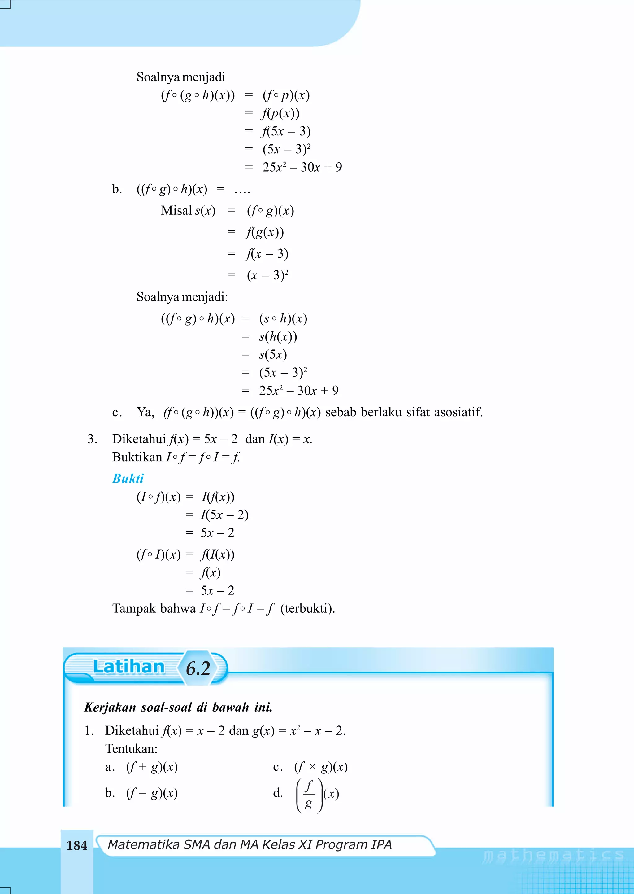 Soalnya menjadi
                    (f (g h)(x)) =    (f p)(x)
                                 =    f(p(x))
                                 =    f(5x – 3)
                                 =    (5x – 3)2
                                 =    25x2 – 30x + 9
           b.   ((f g) h)(x) = ….
                    Misal s(x) = (f g)(x)
                                = f(g(x))
                                = f(x – 3)
                                = (x – 3)2
                Soalnya menjadi:
                    ((f g) h)(x) =    (s h)(x)
                                 =    s(h(x))
                                 =    s(5x)
                                 =    (5x – 3)2
                                 =    25x2 – 30x + 9
           c.   Ya, (f (g h))(x) = ((f g) h)(x) sebab berlaku sifat asosiatif.
      3.   Diketahui f(x) = 5x – 2 dan I(x) = x.
           Buktikan I f = f I = f.
           Bukti
              (I f)(x) = I(f(x))
                       = I(5x – 2)
                       = 5x – 2
              (f I)(x) = f(I(x))
                       = f(x)
                       = 5x – 2
           Tampak bahwa I f = f I = f (terbukti).



                        6.2
  Kerjakan soal-soal di bawah ini.
  1. Diketahui f(x) = x – 2 dan g(x) = x2 – x – 2.
     Tentukan:
     a. (f + g)(x)                  c. (f × g)(x)
                                          f
     b. (f – g)(x)                  d. ⎛ ⎞ ( x)
                                        ⎜g⎟
                                        ⎝ ⎠

184        Matematika SMA dan MA Kelas XI Program IPA
 