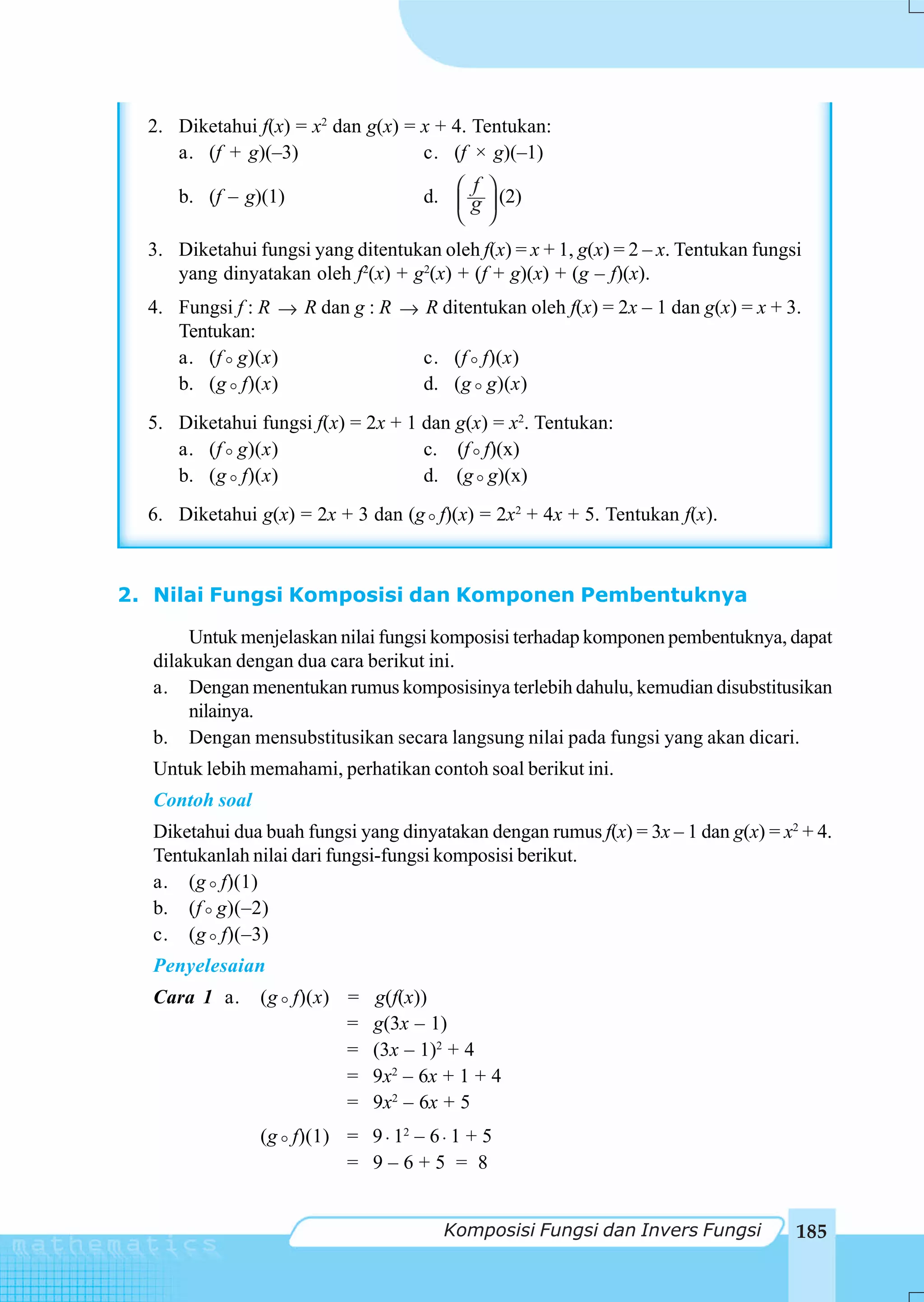 2. Diketahui f(x) = x2 dan g(x) = x + 4. Tentukan:
     a. (f + g)(–3)                 c. (f × g)(–1)
                                        ⎛ f ⎞
     b. (f – g)(1)                   d. ⎜ g ⎟ (2)
                                        ⎝ ⎠
  3. Diketahui fungsi yang ditentukan oleh f(x) = x + 1, g(x) = 2 – x. Tentukan fungsi
     yang dinyatakan oleh f2(x) + g2(x) + (f + g)(x) + (g – f)(x).
  4. Fungsi f : R → R dan g : R → R ditentukan oleh f(x) = 2x – 1 dan g(x) = x + 3.
     Tentukan:
     a. (f g)(x)                  c. (f f)(x)
     b. (g f)(x)                  d. (g g)(x)
  5. Diketahui fungsi f(x) = 2x + 1 dan g(x) = x2. Tentukan:
     a. (f g)(x)                    c. (f f)(x)
     b. (g f)(x)                    d. (g g)(x)
  6. Diketahui g(x) = 2x + 3 dan (g f)(x) = 2x2 + 4x + 5. Tentukan f(x).



2. Nilai Fungsi Komposisi dan Komponen Pembentuknya

       Untuk menjelaskan nilai fungsi komposisi terhadap komponen pembentuknya, dapat
  dilakukan dengan dua cara berikut ini.
  a. Dengan menentukan rumus komposisinya terlebih dahulu, kemudian disubstitusikan
       nilainya.
  b. Dengan mensubstitusikan secara langsung nilai pada fungsi yang akan dicari.
  Untuk lebih memahami, perhatikan contoh soal berikut ini.
  Contoh soal
  Diketahui dua buah fungsi yang dinyatakan dengan rumus f(x) = 3x – 1 dan g(x) = x2 + 4.
  Tentukanlah nilai dari fungsi-fungsi komposisi berikut.
  a. (g f)(1)
  b. (f g)(–2)
  c. (g f)(–3)
  Penyelesaian
  Cara 1 a.     (g f)(x) =    g(f(x))
                         =    g(3x – 1)
                         =    (3x – 1)2 + 4
                         =    9x2 – 6x + 1 + 4
                         =    9x2 – 6x + 5
                (g f)(1) = 9 ⋅ 12 – 6 ⋅ 1 + 5
                         = 9–6+5 = 8


                                       Komposisi Fungsi dan Invers Fungsi            185
 