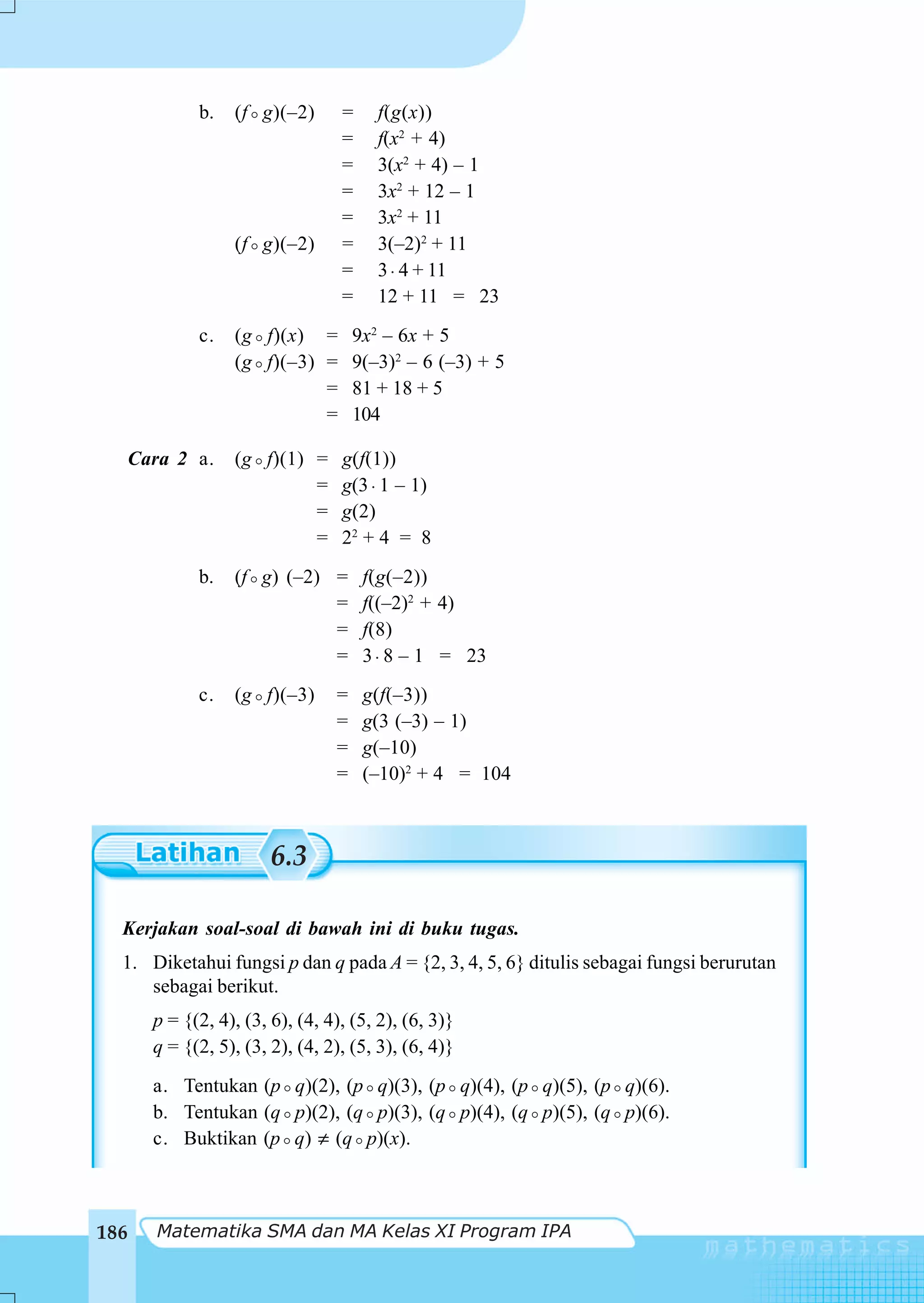b.   (f g)(–2)       =    f(g(x))
                                   =    f(x2 + 4)
                                   =    3(x2 + 4) – 1
                                   =    3x2 + 12 – 1
                                   =    3x2 + 11
                   (f g)(–2)       =    3(–2)2 + 11
                                   =    3 ⋅ 4 + 11
                                   =    12 + 11 = 23
              c.   (g f)(x) = 9x2 – 6x + 5
                   (g f)(–3) = 9(–3)2 – 6 (–3) + 5
                             = 81 + 18 + 5
                             = 104

      Cara 2 a.    (g f)(1) =      g(f(1))
                            =      g(3 ⋅ 1 – 1)
                            =      g(2)
                            =      22 + 4 = 8
              b.   (f g) (–2) =        f(g(–2))
                              =        f((–2)2 + 4)
                              =        f(8)
                              =        3 ⋅ 8 – 1 = 23
              c.   (g f)(–3)      =    g(f(–3))
                                  =    g(3 (–3) – 1)
                                  =    g(–10)
                                  =    (–10)2 + 4 = 104



                         6.3

  Kerjakan soal-soal di bawah ini di buku tugas.
  1. Diketahui fungsi p dan q pada A = {2, 3, 4, 5, 6} ditulis sebagai fungsi berurutan
     sebagai berikut.
        p = {(2, 4), (3, 6), (4, 4), (5, 2), (6, 3)}
        q = {(2, 5), (3, 2), (4, 2), (5, 3), (6, 4)}
        a. Tentukan (p q)(2), (p q)(3), (p q)(4), (p q)(5), (p q)(6).
        b. Tentukan (q p)(2), (q p)(3), (q p)(4), (q p)(5), (q p)(6).
        c. Buktikan (p q) ≠ (q p)(x).



186      Matematika SMA dan MA Kelas XI Program IPA
 
