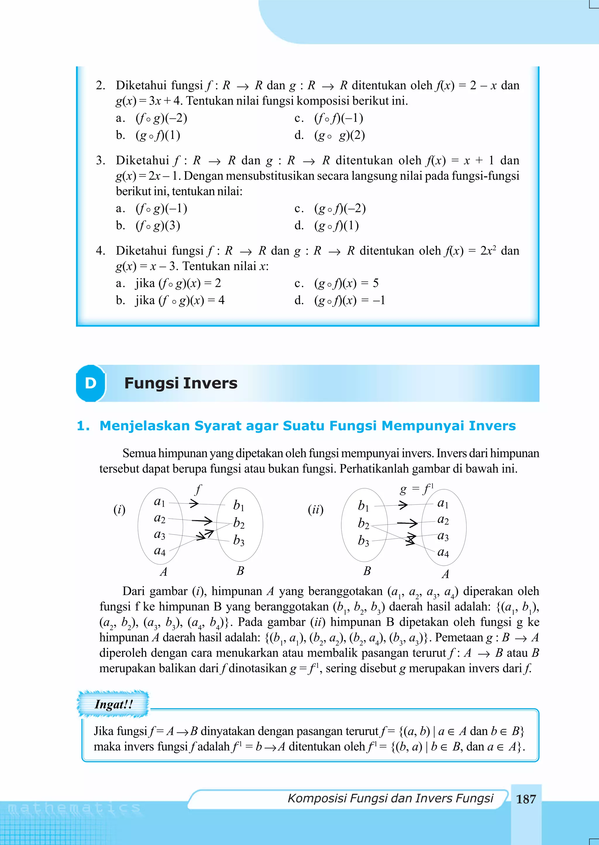 2. Diketahui fungsi f : R → R dan g : R → R ditentukan oleh f(x) = 2 – x dan
     g(x) = 3x + 4. Tentukan nilai fungsi komposisi berikut ini.
     a. (f g)(–2)                        c. (f f)(–1)
     b. (g f)(1)                         d. (g g)(2)
  3. Diketahui f : R → R dan g : R → R ditentukan oleh f(x) = x + 1 dan
     g(x) = 2x – 1. Dengan mensubstitusikan secara langsung nilai pada fungsi-fungsi
     berikut ini, tentukan nilai:
     a. (f g)(–1)                       c. (g f)(–2)
     b. (f g)(3)                        d. (g f)(1)
  4. Diketahui fungsi f : R → R dan g : R → R ditentukan oleh f(x) = 2x2 dan
     g(x) = x – 3. Tentukan nilai x:
     a. jika (f g)(x) = 2            c. (g f)(x) = 5
     b. jika (f g)(x) = 4            d. (g f)(x) = –1




 D        Fungsi Invers

1. Menjelaskan Syarat agar Suatu Fungsi Mempunyai Invers

          Semua himpunan yang dipetakan oleh fungsi mempunyai invers. Invers dari himpunan
     tersebut dapat berupa fungsi atau bukan fungsi. Perhatikanlah gambar di bawah ini.
                         f                                         g = f-1
                a1              b1                         b1                a1
       (i)                                      (ii)
                a2              b2                         b2                a2
                a3              b3                         b3                a3
                a4                                                           a4
                   A                B                        B                  A
          Dari gambar (i), himpunan A yang beranggotakan (a1, a2, a3, a4) diperakan oleh
     fungsi f ke himpunan B yang beranggotakan (b1, b2, b3) daerah hasil adalah: {(a1, b1),
     (a2, b2), (a3, b3), (a4, b4)}. Pada gambar (ii) himpunan B dipetakan oleh fungsi g ke
     himpunan A daerah hasil adalah: {(b1, a1), (b2, a2), (b2, a4), (b3, a3)}. Pemetaan g : B → A
     diperoleh dengan cara menukarkan atau membalik pasangan terurut f : A → B atau B
     merupakan balikan dari f dinotasikan g = f-1, sering disebut g merupakan invers dari f.

  Ingat!!

  Jika fungsi f = A → B dinyatakan dengan pasangan terurut f = {(a, b) | a ∈ A dan b ∈ B}
  maka invers fungsi f adalah f-1 = b → A ditentukan oleh f-1 = {(b, a) | b ∈ B, dan a ∈ A}.



                                            Komposisi Fungsi dan Invers Fungsi              187
 