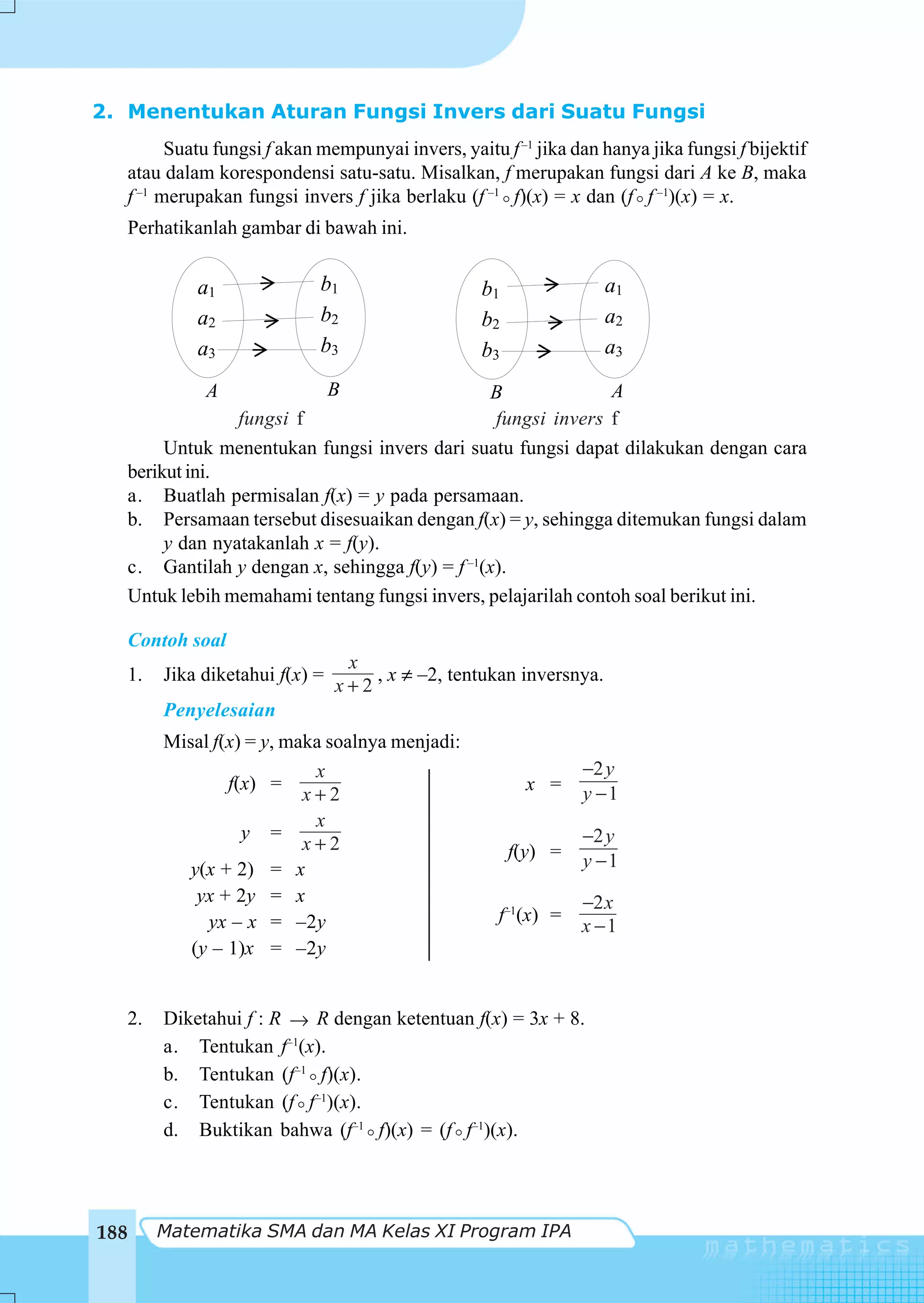 2. Menentukan Aturan Fungsi Invers dari Suatu Fungsi
         Suatu fungsi f akan mempunyai invers, yaitu f –1 jika dan hanya jika fungsi f bijektif
   atau dalam korespondensi satu-satu. Misalkan, f merupakan fungsi dari A ke B, maka
   f –1 merupakan fungsi invers f jika berlaku (f –1 f)(x) = x dan (f f –1)(x) = x.
      Perhatikanlah gambar di bawah ini.


               a1              b1                    b1                a1
               a2              b2                    b2                a2
               a3              b3                    b3                a3

                A                  B               B              A
                    fungsi f                        fungsi invers f
           Untuk menentukan fungsi invers dari suatu fungsi dapat dilakukan dengan cara
      berikut ini.
      a. Buatlah permisalan f(x) = y pada persamaan.
      b. Persamaan tersebut disesuaikan dengan f(x) = y, sehingga ditemukan fungsi dalam
           y dan nyatakanlah x = f(y).
      c. Gantilah y dengan x, sehingga f(y) = f –1(x).
      Untuk lebih memahami tentang fungsi invers, pelajarilah contoh soal berikut ini.

      Contoh soal
                                    x
      1.   Jika diketahui f(x) =       , x ≠ –2, tentukan inversnya.
                                   x+2
           Penyelesaian
           Misal f(x) = y, maka soalnya menjadi:
                              x                                    −2 y
                   f(x) =                                   x =
                             x+2                                   y −1
                              x
                     y =                                           −2 y
                             x+2                          f(y) =
              y(x + 2) = x                                         y −1
               yx + 2y = x                                         −2 x
                yx – x = –2y                           f–1(x) =
                                                                   x −1
              (y – 1)x = –2y


   2.      Diketahui f : R → R dengan ketentuan f(x) = 3x + 8.
           a. Tentukan f–1(x).
           b. Tentukan (f–1 f)(x).
           c. Tentukan (f f–1)(x).
           d. Buktikan bahwa (f–1 f)(x) = (f f–1)(x).




188        Matematika SMA dan MA Kelas XI Program IPA
 